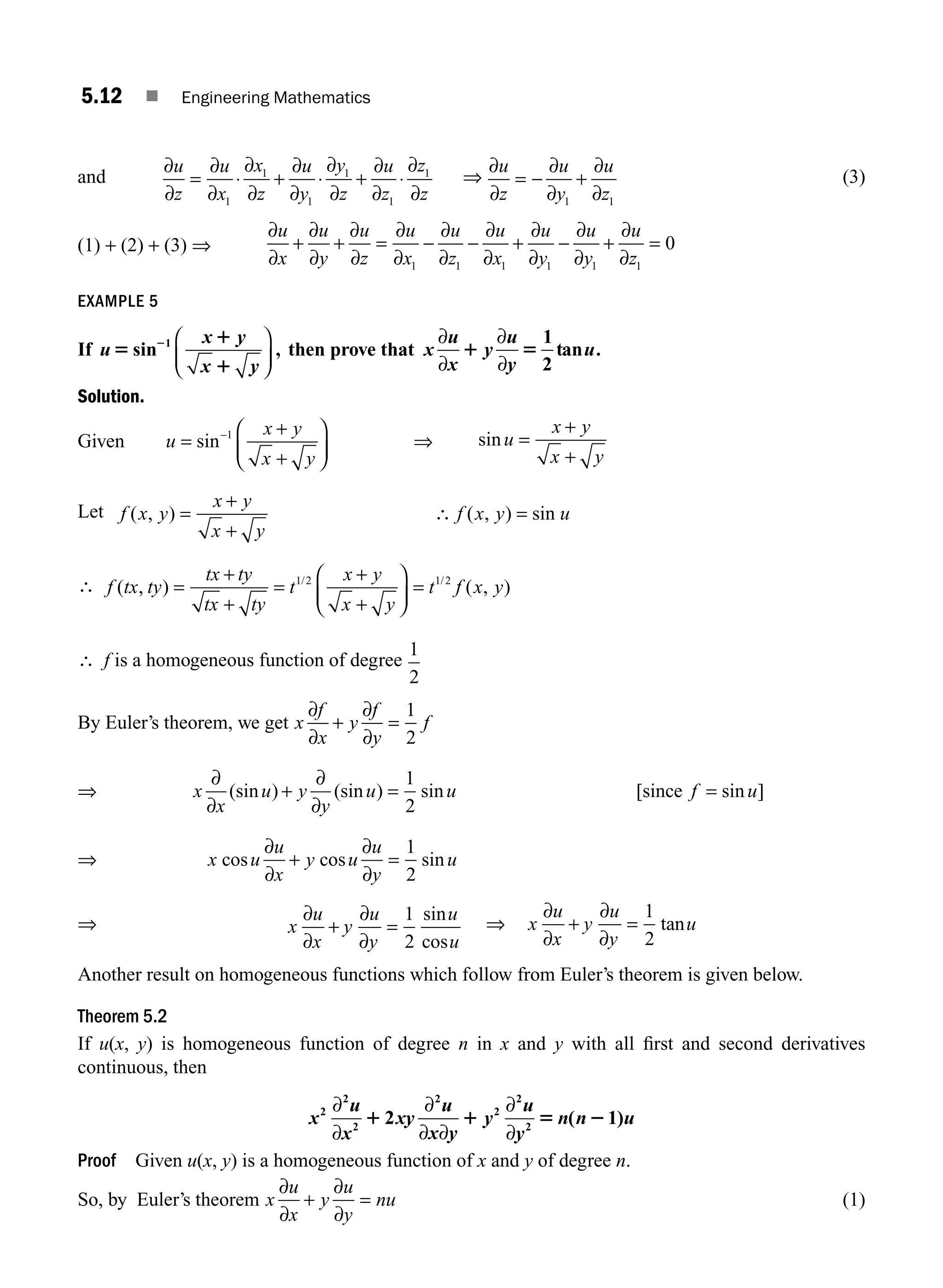 5.12 ■ Engineering Mathematics
and
∂
∂
∂
∂
∂
∂
∂
∂
∂
∂
∂
∂
∂
∂
u
z
u
x
x
z
u
y
y
z
u
z
z
z
= ⋅ + ⋅ + ⋅
1
1
1
1
1
1
⇒
∂
∂
∂
∂
∂
∂
u
z
u
y
u
z
= − +
1 1
(3)
(1) + (2) + (3) ⇒
∂
∂
∂
∂
∂
∂
∂
∂
∂
∂
∂
∂
∂
∂
∂
∂
∂
∂
u
x
u
y
u
z
u
x
u
z
u
x
u
y
u
y
u
z
+ + = − − + − + =
1 1 1 1 1 1
0
EXAMPLE 5
If u
x y
x y
5
1
1
2
sin ,
1 ⎛
⎝
⎜
⎞
⎠
⎟
then prove that x
u
x
y
u
y
u
∂
∂
∂
∂
1 5
1
2
tan .
Solution.
Given u
x y
x y
=
+
+
⎛
⎝
⎜
⎞
⎠
⎟
−
sin 1
⇒ sinu
x y
x y
=
+
+
Let f x y
x y
x y
f x y u
( , ) ( , ) sin
=
+
+
∴ =
∴ f tx ty
tx ty
tx ty
t
x y
x y
t f x y
( , ) ( , )
/ /
=
+
+
=
+
+
⎛
⎝
⎜
⎞
⎠
⎟
=
1 2 1 2
∴ f is a homogeneous function of degree
1
2
By Euler’s theorem, we get x
f
x
y
f
y
f
∂
∂
∂
∂
+ =
1
2
⇒ x
x
u y
y
u u f u
∂
∂
∂
∂
(sin ) (sin ) sin [ sin ]
+ = =
1
2
since
⇒ x u
u
x
y u
u
y
u
cos cos sin
∂
∂
∂
∂
+ =
1
2
⇒ x
u
x
y
u
y
u
u
∂
∂
∂
∂
+ =
1
2
sin
cos
⇒ x
u
x
y
u
y
u
∂
∂
∂
∂
+ =
1
2
tan
Another result on homogeneous functions which follow from Euler’s theorem is given below.
Theorem 5.2
If u(x, y) is homogeneous function of degree n in x and y with all ﬁrst and second derivatives
continuous, then
x
u
x
xy
u
x y
y
u
y
n n u
2
2
2
2
2
2
2
2 1
∂
∂
∂
∂ ∂
∂
∂
1 1 5 2
( )
Proof Given u(x, y) is a homogeneous function of x and y of degree n.
So, by Euler’s theorem x
u
x
y
u
y
nu
∂
∂
∂
∂
+ = (1)
M05_ENGINEERING_MATHEMATICS-I _CH05_Part A.indd 12 5/12/2016 10:24:45 AM
 