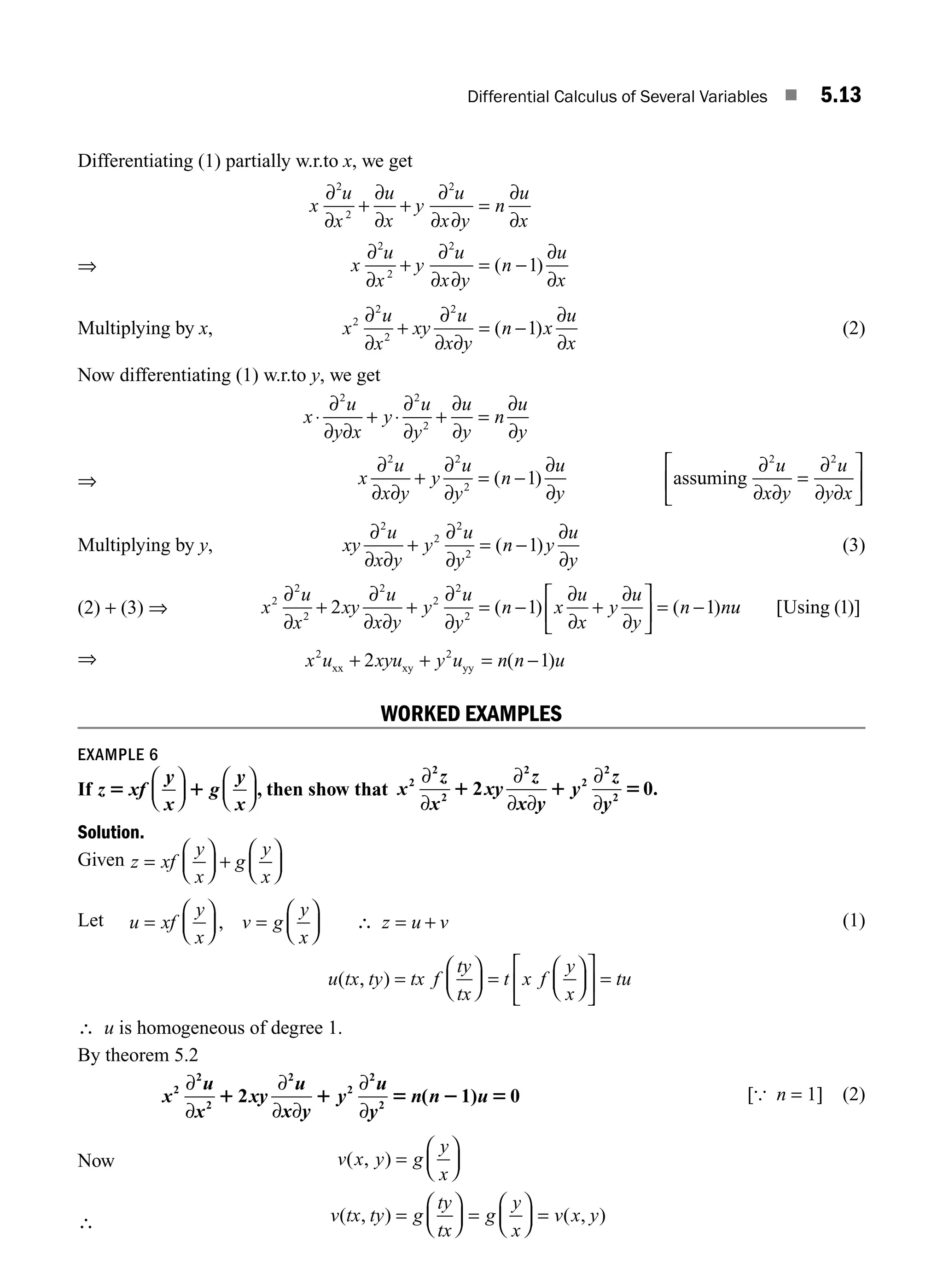 Differential Calculus of Several Variables ■ 5.13
Differentiating (1) partially w.r.to x, we get
⇒
x
u
x
u
x
y
u
x y
n
u
x
x
u
x
y
u
x y
n
u
x
∂
∂
∂
∂
∂
∂ ∂
∂
∂
∂
∂
∂
∂ ∂
∂
∂
2
2
2
2
2
2
1
+ + =
+ = −
( )
Multiplying by x, x
u
x
xy
u
x y
n x
u
x
2
2
2
2
1
∂
∂
∂
∂ ∂
∂
∂
+ = −
( ) (2)
Now differentiating (1) w.r.to y, we get
⇒
x
u
y x
y
u
y
u
y
n
u
y
x
u
x y
y
u
y
n
u
y
⋅ + ⋅ + =
+ = −
∂
∂ ∂
∂
∂
∂
∂
∂
∂
∂
∂ ∂
∂
∂
∂
∂
2 2
2
2 2
2
1
( ) assu
uming
∂
∂ ∂
∂
∂ ∂
2 2
u
x y
u
y x
=
⎡
⎣
⎢
⎤
⎦
⎥
Multiplying by y, xy
u
x y
y
u
y
n y
u
y
∂
∂ ∂
∂
∂
∂
∂
2
2
2
2
1
+ = −
( ) (3)
(2) + (3) ⇒ x
u
x
xy
u
x y
y
u
y
n x
u
x
y
u
y
n n
2
2
2
2
2
2
2
2 1 1
∂
∂
∂
∂ ∂
∂
∂
∂
∂
∂
∂
+ + = − +
⎡
⎣
⎢
⎤
⎦
⎥ = −
( ) ( ) u
u [ ( )]
Using 1
⇒ x u xyu y u n n u
2 2
2 1
xx xy yy
+ + = −
( )
WORKED EXAMPLES
EXAMPLE 6
If z xf
y
x
y
x
5 1
⎛
⎝
⎜
⎞
⎠
⎟
⎛
⎝
⎜
⎞
⎠
⎟
g , then show that x
z
x
xy
z
x y
y
z
y
2
2
2
2
2
2
2
2 0
∂
∂
∂
∂ ∂
∂
∂
1 1 5 .
Solution.
Given z xf
y
x
g
y
x
=
⎛
⎝
⎜
⎞
⎠
⎟ +
⎛
⎝
⎜
⎞
⎠
⎟
Let u xf
y
x
v g
y
x
z u v
=
⎛
⎝
⎜
⎞
⎠
⎟ =
⎛
⎝
⎜
⎞
⎠
⎟ ∴ = +
, (1)
u tx ty tx f
ty
tx
t x f
y
x
tu
( , ) =
⎛
⎝
⎜
⎞
⎠
⎟ =
⎛
⎝
⎜
⎞
⎠
⎟
⎡
⎣
⎢
⎤
⎦
⎥ =
∴ u is homogeneous of degree 1.
By theorem 5.2
x
u
x
xy
u
x y
y
u
y
n n u
2
2
2
2
2
2
2
2 ( 1) 0
∂
∂
∂
∂ ∂
∂
∂
1 1 5 2 5 [{ n = 1] (2)
∴
v x y g
y
x
v tx ty g
ty
tx
g
y
x
v x y
( , )
( , ) ( , )
=
⎛
⎝
⎜
⎞
⎠
⎟
=
⎛
⎝
⎜
⎞
⎠
⎟ =
⎛
⎝
⎜
⎞
⎠
⎟ =
Now
M05_ENGINEERING_MATHEMATICS-I _CH05_Part A.indd 13 5/12/2016 10:24:49 AM
 