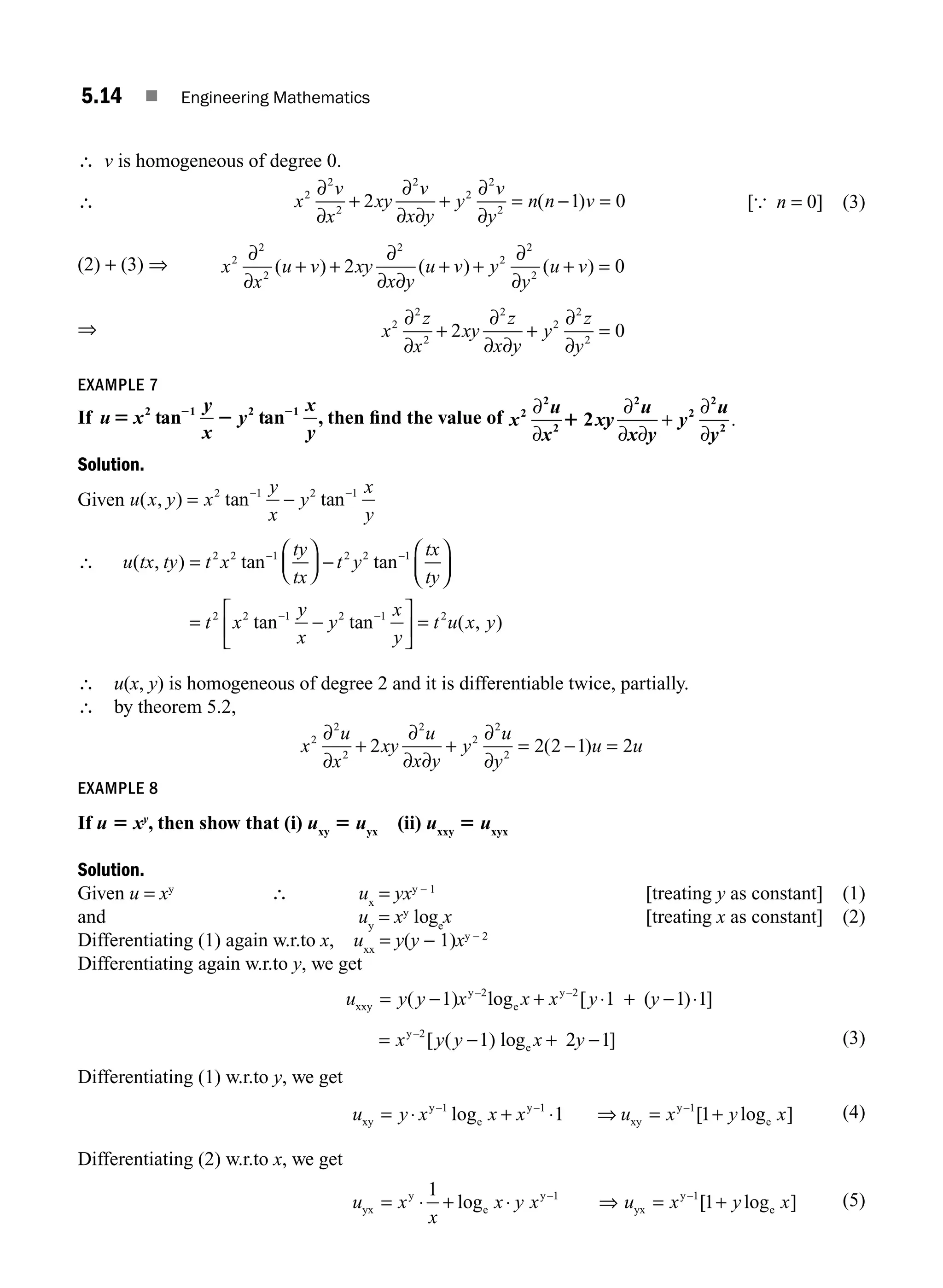 5.14 ■ Engineering Mathematics
∴ v is homogeneous of degree 0.
∴ x
v
x
xy
v
x y
y
v
y
n n v
2
2
2
2
2
2
2
2 1 0
∂
∂
∂
∂ ∂
∂
∂
+ + = − =
( ) [{ n = 0] (3)
(2) + (3) ⇒ x
x
u v xy
x y
u v y
y
u v
2
2
2
2
2
2
2
2 0
∂
∂
∂
∂ ∂
∂
∂
( ) ( ) ( )
+ + + + + =
⇒ x
z
x
xy
z
x y
y
z
y
2
2
2
2
2
2
2
2 0
∂
∂
∂
∂ ∂
∂
∂
+ + =
EXAMPLE 7
If u5 2
2 2
x
y
x
y
x
y
2 1 2 1
tan tan , then ﬁnd the value of x
u
x
2
2
2
∂
∂
1 2
2
2
2
2
xy
u
x y
y
u
y
∂
∂ ∂
+
∂
∂
.
Solution.
Given u x y x
y
x
y
x
y
( , ) tan tan
= −
− −
2 1 2 1
∴ u tx ty t x
ty
tx
t y
tx
ty
t x
( , ) tan tan
tan
=
⎛
⎝
⎜
⎞
⎠
⎟ −
⎛
⎝
⎜
⎞
⎠
⎟
=
− −
−
2 2 1 2 2 1
2 2 1 y
y
x
y
x
y
t u x y
−
⎡
⎣
⎢
⎤
⎦
⎥ =
−
2 1 2
tan ( , )
∴ u(x, y) is homogeneous of degree 2 and it is differentiable twice, partially.
∴ by theorem 5.2,
x
u
x
xy
u
x y
y
u
y
u u
2
2
2
2
2
2
2
2 2 2 1 2
∂
∂
∂
∂ ∂
∂
∂
+ + = − =
( )
EXAMPLE 8
If u 5 xy
, then show that (i) uxy
5 uyx
(ii) uxxy
5 uxyx
Solution.
Given u = xy
∴ ux
= yxy − 1
[treating y as constant] (1)
and uy
= xy
loge
x [treating x as constant] (2)
Differentiating (1) again w.r.to x, uxx
= y(y − 1)xy − 2
Differentiating again w.r.to y, we get
u y y x x x y y
xxy
y 2
e
y 2
1) log 1 ( 1 1
= − + ⋅ + − ⋅
− −
( [ ) ]
[ ( ]
= − + −
−
x y y x y
y 2
e
1) log 2 1 (3)
Differentiating (1) w.r.to y, we get
u y x x x u x y x
xy
y
e
y
xy
y
e
= ⋅ + ⋅ = +
− − −
1 1 1
1 1
log [ log ]
⇒ (4)
Differentiating (2) w.r.to x, we get
u x
x
x y x u x y x
yx
y
e
y
yx
y
e
= ⋅ + ⋅ = +
− −
1
1
1 1
log [ log ]
⇒ (5)
M05_ENGINEERING_MATHEMATICS-I _CH05_Part A.indd 14 5/12/2016 10:24:52 AM
 