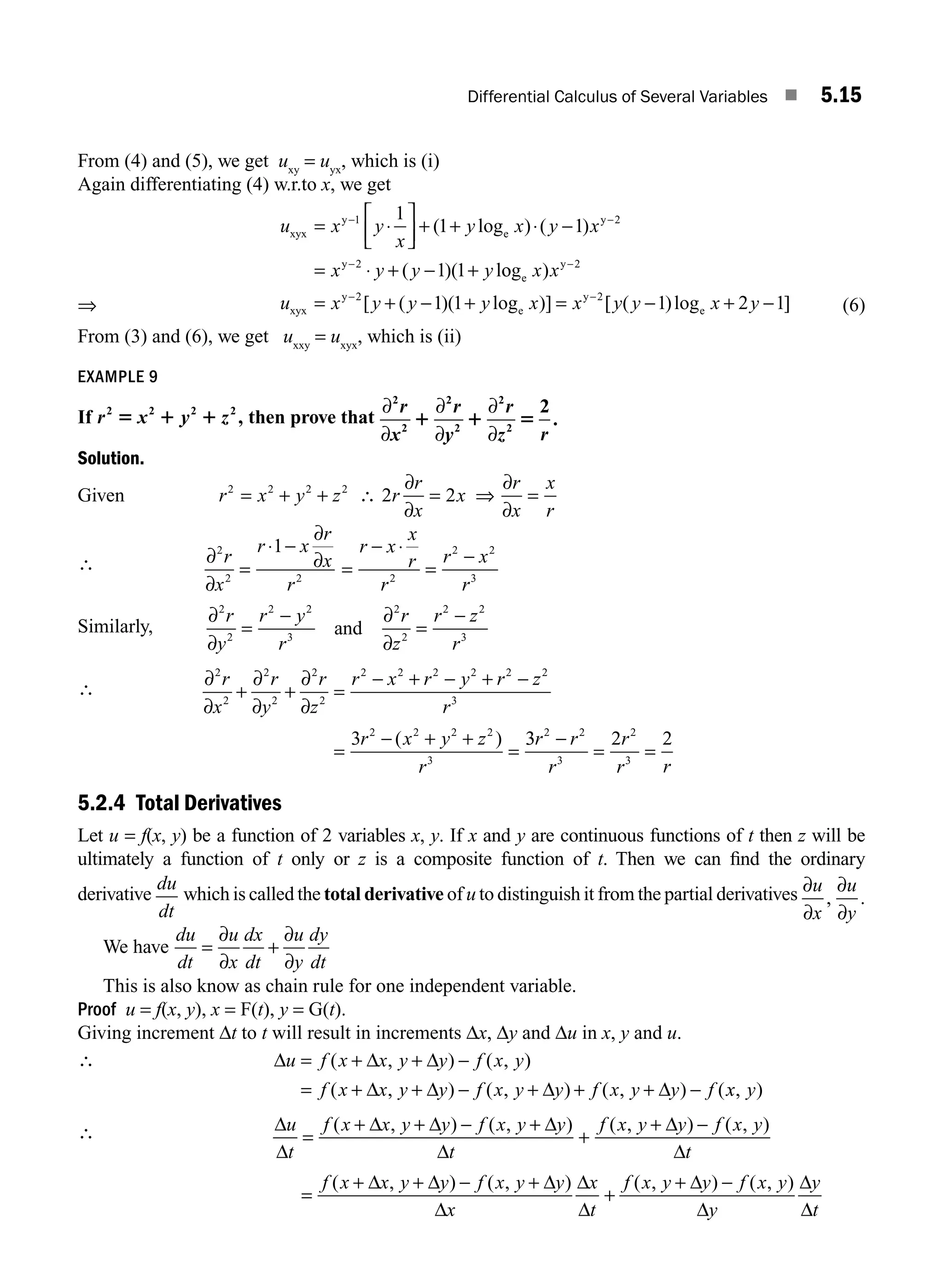 Differential Calculus of Several Variables ■ 5.15
From (4) and (5), we get uxy
= uyx
, which is (i)
Again differentiating (4) w.r.to x, we get
⇒
u x y
x
y x y x
x y y y
xyx
y
e
y
y
= ⋅
⎡
⎣
⎢
⎤
⎦
⎥ + + ⋅ −
= ⋅ + − +
− −
−
1 2
2
1
1 1
1 1
( log ) ( )
( )( lo
og )
[ ( )( log )] [ ( )log
e
y
xyx
y
e
y
e
x x
u x y y y x x y y x y
−
− −
= + − + = − +
2
2 2
1 1 1 2 −
−1] (6)
From (3) and (6), we get uxxy
= uxyx
, which is (ii)
EXAMPLE 9
If r x y z
2 2 2 2
5 1 1 , then prove that
∂
∂
∂
∂
∂
∂
2
2
2
2
2
2
2
r
x
r
y
r
z r
1 1 5 .
Solution.
Given r x y z
2 2 2 2
= + + ∴ 2 2
r
r
x
x
r
x
x
r
∂
∂
⇒
∂
∂
= =
∴ ∂
∂
∂
∂
2
2 2 2
2 2
3
1
r
x
r x
r
x
r
r x
x
r
r
r x
r
=
⋅ −
=
− ⋅
=
−
Similarly,
∂
∂
∂
∂
2
2
2 2
3
2
2
2 2
3
r
y
r y
r
r
z
r z
r
=
−
=
−
and
∴
∂
∂
∂
∂
∂
∂
2
2
2
2
2
2
2 2 2 2 2 2
3
2 2 2 2
3
3
r
x
r
y
r
z
r x r y r z
r
r x y z
r
+ + =
− + − + −
=
− + +
=
( ) 3
3 2 2
2 2
3
2
3
r r
r
r
r r
−
= =
5.2.4 Total Derivatives
Let u = f(x, y) be a function of 2 variables x, y. If x and y are continuous functions of t then z will be
ultimately a function of t only or z is a composite function of t. Then we can ﬁnd the ordinary
derivative
du
dt
which is called the total derivative of u to distinguish it from the partial derivatives ∂
∂
∂
∂
u
x
u
y
, .
We have
du
dt
u
x
dx
dt
u
y
dy
dt
= +
∂
∂
∂
∂
This is also know as chain rule for one independent variable.
Proof u = f(x, y), x = F(t), y = G(t).
Giving increment Δt to t will result in increments Δx, Δy and Δu in x, y and u.
∴ Δ Δ Δ
Δ Δ Δ Δ
u f x x y y f x y
f x x y y f x y y f x y y f
= + + −
= + + − + + + −
( , ) ( , )
( , ) ( , ) ( , ) (x
x y
, )
∴ Δ
Δ
Δ Δ Δ
Δ
Δ
Δ
u
t
f x x y y f x y y
t
f x y y f x y
t
=
+ + − +
+
+ −
( , ) ( , ) ( , ) ( , )
=
+ + − +
+
+ −
f x x y y f x y y
x
x
t
f x y y f x y
y
y
t
( , ) ( , ) ( , ) ( , )
Δ Δ Δ
Δ
Δ
Δ
Δ
Δ
Δ
Δ
M05_ENGINEERING_MATHEMATICS-I _CH05_Part A.indd 15 5/12/2016 10:25:04 AM
 
