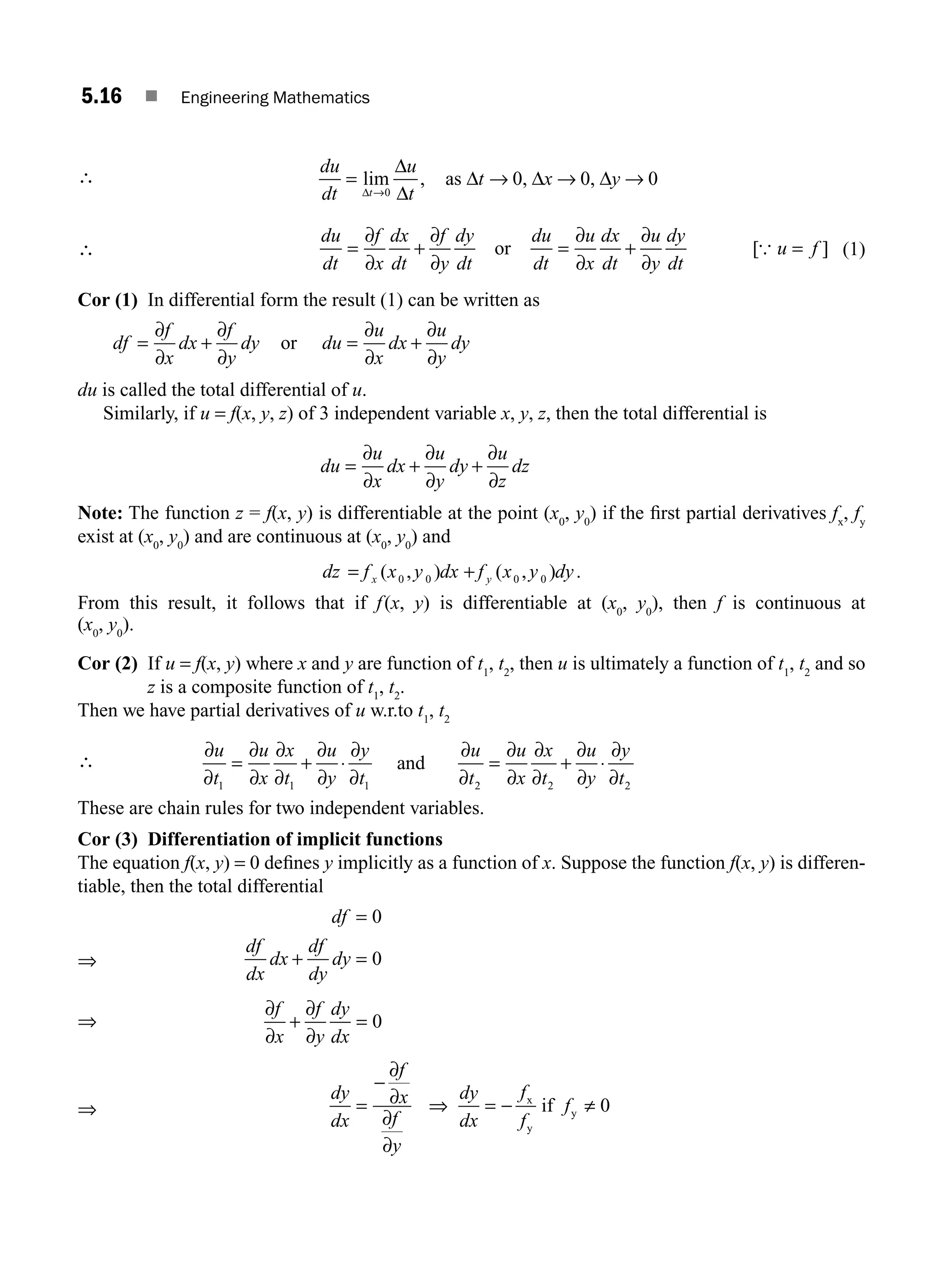 5.16 ■ Engineering Mathematics
∴
du
dt
u
t
t x y
t
= → → →
→
lim , , ,
Δ
Δ
Δ
Δ Δ Δ
0
0 0 0
as
∴
du
dt
f
x
dx
dt
f
y
dy
dt
du
dt
u
x
dx
dt
u
y
dy
dt
u f
= + =
∂
∂
+
∂
∂
=
∂
∂
∂
∂
or [ ]
{ (1)
Cor (1) In differential form the result (1) can be written as
df
f
x
dx
f
y
dy du
u
x
dx
u
y
dy
= + = +
∂
∂
∂
∂
∂
∂
∂
∂
or
du is called the total differential of u.
Similarly, if u = f(x, y, z) of 3 independent variable x, y, z, then the total differential is
du
u
x
dx
u
y
dy
u
z
dz
= + +
∂
∂
∂
∂
∂
∂
Note: The function z = f(x, y) is differentiable at the point (x0
, y0
) if the ﬁrst partial derivatives fx
, fy
exist at (x0
, y0
) and are continuous at (x0
, y0
) and
dz f x y dx f x y dy
x y
= +
( , ) ( , ) .
0 0 0 0
From this result, it follows that if f(x, y) is differentiable at (x0
, y0
), then f is continuous at
(x0
, y0
).
Cor (2) If u = f(x, y) where x and y are function of t1
, t2
, then u is ultimately a function of t1
, t2
and so
z is a composite function of t1
, t2
.
Then we have partial derivatives of u w.r.to t1
, t2
∴
∂
∂
∂
∂
∂
∂
∂
∂
∂
∂
∂
∂
∂
∂
∂
∂
∂
∂
∂
∂
u
t
u
x
x
t
u
y
y
t
u
t
u
x
x
t
u
y
y
t
1 1 1 2 2 2
= + ⋅ = + ⋅
and
These are chain rules for two independent variables.
Cor (3) Differentiation of implicit functions
The equation f(x, y) = 0 deﬁnes y implicitly as a function of x. Suppose the function f(x, y) is differen-
tiable, then the total differential
⇒
df
df
dx
dx
df
dy
dy
=
+ =
0
0
⇒
∂
∂
∂
∂
f
x
f
y
dy
dx
+ = 0
⇒
dy
dx
f
x
f
y
dy
dx
f
f
f
=
−
= − ≠
∂
∂
∂
∂
⇒ x
y
y
if 0
M05_ENGINEERING_MATHEMATICS-I _CH05_Part A.indd 16 5/12/2016 10:25:07 AM
 