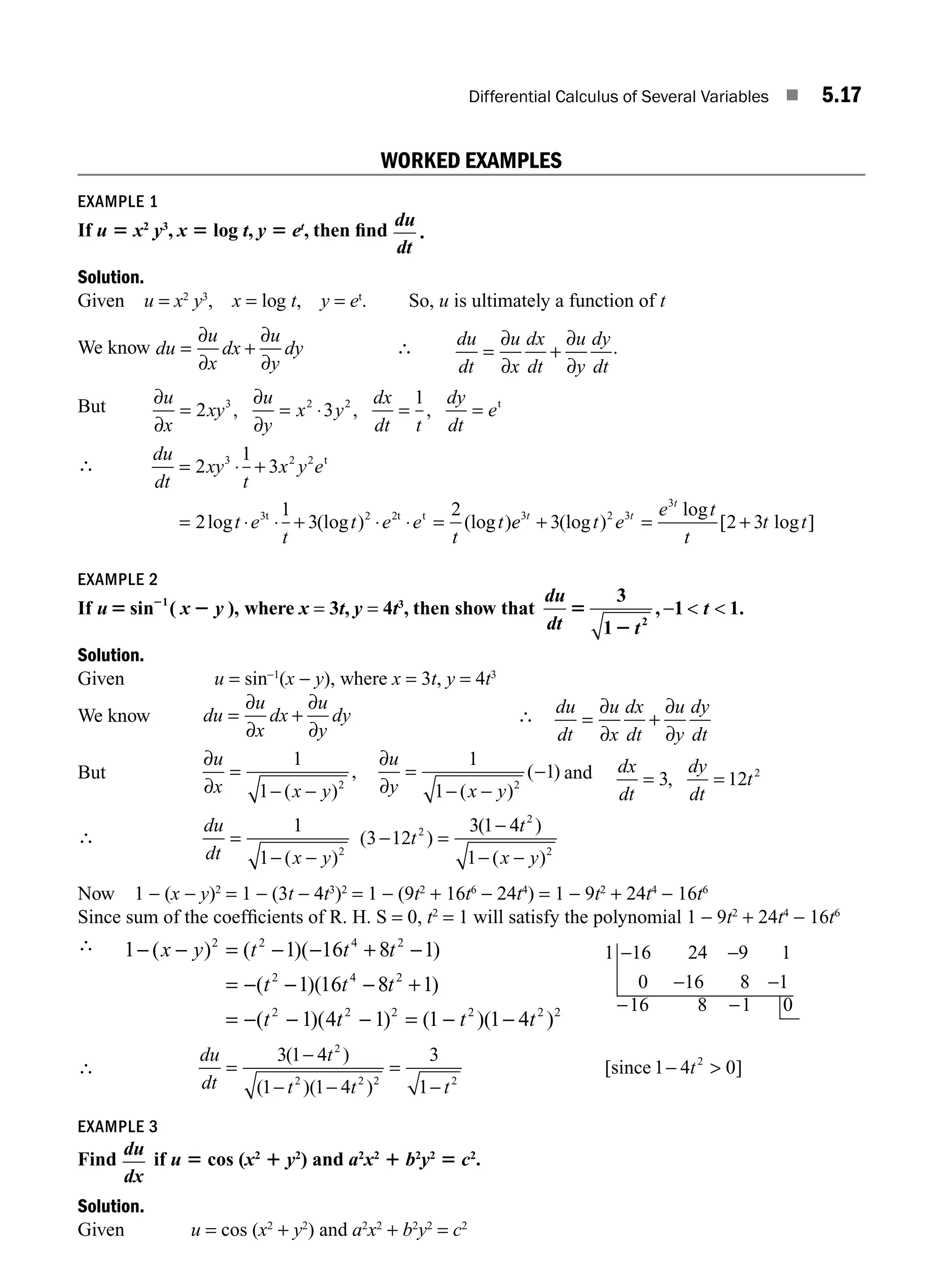 Differential Calculus of Several Variables ■ 5.17
WORKED EXAMPLES
EXAMPLE 1
If u 5 x2
y3
, x 5 log t, y 5 et
, then ﬁnd
d
d
u
t
.
Solution.
Given u = x2
y3
, x = log t, y = et
. So, u is ultimately a function of t
We know du
u
x
dx
u
y
dy
= +
∂
∂
∂
∂
∴ du
dt
u
x
dx
dt
u
y
dy
dt
= +
∂
∂
∂
∂
.
But ∂
∂
∂
∂
u
x
xy
u
y
x y
dx
dt t
dy
dt
e
= = ⋅ = =
2 3
1
3 2 2
, , , t
∴
du
dt
xy
t
x y e
t e
t
t e e
t
t
= ⋅ +
= ⋅ ⋅ + ⋅ ⋅ =
2
1
3
2
1
3
2
3 2 2
2
t
3t 2t t
log (log ) (log )e
e t e
e t
t
t t
t t
t
3 3
+ = +
3 2 3
2
3
(log )
log
[ log ]
EXAMPLE 2
If u x y
5 2
2
sin ( ),
1
where x = 3t, y = 4t3
, then show that
du
dt
5
2
3
1
1 1
2
t
t
, .
−  
Solution.
Given u = sin−1
(x − y), where x = 3t, y = 4t3
We know du
u
x
dx
u
y
dy
= +
∂
∂
∂
∂
∴ du
dt
u
x
dx
dt
u
y
dy
dt
= +
∂
∂
∂
∂
But
∂
∂
∂
∂
u
x x y
u
y x y
=
− −
=
− −
−
1
1
1
1
1
2 2
( )
,
( )
( ) and dx
dt
dy
dt
t
= =
3 12 2
,
∴
du
dt x y
t
t
x y
=
− −
− =
− −
1
1
3 12
3 1
1
2
2
2
2
( )
( )
( )
( )
− 4
Now 1 − (x − y)2
= 1 − (3t − 4t3
)2
= 1 − (9t2
+ 16t6
− 24t4
) = 1 − 9t2
+ 24t4
− 16t6
Since sum of the coefﬁcients of R. H. S = 0, t2
= 1 will satisfy the polynomial 1 − 9t2
+ 24t4
− 16t6
∴ 1 1 16 8 1
1 16 8 1
2 2 4 2
2 4 2
− − = − − + −
= − − − +
= −
( ) ( )( )
( )( )
( )(
x y t t t
t t t
t2
1 4
− t
t2
− = − −
1 1 1 4
2 2 2 2
) ( )( )
t t
1 16 24 9 1
0 16 8 1
16 8 1 0
− −
− −
− −
∴
du
dt
t
t t t
t
=
−
− −
=
−
− 
3 1 4
1 1 4
3
1
1 4 0
2
2 2 2 2
2
( )
( )( )
[ ]
since
EXAMPLE 3
Find
du
dx
if u 5 cos (x2
1 y2
) and a2
x2
1 b2
y2
5 c2
.
Solution.
Given u = cos (x2
+ y2
) and a2
x2
+ b2
y2
= c2
M05_ENGINEERING_MATHEMATICS-I _CH05_Part A.indd 17 5/12/2016 10:25:12 AM
 