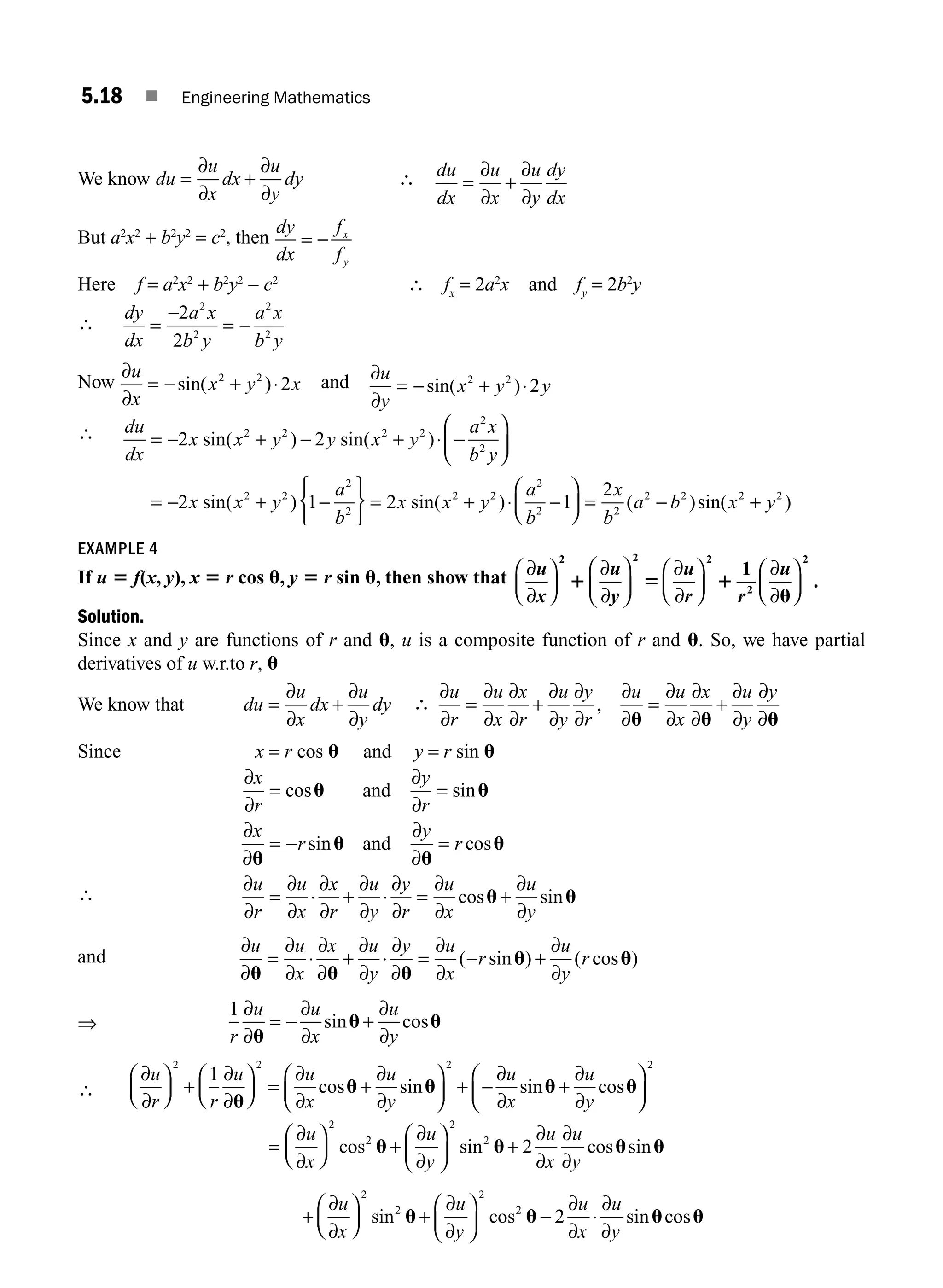 5.18 ■ Engineering Mathematics
We know du
u
x
dx
u
y
dy
= +
∂
∂
∂
∂
∴ du
dx
u
x
u
y
dy
dx
= +
∂
∂
∂
∂
But a2
x2
+ b2
y2
= c2
, then
dy
dx
f
f
x
y
= −
Here f = a2
x2
+ b2
y2
− c2
∴ fx
= 2a2
x and fy
= 2b2
y
∴
dy
dx
a x
b y
a x
b y
=
−
=
2
2
2
2
2
2
−
Now
∂
∂
u
x
x y x
= − + ⋅
sin( )
2 2
2 and ∂
∂
u
y
x y y
= − + ⋅
sin( )
2 2
2
∴ du
dx
x x y y x y
a x
b y
x x y
= − + − + ⋅
⎛
⎝
⎜
⎞
⎠
⎟
= − +
2 2
2
2 2 2 2
2
2
2 2
sin sin
sin
( ) ( )
(
−
)
) ( ) ( )sin(
1 2 1
2
2
2
2 2
2
2 2
2 2 2
−
⎧
⎨
⎩
⎫
⎬
⎭
= + ⋅ −
⎛
⎝
⎜
⎞
⎠
⎟ = −
a
b
x x y
a
b
x
b
a b x
sin +
+ y2
)
EXAMPLE 4
If u 5 f(x, y), x 5 r cos u, y 5 r sin u, then show that ∂
∂
∂
∂
∂
∂
∂
∂
u
x
u
y
u
r r
u
⎛
⎝
⎜
⎞
⎠
⎟
⎛
⎝
⎜
⎞
⎠
⎟
⎛
⎝
⎜
⎞
⎠
⎟
⎛
⎝
⎜
⎞
⎠
⎟
2 2 2
2
2
1
1 5 1
u
.
Solution.
Since x and y are functions of r and u, u is a composite function of r and u. So, we have partial
derivatives of u w.r.to r, u
We know that du
u
x
dx
u
y
dy
= +
∂
∂
∂
∂
∴
∂
∂
∂
∂
∂
∂
∂
∂
∂
∂
∂
∂
∂
∂
∂
∂
∂
∂
∂
∂
u
r
u
x
x
r
u
y
y
r
u u
x
x u
y
y
= + = +
,
u u u
Since x = r cos u and y = r sin u
∴
∂
∂
∂
∂
∂
∂
∂
∂
∂
∂
∂
∂
∂
∂
x
r
y
r
x
r
y
r
u
r
u
x
x
= =
= − =
= ⋅
cos sin
sin cos
u u
u
u
u
u
and
and
r
r
u
y
y
r
u
x
u
y
+ ⋅ = +
∂
∂
∂
∂
∂
∂
∂
∂
cos sin
u u
and
∂
∂
∂
∂
∂
∂
∂
∂
∂
∂
∂
∂
∂
∂
u u
x
x u
y
y u
x
r
u
y
r
u u u
u u
= ⋅ + ⋅ = − +
( sin ) ( cos )
⇒
1
r
u u
x
u
y
∂
∂
∂
∂
∂
∂
u
u u
= − +
sin cos
∴
∂
∂
∂
∂
∂
∂
∂
∂
∂
∂
u
r r
u u
x
u
y
u
x
⎛
⎝
⎜
⎞
⎠
⎟ +
⎛
⎝
⎜
⎞
⎠
⎟ = +
⎛
⎝
⎜
⎞
⎠
⎟ + −
2 2 2
1
u
u u
cos sin sin
n cos
u u
+
⎛
⎝
⎜
⎞
⎠
⎟
∂
∂
u
y
2
=
⎛
⎝
⎜
⎞
⎠
⎟ +
⎛
⎝
⎜
⎞
⎠
⎟ +
+
⎛
∂
∂
∂
∂
∂
∂
∂
∂
∂
∂
u
x
u
y
u
x
u
y
u
x
2
2
2
2
2
cos sin cos sin
u u u u
⎝
⎝
⎜
⎞
⎠
⎟ +
⎛
⎝
⎜
⎞
⎠
⎟ − ⋅
2
2
2
2
2
sin cos sin cos
u u u u
∂
∂
∂
∂
∂
∂
u
y
u
x
u
y
M05_ENGINEERING_MATHEMATICS-I _CH05_Part A.indd 18 5/12/2016 10:25:17 AM
 