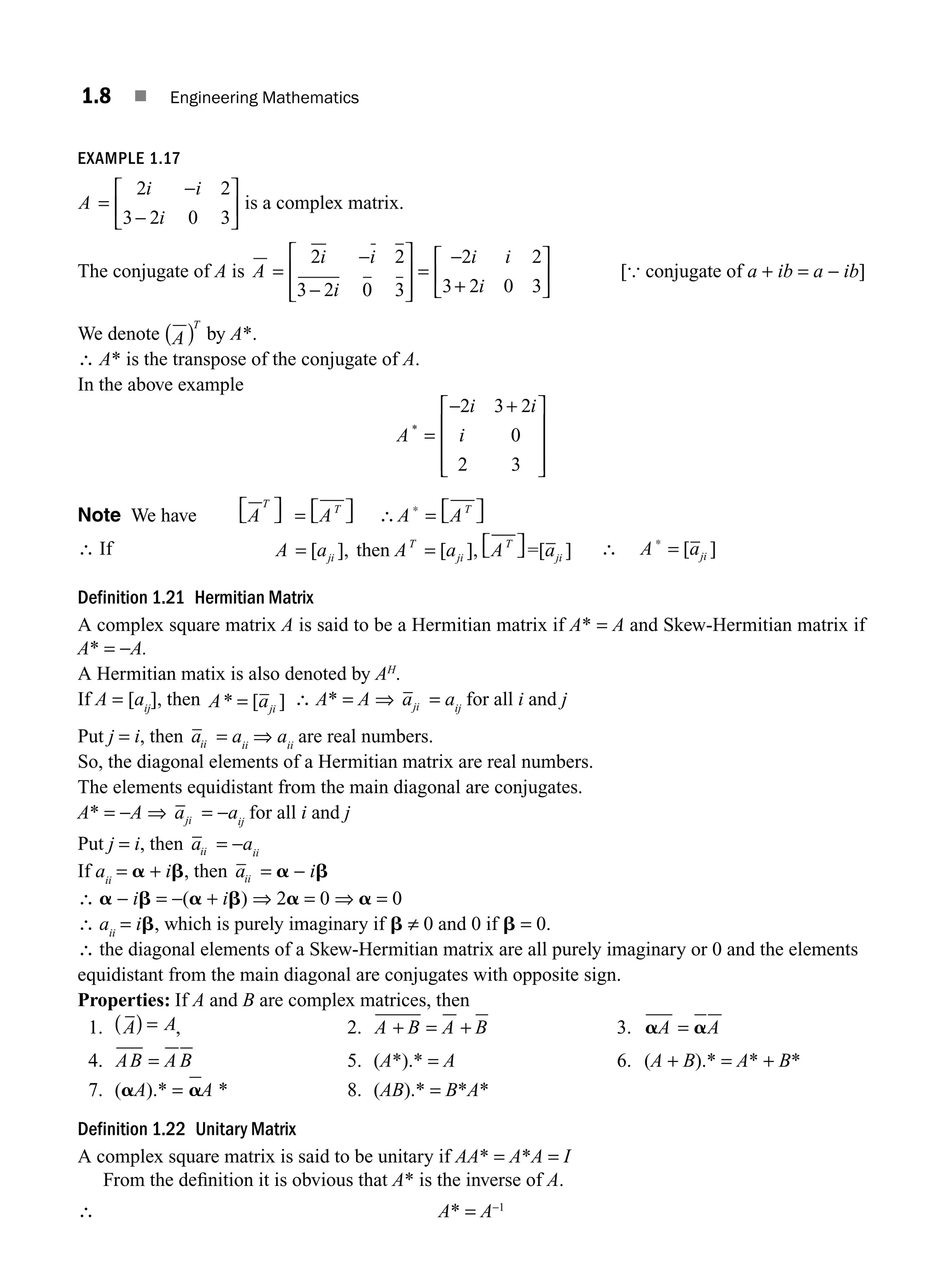 1.8 ■ Engineering Mathematics
EXAMPLE 1.17
A
i i
i
=
−
−
⎡
⎣
⎢
⎤
⎦
⎥
2 2
3 2 0 3
is a complex matrix.
The conjugate of A is A
i i
i
i i
i
=
−
−
⎡
⎣
⎢
⎢
⎤
⎦
⎥
⎥
=
−
+
⎡
⎣
⎢
⎤
⎦
⎥
2 2
3 2 0 3
2 2
3 2 0 3
[{ conjugate of a + ib = a − ib]
We denote A
T
( ) by A*.
∴ A* is the transpose of the conjugate of A.
In the above example
A
i i
i
*
=
− +
⎡
⎣
⎢
⎢
⎢
⎤
⎦
⎥
⎥
⎥
2 3 2
0
2 3
Note We have A A A A
T T T
⎡
⎣ ⎤
⎦ = ⎡
⎣ ⎤
⎦ ∴ = ⎡
⎣ ⎤
⎦
∗
∴ If A a A a A a
ji
T
ji
T
ji
= = ⎡
⎣ ⎤
⎦
[ ], [ ],
then =[ ] ∴ A ∗
= [ ]
aji
Definition 1.21 Hermitian Matrix
A complex square matrix A is said to be a Hermitian matrix if A* = A and Skew-Hermitian matrix if
A* = −A.
A Hermitian matix is also denoted by AH
.
If A = [aij
], then A aji
* [ ]
= ∴ A* = A ⇒ aji = aij
for all i and j
Put j = i, then aii = aii
⇒ aii
are real numbers.
So, the diagonal elements of a Hermitian matrix are real numbers.
The elements equidistant from the main diagonal are conjugates.
A* = −A ⇒ aji = −aij
for all i and j
Put j = i, then aii = −aii
If aii
= a + ib, then aii = a − ib
∴ a − ib = −(a + ib) ⇒ 2a = 0 ⇒ a = 0
∴ aii
= ib, which is purely imaginary if b ≠ 0 and 0 if b = 0.
∴ the diagonal elements of a Skew-Hermitian matrix are all purely imaginary or 0 and the elements
equidistant from the main diagonal are conjugates with opposite sign.
Properties: If A and B are complex matrices, then
1. A A
( ) = , 2. A B A B
+ = + 3. a a
A A
=
4. AB A B
= 5. (A*).* = A 6. (A + B).* = A* + B*
7. (aA).* = aA * 8. (AB).* = B*A*
Definition 1.22 Unitary Matrix
A complex square matrix is said to be unitary if AA* = A*A = I
From the deﬁnition it is obvious that A* is the inverse of A.
∴ A* = A−1
M01_ENGINEERING_MATHEMATICS-I _CH01_Part A.indd 8 5/30/2016 4:34:50 PM
 