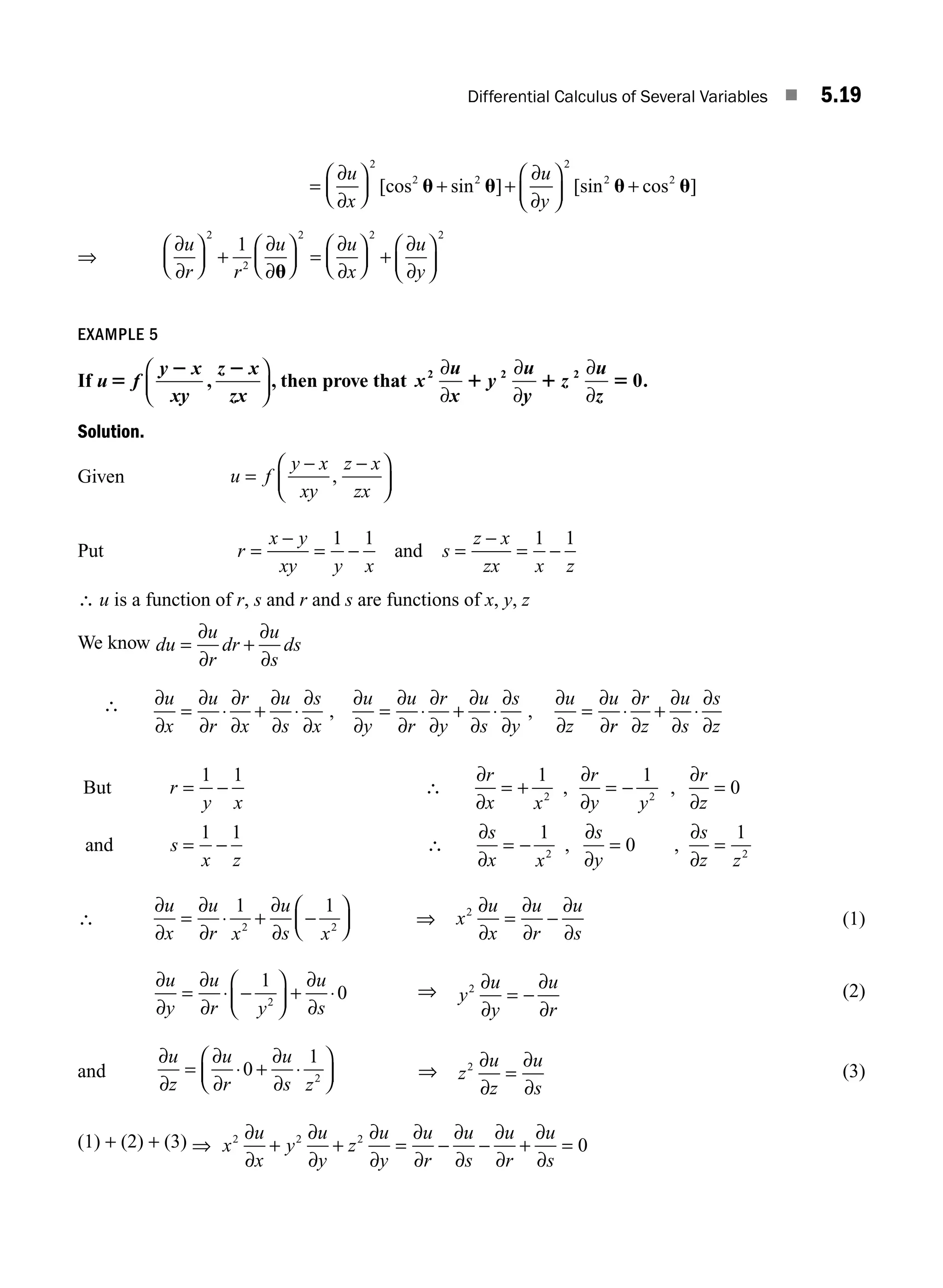 Differential Calculus of Several Variables ■ 5.19
=
⎛
⎝
⎜
⎞
⎠
∂
∂
u
x
⎟
⎟ + +
⎛
⎝
⎜
⎞
⎠
⎟ +
2
2 2
2
2 2
[cos sin ] [sin cos ]
u u u u
∂
∂
u
y
⇒
∂
∂
∂
∂
∂
∂
∂
∂
u
r r
u u
x
u
y
⎛
⎝
⎜
⎞
⎠
⎟ +
⎛
⎝
⎜
⎞
⎠
⎟ =
⎛
⎝
⎜
⎞
⎠
⎟ +
⎛
⎝
⎜
⎞
⎠
⎟
2
2
2 2 2
1
u
EXAMPLE 5
If u f
y x
xy
z x
zx
5
2 2
,
⎛
⎝
⎜
⎞
⎠
⎟, then prove that x
u
x
y
u
y
z
u
z
2 2 2
0
∂
∂
∂
∂
∂
∂
1 1 5 .
Solution.
Given u f
y x
xy
z x
zx
=
− −
⎛
⎝
⎜
⎞
⎠
⎟
,
Put r
x y
xy y x
s
z x
zx x z
=
−
= − =
−
= −
1 1 1 1
and
∴ u is a function of r, s and r and s are functions of x, y, z
We know du
u
r
dr
u
s
ds
= +
∂
∂
∂
∂
∴ ∂
∂
∂
∂
∂
∂
∂
∂
∂
∂
∂
∂
∂
∂
∂
∂
∂
∂
∂
∂
∂
∂
∂
∂
u
x
u
r
r
x
u
s
s
x
u
y
u
r
r
y
u
s
s
y
u
z
u
= ⋅ + ⋅ = ⋅ + ⋅ =
, ,
r
r
r
z
u
s
s
z
⋅ + ⋅
∂
∂
∂
∂
∂
∂
But
and
r
y x
r
x x
r
y y
r
z
s
x z
s
x x
= − = + = − =
= − = −
1 1 1 1
0
1 1 1
2 2
2
∴
∂
∂
∂
∂
∂
∂
∴
∂
∂
, ,
,
∂
∂
∂
∂
∂
s
y
s
z z
= =
0
1
2
,
∴
∂
∂
∂
∂
∂
∂
u
x
u
r x
u
s x
= ⋅ + −
⎛
⎝
⎜
⎞
⎠
⎟
1 1
2 2
⇒ x
u
x
u
r
u
s
2 ∂
∂
∂
∂
∂
∂
= − (1)
∂
∂
∂
∂
∂
∂
u
y
u
r y
u
s
= ⋅ −
⎛
⎝
⎜
⎞
⎠
⎟ + ⋅
1
0
2
⇒ y
u
y
u
r
2 ∂
∂
∂
∂
= − (2)
and
∂
∂
∂
∂
∂
∂
u
z
u
r
u
s z
= ⋅ + ⋅
⎛
⎝
⎜
⎞
⎠
⎟
0
1
2 ⇒ z
u
z
u
s
2 ∂
∂
∂
∂
= (3)
(1) + (2) + (3) ⇒ + + = − − + =
x
u
x
y
u
y
z
u
y
u
r
u
s
u
r
u
s
2 2 2
0
∂
∂
∂
∂
∂
∂
∂
∂
∂
∂
∂
∂
∂
∂
M05_ENGINEERING_MATHEMATICS-I _CH05_Part A.indd 19 5/12/2016 10:25:22 AM
 