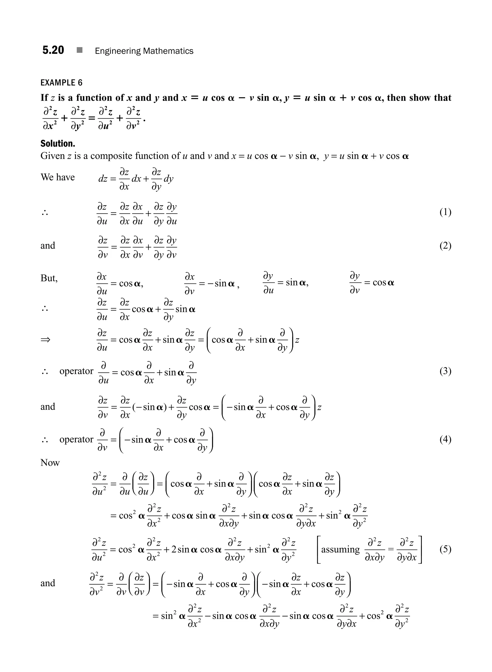5.20 ■ Engineering Mathematics
EXAMPLE 6
If z is a function of x and y and x 5 u cos a 2 v sin a, y 5 u sin a 1 v cos a, then show that
∂
∂
∂
∂
∂
∂
∂
∂
2
2
2
2
2
2
2
2
z
x
z
y
z
u
z
v
1 5 1 .
Solution.
Given z is a composite function of u and v and x = u cos a − v sin a, y = u sin a + v cos a
We have dz
z
x
dx
z
y
dy
= +
∂
∂
∂
∂
∴
∂
∂
∂
∂
∂
∂
∂
∂
∂
∂
z
u
z
x
x
u
z
y
y
u
= + (1)
and
∂
∂
∂
∂
∂
∂
∂
∂
∂
∂
z
v
z
x
x
v
z
y
y
v
= + (2)
But, ∂
∂
∂
∂
x
u
x
v
= = −
cos , sin
a a ,
∂
∂
∂
∂
y
u
y
v
= =
sin , cos
a a
∴
∂
∂
∂
∂
∂
∂
∂
∂
∂
∂
∂
∂
∂
∂
∂
z
u
z
x
z
y
z
u
z
x
z
y x
= +
= + = +
cos sin
cos sin cos sin
a a
a a a a
∂
∂y
z
⎛
⎝
⎜
⎞
⎠
⎟
∴ operator
∂
∂
∂
∂
∂
∂
u x y
= +
cos sin
a a (3)
and
∂
∂
∂
∂
∂
∂
∂
∂
∂
∂
z
v
z
x
z
y x y
z
= − + = − +
⎛
⎝
⎜
⎞
⎠
⎟
( sin ) cos sin cos
a a a a
∴ operator
∂
∂
∂
∂
∂
∂
v x y
= − +
⎛
⎝
⎜
⎞
⎠
⎟
sin cos
a a (4)
Now
∂
∂
∂
∂
∂
∂
∂
∂
∂
∂
∂
∂
∂
∂
2
2
z
u u
z
u x y
z
x
z
=
⎛
⎝
⎜
⎞
⎠
⎟ = +
⎛
⎝
⎜
⎞
⎠
⎟ +
cos sin cos sin
a a a a
y
y
z
x
z
x y
z
y x
⎛
⎝
⎜
⎞
⎠
⎟
= + + +
cos cos sin sin cos sin
2
2
2
2 2
2
a a a a a a
∂
∂
∂
∂ ∂
∂
∂ ∂
∂
∂
∂
2
2
z
y
∂
∂
∂
∂
∂
∂ ∂
∂
∂
∂
2
2
2
2
2
2
2
2
2
2
2
z
u
z
x
z
x y
z
y
z
= + +
cos sin cos sin
a a a a assuming
∂
∂ ∂
∂
∂ ∂
x y
z
y x
=
2
⎡
⎣
⎢
⎤
⎦
⎥ (5)
and
∂
∂
∂
∂
∂
∂
∂
∂
∂
∂
∂
∂
∂
2
2
z
v v
z
v x y
z
x
=
⎛
⎝
⎜
⎞
⎠
⎟ = − +
⎛
⎝
⎜
⎞
⎠
⎟ − +
sin cos sin cos
a a a a
z
z
y
z
x
z
x y
z
y x
∂
∂
∂
∂
∂ ∂
∂
∂ ∂
⎛
⎝
⎜
⎞
⎠
⎟
= − − +
sin sin cos sin cos cos
2
2
2
2 2
a a a a a 2
2
2
2
a
∂
∂
z
y
⇒
M05_ENGINEERING_MATHEMATICS-I _CH05_Part A.indd 20 5/12/2016 10:25:27 AM
 