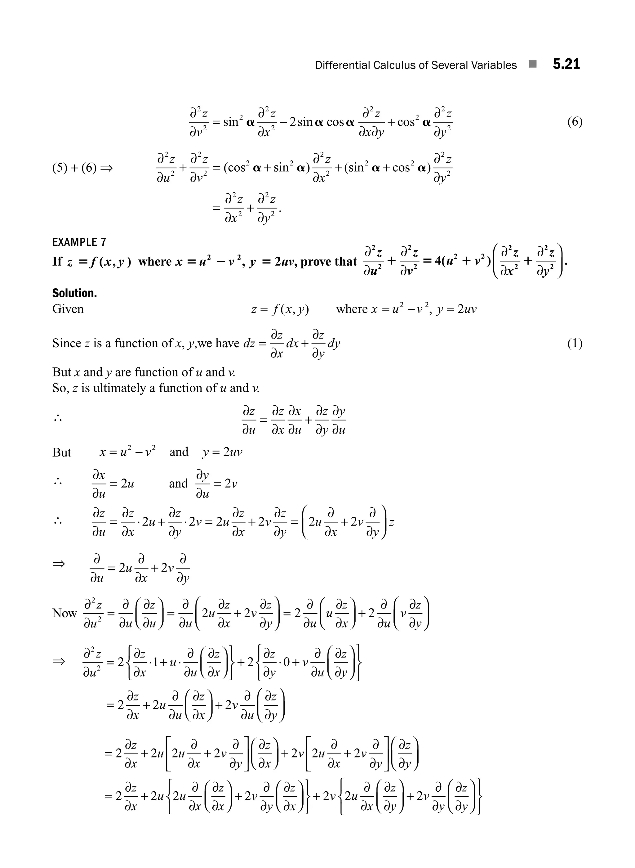 Differential Calculus of Several Variables ■ 5.21
∂
∂
∂
∂
∂
∂ ∂
∂
∂
2
2
2
2
2
2
2
2
2
2
z
v
z
x
z
x y
z
y
= − +
sin sin cos cos
a a a a (6)
(5) + (6) ⇒
∂
∂
∂
∂
∂
∂
∂
∂
∂
∂
2
2
2
2
2 2
2
2
2 2
2
2
2
z
u
z
v
z
x
z
y
z
+ = + + +
=
(cos sin ) (sin cos )
a a a a
x
x
z
y
2
2
2
+
∂
∂
.
EXAMPLE 7
If z f x y
5 ( , ) where x u v
5 2
2 2
, y uv
5 2 , prove that
∂
∂
∂
∂
∂
∂
∂
∂
⎛
⎝
⎜
⎞
⎠
⎟
2
2
2
2
2 2
2
2
2
2
4
z
u
z
v
u v
z
x
z
y
1 5 1 1
( ) .
Solution.
Given z f x y
= ( , ) where x u v
= −
2 2
, y uv
= 2
Since z is a function of x, y,we have dz
z
x
dx
z
y
dy
=
∂
∂
+
∂
∂
(1)
But x and y are function of u and v.
So, z is ultimately a function of u and v.
∴ ∂
∂
=
∂
∂
∂
∂
+
∂
∂
∂
∂
z
u
z
x
x
u
z
y
y
u
But x u v y uv
= − =
2 2
2
and
∴ ∂
∂
=
∂
∂
=
x
u
u
y
u
v
2 2
and
∴
∂
∂
=
∂
∂
⋅ +
∂
∂
⋅ =
∂
∂
+
∂
∂
=
∂
∂
+
∂
∂
⎛
⎝
⎜
⎞
⎠
⎟
z
u
z
x
u
z
y
v u
z
x
v
z
y
u
x
v
y
z
2 2 2 2 2 2
⇒ ∂
∂
=
∂
∂
+
∂
∂
u
u
x
v
y
2 2
Now
∂
∂
=
∂
∂
∂
∂
=
∂
∂
∂
∂
+
∂
∂
2
2
2 2 2
z
u u
z
u u
u
z
x
v
z
y u
u
z
x
⎛
⎝
⎜
⎞
⎠
⎟
⎛
⎝
⎜
⎞
⎠
⎟ =
∂
∂
∂
∂
⎛
⎝
⎜
⎞
⎠
⎟
⎟ +
∂
∂
∂
∂
⎛
⎝
⎜
⎞
⎠
⎟
2
u
v
z
y
⇒
∂
∂
2
2
2 1 2 0
z
u
z
x
u
u
z
x
z
y
v
u
z
y
=
∂
∂
⋅ + ⋅
∂
∂
∂
∂
⎛
⎝
⎜
⎞
⎠
⎟
⎧
⎨
⎩
⎫
⎬
⎭
+
∂
∂
⋅ +
∂
∂
∂
∂
⎛
⎝
⎜
⎞
⎠
⎟
⎟
⎧
⎨
⎩
⎫
⎬
⎭
=
∂
∂
+
∂
∂
∂
∂
⎛
⎝
⎜
⎞
⎠
⎟ +
∂
∂
∂
∂
⎛
⎝
⎜
⎞
⎠
⎟
2 2 2
z
x
u
u
z
x
v
u
z
y
=
∂
∂
+
∂
∂
+
∂
∂
⎡
⎣
⎢
⎤
⎦
⎥
∂
∂
⎛
⎝
⎜
⎞
⎠
⎟ +
∂
∂
+
∂
∂
⎡
⎣
⎢
⎤
⎦
⎥
∂
2 2 2 2 2 2 2
z
x
u u
x
v
y
z
x
v u
x
v
y
z
∂
∂
⎛
⎝
⎜
⎞
⎠
⎟
=
∂
∂
+
∂
∂
∂
∂
⎛
⎝
⎜
⎞
⎠
⎟ +
∂
∂
∂
∂
⎛
⎝
⎜
⎞
⎠
⎟
⎧
⎨
⎩
⎫
⎬
⎭
+
y
z
x
u u
x
z
x
v
y
z
x
v
2 2 2 2 2 2
2 2
u
x
z
y
v
y
z
y
∂
∂
∂
∂
⎛
⎝
⎜
⎞
⎠
⎟ +
∂
∂
∂
∂
⎛
⎝
⎜
⎞
⎠
⎟
⎧
⎨
⎩
⎫
⎬
⎭
M05_ENGINEERING_MATHEMATICS-I _CH05_Part A.indd 21 5/12/2016 10:25:32 AM
 