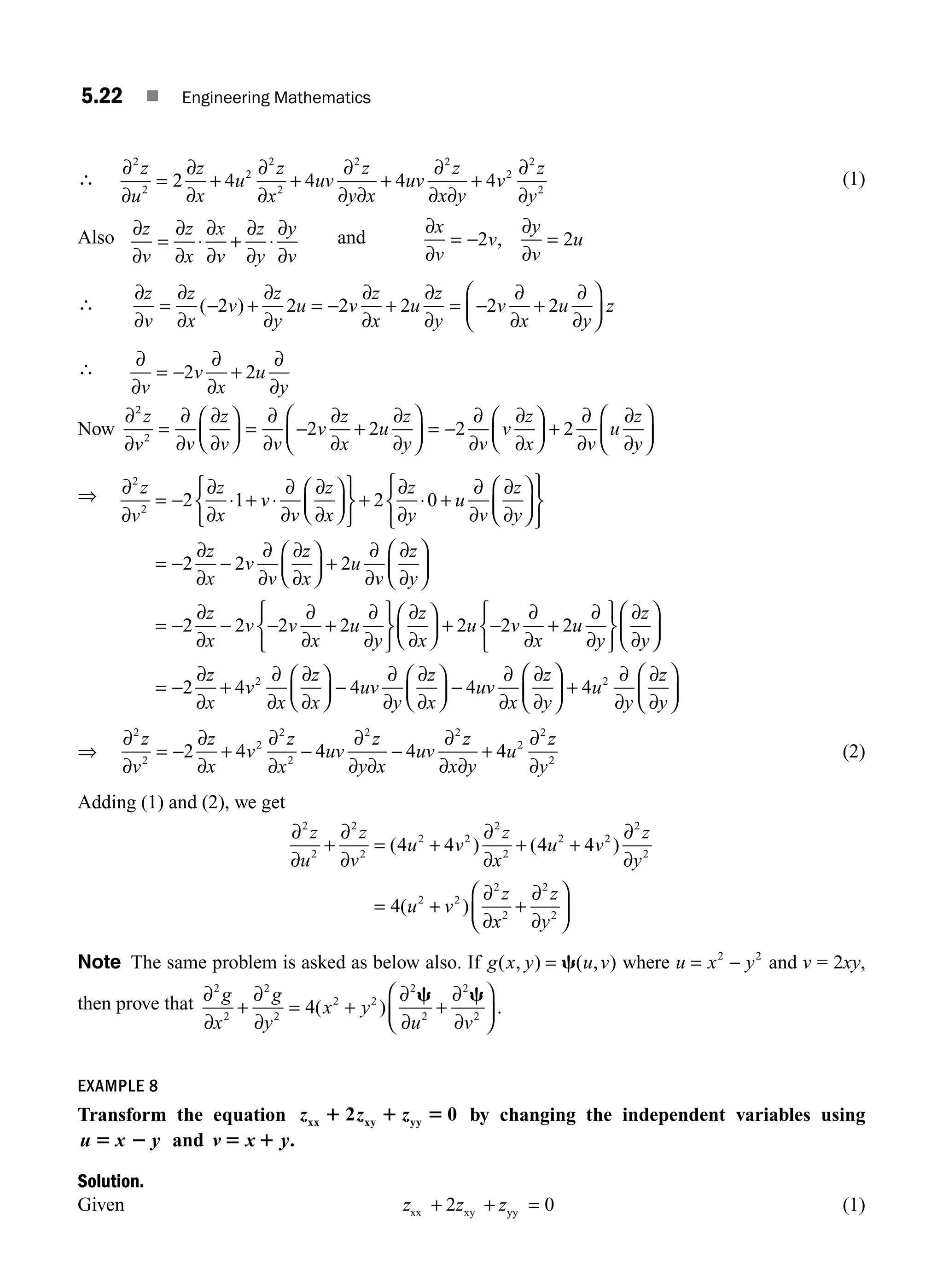 5.22 ■ Engineering Mathematics
∴
∂
∂
=
∂
∂
+
∂
∂
+
∂
∂ ∂
+
∂
∂ ∂
+
∂
∂
2
2
2
2
2
2 2
2
2
2
2 4 4 4 4
z
u
z
x
u
z
x
uv
z
y x
uv
z
x y
v
z
y
(1)
Also ∂
∂
=
∂
∂
⋅
∂
∂
+
∂
∂
⋅
∂
∂
z
v
z
x
x
v
z
y
y
v
and
∂
∂
= −
∂
∂
=
x
v
v
y
v
u
2 2
,
∴
∂
∂
=
∂
∂
− +
∂
∂
= −
∂
∂
+
∂
∂
= −
∂
∂
+
∂
∂
⎛
⎝
⎜
⎞
⎠
⎟
z
v
z
x
v
z
y
u v
z
x
u
z
y
v
x
u
y
z
( )
2 2 2 2 2 2
∴ ∂
∂
= −
∂
∂
+
∂
∂
v
v
x
u
y
2 2
Now
∂
∂
=
∂
∂
∂
∂
⎛
⎝
⎜
⎞
⎠
⎟ =
∂
∂
−
∂
∂
+
∂
∂
⎛
⎝
⎜
⎞
⎠
⎟ = −
∂
∂
∂
∂
⎛
⎝
⎜
2
2
2 2 2
z
v v
z
v v
v
z
x
u
z
y v
v
z
x
⎞
⎞
⎠
⎟ +
∂
∂
∂
∂
⎛
⎝
⎜
⎞
⎠
⎟
2
v
u
z
y
⇒ ∂
∂
= −
∂
∂
⋅ + ⋅
∂
∂
∂
∂
⎛
⎝
⎜
⎞
⎠
⎟
⎧
⎨
⎩
⎫
⎬
⎭
+
∂
∂
⋅ +
∂
∂
∂
∂
⎛
⎝
⎜
⎞
2
2
2 1 2 0
z
v
z
x
v
v
z
x
z
y
u
v
z
y⎠
⎠
⎟
⎧
⎨
⎩
⎫
⎬
⎭
= −
∂
∂
−
∂
∂
∂
∂
⎛
⎝
⎜
⎞
⎠
⎟ +
∂
∂
∂
∂
⎛
⎝
⎜
⎞
⎠
⎟
= −
∂
∂
−
2 2 2
2 2
z
x
v
v
z
x
u
v
z
y
z
x
v −
−
∂
∂
+
∂
∂
⎧
⎨
⎩
⎫
⎬
⎭
∂
∂
⎛
⎝
⎜
⎞
⎠
⎟ + −
∂
∂
+
∂
∂
⎧
⎨
⎩
⎫
⎬
⎭
∂
∂
⎛
⎝
⎜
⎞
2 2 2 2 2
v
x
u
y
z
x
u v
x
u
y
z
y⎠
⎠
⎟
= −
∂
∂
+
∂
∂
∂
∂
⎛
⎝
⎜
⎞
⎠
⎟ −
∂
∂
∂
∂
⎛
⎝
⎜
⎞
⎠
⎟ −
∂
∂
∂
∂
⎛
⎝
⎜
2 4 4 4
2
z
x
v
x
z
x
uv
y
z
x
uv
x
z
y
⎞
⎞
⎠
⎟ +
∂
∂
∂
∂
⎛
⎝
⎜
⎞
⎠
⎟
4 2
u
y
z
y
⇒
∂
∂
= −
∂
∂
+
∂
∂
−
∂
∂ ∂
−
∂
∂ ∂
+
∂
∂
2
2
2
2
2
2 2
2
2
2
2 4 4 4 4
z
v
z
x
v
z
x
uv
z
y x
uv
z
x y
u
z
y
(2)
Adding (1) and (2), we get
∂
∂
+
∂
∂
= +
∂
∂
+ +
∂
∂
= +
∂
∂
2
2
2
2
2 2
2
2
2 2
2
2
2 2
2
4 4 4 4
4
z
u
z
v
u v
z
x
u v
z
y
u v
z
( ) ( )
( )
x
x
z
y
2
2
2
+
∂
∂
⎛
⎝
⎜
⎞
⎠
⎟
Note The same problem is asked as below also. If g x y u v
( , ) ( , )
= c where u x y
= −
2 2
and v = 2xy,
then prove that ∂
∂
+
∂
∂
= +
∂
∂
+
∂
∂
⎛
⎝
⎜
⎞
⎠
⎟
2
2
2
2
2 2
2
2
2
2
4
g
x
g
y
x y
u v
( ) .
c c
EXAMPLE 8
Transform the equation z z z
xx xy yy
1 1 5
2 0 by changing the independent variables using
u x y
5 2 and v x y
5 1 .
Solution.
Given z z z
xx + + =
2 0
xy yy (1)
M05_ENGINEERING_MATHEMATICS-I _CH05_Part A.indd 22 5/12/2016 10:25:37 AM
 