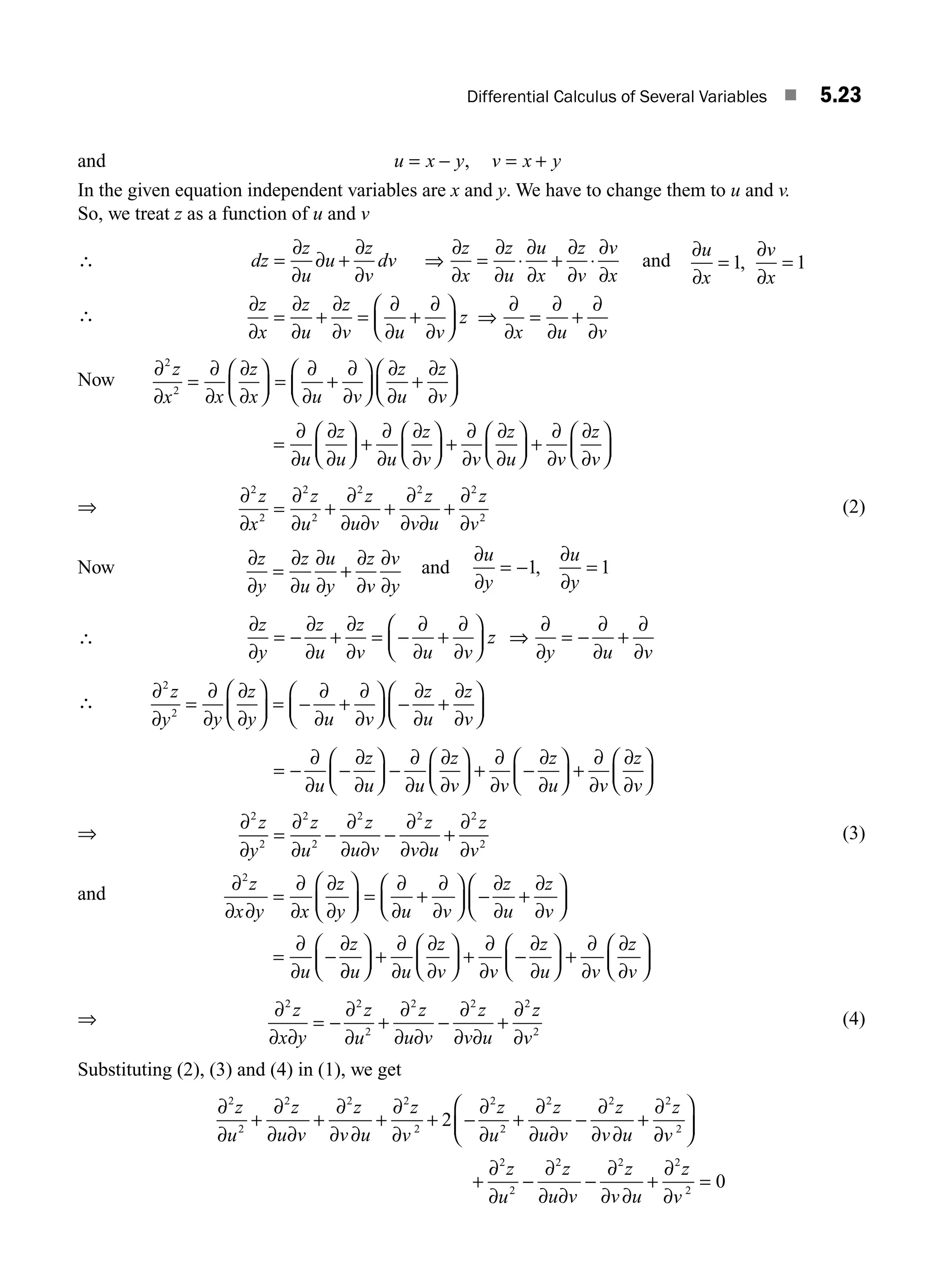 Differential Calculus of Several Variables ■ 5.23
and u x y v x y
= − = +
,
In the given equation independent variables are x and y. We have to change them to u and v.
So, we treat z as a function of u and v
∴ dz
z
u
u
z
v
dv
z
x
z
u
u
x
z
v
v
x
=
∂
∂
∂ +
∂
∂
∂
∂
=
∂
∂
⋅
∂
∂
+
∂
∂
⋅
∂
∂
⇒ and
∂
∂
=
∂
∂
=
u
x
v
x
1 1
,
∴
∂
∂
=
∂
∂
+
∂
∂
=
∂
∂
+
∂
∂
⎛
⎝
⎜
⎞
⎠
⎟
∂
∂
=
∂
∂
+
∂
∂
z
x
z
u
z
v u v
z
x u v
⇒
Now
∂
∂
=
∂
∂
∂
∂
⎛
⎝
⎜
⎞
⎠
⎟ =
∂
∂
+
∂
∂
⎛
⎝
⎜
⎞
⎠
⎟
∂
∂
+
∂
∂
⎛
⎝
⎜
⎞
⎠
⎟
2
2
z
x x
z
x u v
z
u
z
v
=
∂
∂
∂
∂
⎛
⎝
⎜
⎞
⎠
⎟ +
∂
∂
∂
∂
⎛
⎝
⎜
⎞
⎠
⎟ +
∂
∂
∂
∂
⎛
⎝
⎜
⎞
⎠
⎟ +
∂
∂
∂
∂
⎛
⎝
⎜
⎞
⎠
⎟
u
z
u u
z
v v
z
u v
z
v
⇒
∂
∂
=
∂
∂
+
∂
∂ ∂
+
∂
∂ ∂
+
∂
∂
2
2
2
2
2 2 2
2
z
x
z
u
z
u v
z
v u
z
v
(2)
Now ∂
∂
=
∂
∂
∂
∂
+
∂
∂
∂
∂
z
y
z
u
u
y
z
v
v
y
and
∂
∂
= −
∂
∂
=
u
y
u
y
1 1
,
∴
∂
∂
= −
∂
∂
+
∂
∂
= −
∂
∂
+
∂
∂
⎛
⎝
⎜
⎞
⎠
⎟
∂
∂
= −
∂
∂
+
∂
∂
z
y
z
u
z
v u v
z
y u v
⇒
∴
∂
∂
=
∂
∂
∂
∂
⎛
⎝
⎜
⎞
⎠
⎟ = −
∂
∂
+
∂
∂
⎛
⎝
⎜
⎞
⎠
⎟ −
∂
∂
+
∂
∂
⎛
⎝
⎜
⎞
⎠
⎟
2
2
z
y y
z
y u v
z
u
z
v
= −
∂
∂
−
∂
∂
⎛
⎝
⎜
⎞
⎠
⎟ −
∂
∂
∂
∂
⎛
⎝
⎜
⎞
⎠
⎟ +
∂
∂
−
∂
∂
⎛
⎝
⎜
⎞
⎠
⎟ +
∂
∂
∂
∂
⎛
⎝
⎜
⎞
⎠
u
z
u u
z
v v
z
u v
z
v
⎟
⎟
⇒
∂
∂
=
∂
∂
−
∂
∂ ∂
−
∂
∂ ∂
+
∂
∂
2
2
2
2
2 2 2
2
z
y
z
u
z
u v
z
v u
z
v
(3)
and
∂
∂ ∂
=
∂
∂
∂
∂
⎛
⎝
⎜
⎞
⎠
⎟ =
∂
∂
+
∂
∂
⎛
⎝
⎜
⎞
⎠
⎟ −
∂
∂
+
∂
∂
⎛
⎝
⎜
⎞
⎠
⎟
=
∂
∂
−
∂
2
z
x y x
z
y u v
z
u
z
v
u
z
∂
∂
⎛
⎝
⎜
⎞
⎠
⎟ +
∂
∂
∂
∂
⎛
⎝
⎜
⎞
⎠
⎟ +
∂
∂
−
∂
∂
⎛
⎝
⎜
⎞
⎠
⎟ +
∂
∂
∂
∂
⎛
⎝
⎜
⎞
⎠
⎟
u u
z
v v
z
u v
z
v
⇒ ∂
∂ ∂
= −
∂
∂
+
∂
∂ ∂
−
∂
∂ ∂
+
∂
∂
2 2
2
2 2 2
2
z
x y
z
u
z
u v
z
v u
z
v
(4)
Substituting (2), (3) and (4) in (1), we get
∂
∂
+
∂
∂ ∂
+
∂
∂ ∂
+
∂
∂
+ −
∂
∂
+
∂
∂ ∂
−
∂
∂ ∂
+
∂
2
2
2 2 2
2
2
2
2 2 2
2
z
u
z
u v
z
v u
z
v
z
u
z
u v
z
v u
z
∂
∂
⎛
⎝
⎜
⎞
⎠
⎟
+
∂
∂
−
∂
∂ ∂
−
∂
∂ ∂
+
∂
∂
=
v
z
u
z
u v
z
v u
z
v
2
2
2
2 2 2
2
0
M05_ENGINEERING_MATHEMATICS-I _CH05_Part A.indd 23 5/12/2016 10:25:43 AM
 