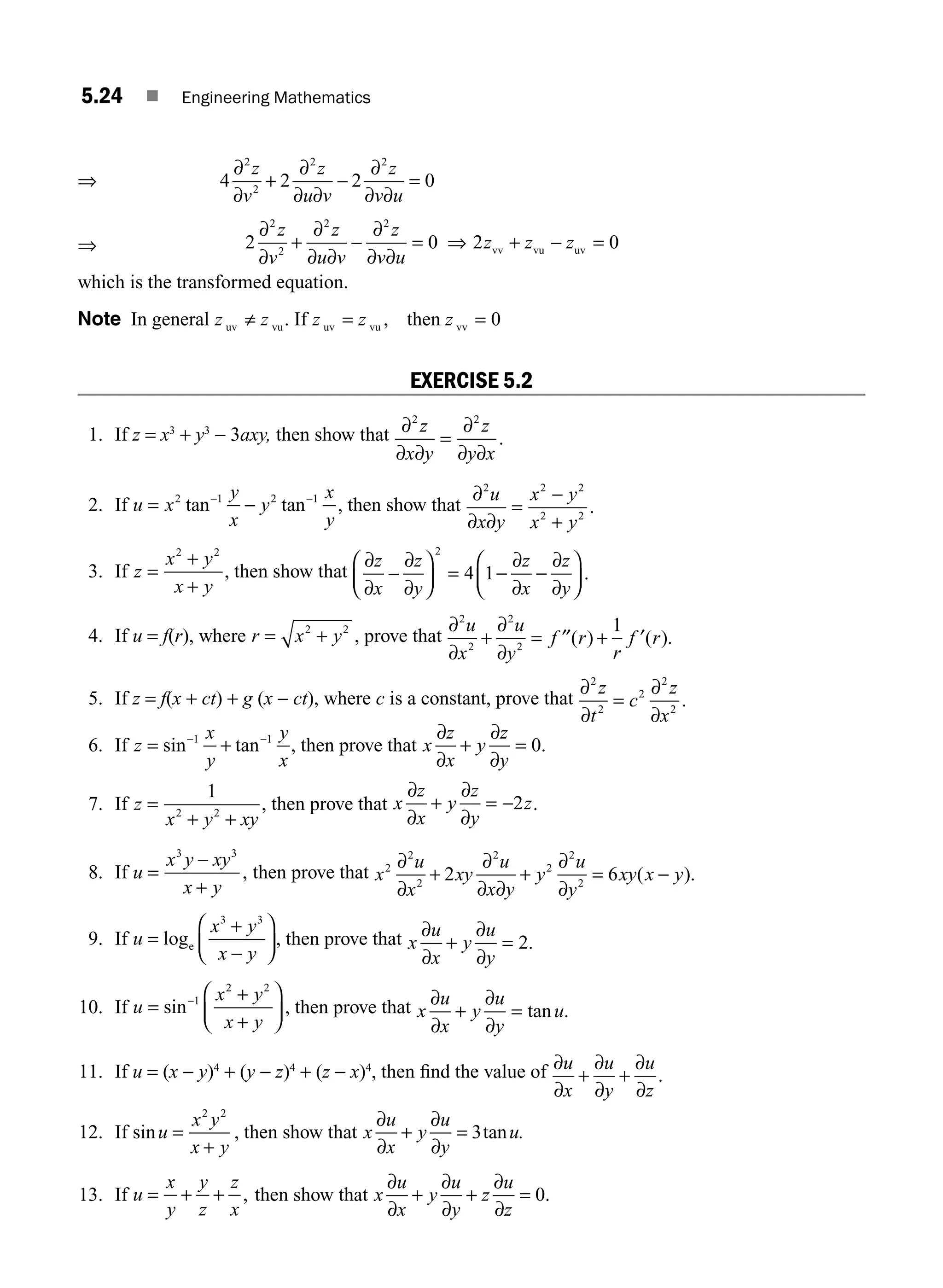 5.24 ■ Engineering Mathematics
⇒ 4 2 2 0
2
2
2 2
∂
∂
+
∂
∂ ∂
−
∂
∂ ∂
=
z
v
z
u v
z
v u
⇒ 2 0 2 0
2
2
2 2
∂
∂
+
∂
∂ ∂
−
∂
∂ ∂
= + − =
z
v
z
u v
z
v u
z z z
⇒ vv vu uv
which is the transformed equation.
Note In general z z
uv vu
≠ . If z z z
uv vu vv
then
= =
, 0
EXERCISE 5.2
1. If z = x3
+ y3
− 3axy, then show that ∂
∂ ∂
=
∂
∂ ∂
2 2
z
x y
z
y x
.
2. If u x
y
x
y
x
y
= −
− −
2 1 2 1
tan tan , then show that
∂
∂
2 2 2
2 2
u
x y
x y
x y
∂
=
−
+
.
3. If z
x y
x y
=
+
+
2 2
, then show that
∂
∂
∂
∂
∂
∂
∂
∂
z
x
z
y
z
x
z
y
−
⎛
⎝
⎜
⎞
⎠
⎟ = − −
⎛
⎝
⎜
⎞
⎠
⎟
2
4 1 .
4. If u = f(r), where r x y
= +
2 2
, prove that
∂
∂
∂
∂
2
2
2
2
1
u
x
u
y
f r
r
f r
+ = ′′ + ′
( ) ( ).
5. If z = f(x + ct) + g (x − ct), where c is a constant, prove that
∂
∂
∂
∂
2
2
2
2
2
z
t
c
z
x
= .
6. If z
x
y
y
x
= +
− −
sin tan
1 1
, then prove that x
z
x
y
z
y
∂
∂
∂
∂
+ = 0.
7. If z
x y xy
=
+ +
1
2 2
, then prove that x
z
x
y
z
y
z
∂
∂
∂
∂
+ = −2 .
8. If u
x y xy
x y
=
−
+
3 3
, then prove that x
u
x
xy
u
x y
y
u
y
xy x y
2
2
2
2
2
2
2
2 6
∂
∂
∂
∂ ∂
∂
∂
+ + = −
( ).
9. If u
x y
x y
=
+
−
⎛
⎝
⎜
⎞
⎠
⎟
loge
3 3
, then prove that x
u
x
y
u
y
∂
∂
∂
∂
+ = 2.
10. If u
x y
x y
=
+
+
⎛
⎝
⎜
⎞
⎠
⎟
−
sin 1
2 2
, then prove that x
u
x
y
u
y
u
∂
∂
∂
∂
+ = tan .
11. If u = (x − y)4
+ (y − z)4
+ (z − x)4
, then ﬁnd the value of ∂
∂
∂
∂
∂
∂
u
x
u
y
u
z
+ + .
12. If sinu
x y
x y
=
+
2 2
, then show that x
u
x
y
u
y
u.
∂
∂
∂
∂
+ = 3tan
13. If u
x
y
y
z
z
x
= + + , then show that x
u
x
y
u
y
z
u
z
∂
∂
∂
∂
∂
∂
+ + = 0.
M05_ENGINEERING_MATHEMATICS-I _CH05_Part A.indd 24 5/12/2016 10:25:52 AM
 