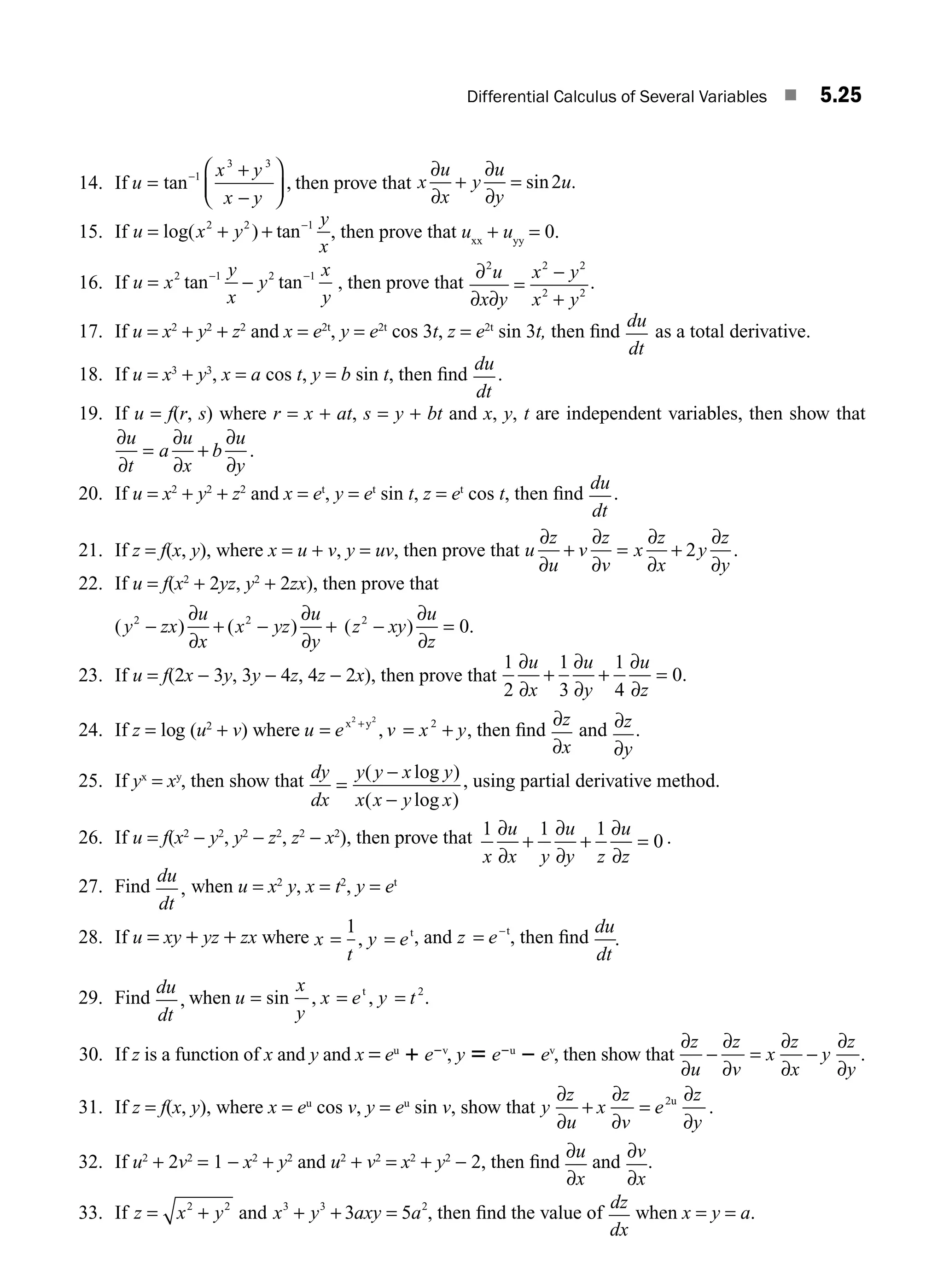 Differential Calculus of Several Variables ■ 5.25
14. If u
x y
x y
=
+
−
⎛
⎝
⎜
⎞
⎠
⎟
−
tan ,
1
3 3
then prove that x
u
x
y
u
y
u
∂
∂
∂
∂
+ = sin .
2
15. If u x y
y
x
= + + −
log( ) tan
2 2 1
, then prove that uxx
+ uyy
= 0.
16. If u x
y
x
y
x
y
= −
− −
2 1 2 1
tan tan , then prove that
∂
∂ ∂
2 2 2
2 2
u
x y
x y
x y
=
−
+
.
17. If u = x2
+ y2
+ z2
and x = e2t
, y = e2t
cos 3t, z = e2t
sin 3t, then ﬁnd
du
dt
as a total derivative.
18. If u = x3
+ y3
, x = a cos t, y = b sin t, then ﬁnd
du
dt
.
19. If u = f(r, s) where r = x + at, s = y + bt and x, y, t are independent variables, then show that
∂
∂
∂
∂
∂
∂
u
t
a
u
x
b
u
y
= + .
20. If u = x2
+ y2
+ z2
and x = et
, y = et
sin t, z = et
cos t, then ﬁnd
du
dt
.
21. If z = f(x, y), where x = u + v, y = uv, then prove that u
z
u
v
z
v
x
z
x
y
z
y
∂
∂
∂
∂
∂
∂
∂
∂
+ = + 2 .
22. If u = f(x2
+ 2yz, y2
+ 2zx), then prove that
( ) ( )
y zx
u
x
x yz
u
y
2 2
− + − +
∂
∂
∂
∂
( ) .
z xy
u
z
2
0
− =
∂
∂
23. If u = f(2x − 3y, 3y − 4z, 4z − 2x), then prove that
1
2
1
3
1
4
0
∂
∂
∂
∂
∂
∂
u
x
u
y
u
z
+ + = .
24. If z = log (u2
+ v) where u e v x y
= = +
+
x y
2 2
2
, , then ﬁnd
∂
∂
z
x
and ∂
∂
z
y
.
25. If yx
= xy
, then show that dy
dx
y y x y
x x y x
=
−
−
( log )
( log )
, using partial derivative method.
26. If u = f(x2
− y2
, y2
− z2
, z2
− x2
), then prove that 1 1 1
0
x
u
x y
u
y z
u
z
∂
∂
∂
∂
∂
∂
+ + = .
27. Find
du
dt
, when u = x2
y, x = t2
, y = et
28. If u = xy + yz + zx where x
t
y e
= =
1
, t
, and z e
= −t
, then ﬁnd
du
dt
.
29. Find
du
dt
, when u
x
y
x e y t
= = =
sin , ,
t 2
.
30. If z is a function of x and y and x = eu
1 e2v
, y 5 e2u
2 ev
, then show that
∂
∂
∂
∂
∂
∂
∂
∂
z
u
z
v
x
z
x
y
z
y
− = − .
31. If z = f(x, y), where x = eu
cos v, y = eu
sin v, show that y
z
u
x
z
v
e
z
y
∂
∂
+
∂
∂
=
∂
∂
2u
.
32. If u2
+ 2v2
= 1 − x2
+ y2
and u2
+ v2
= x2
+ y2
− 2, then ﬁnd
∂
∂
u
x
and
∂
∂
v
x
.
33. If z x y
= +
2 2
and x y xy
3 3 2
3 5
+ + =
a a , then ﬁnd the value of
dz
dx
when x = y = a.
M05_ENGINEERING_MATHEMATICS-I _CH05_Part A.indd 25 5/12/2016 10:26:02 AM
 