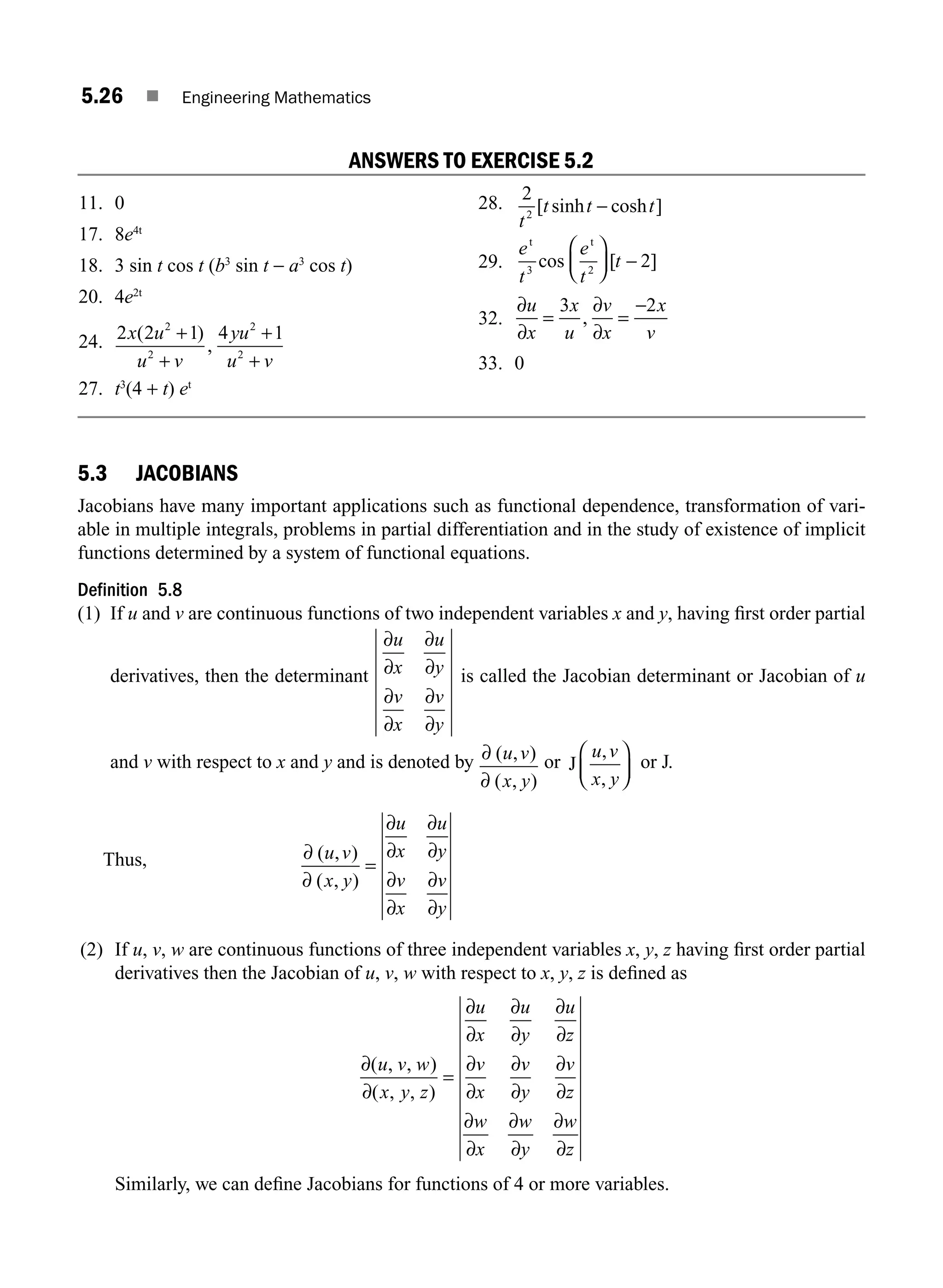 5.26 ■ Engineering Mathematics
ANSWERS TO EXERCISE 5.2
11. 0
17. 8e4t
18. 3 sin t cos t (b3
sin t − a3
cos t)
20. 4e2t
24. 2 2 1 4 1
2
2
2
2
x u
u v
yu
u v
( )
,
+
+
+
+
27. t3
(4 + t) et
28. 2
2
t
t t t
[ sinh cosh ]
−
29.
e
t
e
t
t
t t
3 2
2
cos [ ]
⎛
⎝
⎜
⎞
⎠
⎟ −
32.
∂
∂
∂
∂
u
x
x
u
v
x
x
v
= =
−
3 2
,
33. 0
5.3 JACOBIANS
Jacobians have many important applications such as functional dependence, transformation of vari-
able in multiple integrals, problems in partial differentiation and in the study of existence of implicit
functions determined by a system of functional equations.
Definition 5.8
(1) If u and v are continuous functions of two independent variables x and y, having ﬁrst order partial
derivatives, then the determinant
∂
∂
∂
∂
∂
∂
∂
∂
u
x
u
y
v
x
v
y
is called the Jacobian determinant or Jacobian of u
and v with respect to x and y and is denoted by ∂
∂
( , )
( , )
u v
x y
or J
u v
x y
,
,
⎛
⎝
⎜
⎞
⎠
⎟ or J.
Thus, ∂
∂
∂
∂
∂
∂
∂
∂
∂
∂
( , )
( , )
u v
x y
u
x
u
y
v
x
v
y
=
(2) If u, v, w are continuous functions of three independent variables x, y, z having ﬁrst order partial
derivatives then the Jacobian of u, v, w with respect to x, y, z is deﬁned as
∂
∂
∂
∂
∂
∂
∂
∂
∂
∂
∂
∂
∂
∂
∂
∂
∂
∂
∂
∂
( , , )
( , , )
u v w
x y z
u
x
u
y
u
z
v
x
v
y
v
z
w
x
w
y
w
z
=
Similarly, we can deﬁne Jacobians for functions of 4 or more variables.
M05_ENGINEERING_MATHEMATICS-I _CH05_Part A.indd 26 5/12/2016 9:35:41 AM
 