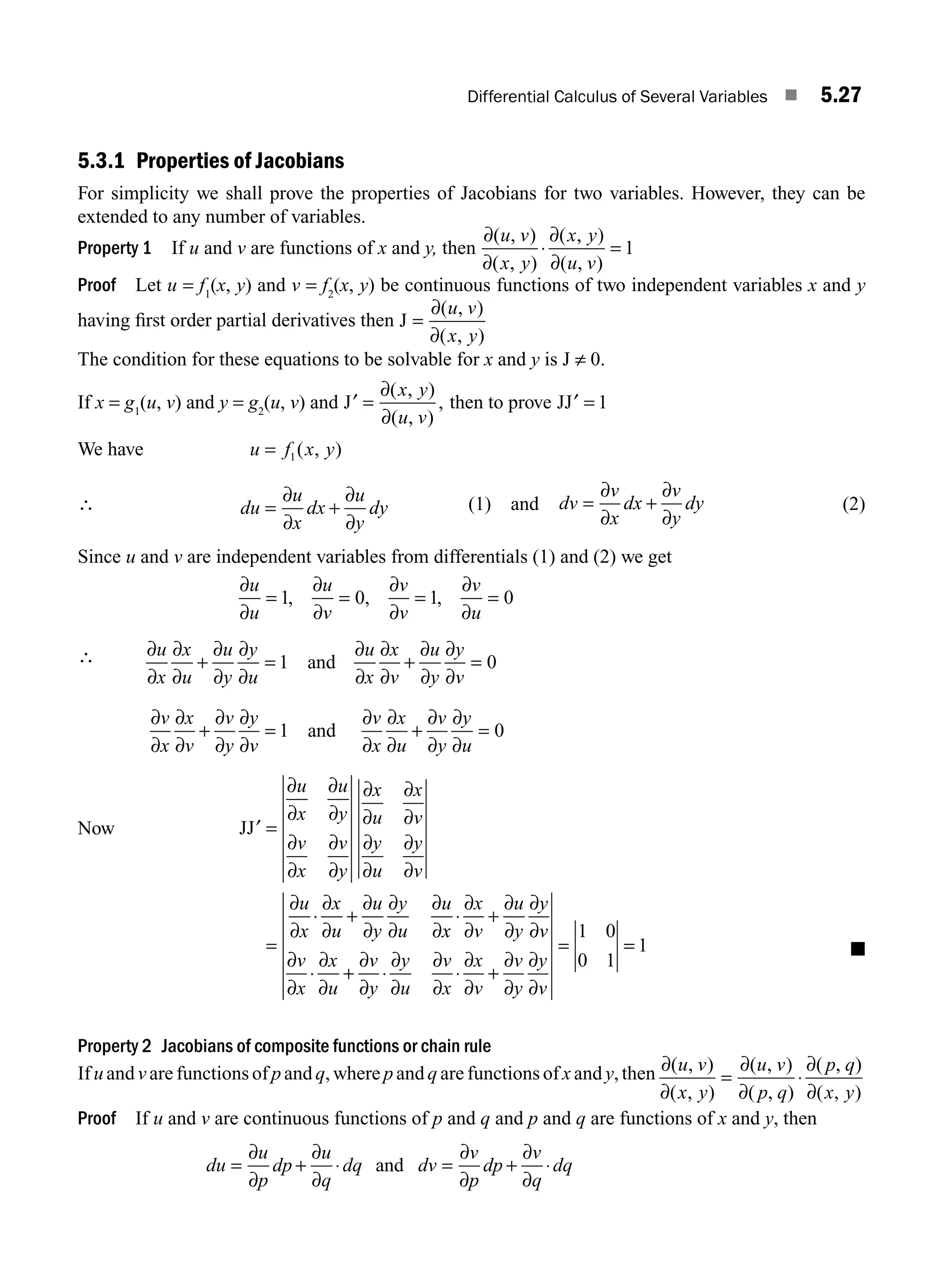 Differential Calculus of Several Variables ■ 5.27
5.3.1 Properties of Jacobians
For simplicity we shall prove the properties of Jacobians for two variables. However, they can be
extended to any number of variables.
Property 1 If u and v are functions of x and y, then
∂
∂
∂
∂
( , )
( , )
( , )
( , )
u v
x y
x y
u v
⋅ = 1
Proof Let u = f1
(x, y) and v = f2
(x, y) be continuous functions of two independent variables x and y
having ﬁrst order partial derivatives then J =
∂
∂
( , )
( , )
u v
x y
The condition for these equations to be solvable for x and y is J ≠ 0.
If x = g1
(u, v) and y = g2
(u, v) and ′ =
J
∂
∂
( , )
( , )
,
x y
u v
then to prove JJ′ = 1
We have u f x y
= 1( , )
∴ du
u
x
dx
u
y
dy
= +
∂
∂
∂
∂
(1) and dv
v
x
dx
v
y
dy
= +
∂
∂
∂
∂
(2)
Since u and v are independent variables from differentials (1) and (2) we get
∂
∂
∂
∂
∂
∂
∂
∂
u
u
u
v
v
v
v
u
= = = =
1 0 1 0
, , ,
∴ ∂
∂
∂
∂
∂
∂
∂
∂
∂
∂
∂
∂
∂
∂
∂
∂
u
x
x
u
u
y
y
u
u
x
x
v
u
y
y
v
+ = + =
1 0
and
∂
∂
∂
∂
∂
∂
∂
∂
∂
∂
∂ ∂
∂
∂
∂
v
x
x
v
v
y
y
v
v
x
x
u
v
y
y
u
+ =
∂
+ =
1 0
and
Now JJ′ =
=
⋅ +
∂
∂
∂
∂
∂
∂
∂
∂
∂
∂
∂
∂
∂
∂
∂
∂
∂
∂
∂
∂
∂
∂
∂
∂
∂
∂
u
x
u
y
v
x
v
y
x
u
x
v
y
u
y
v
u
x
x
u
u
y
y
u
u
x
x
x
v
u
y
y
v
v
x
x
u
v
y
y
u
v
x
x
v
v
y
y
v
⋅ +
⋅ + ⋅ ⋅ +
=
∂
∂
∂
∂
∂
∂
∂
∂
∂
∂
∂
∂
∂
∂
∂
∂
∂
∂
∂
∂
∂
∂
1 0
0 1
=
= 1 ■
Property 2 Jacobians of composite functions or chain rule
If u and v are functions of p and q, where p and q are functions of x and y, then ∂
∂
∂
∂
∂
∂
( , )
( , )
( , )
( , )
( , )
( , )
u v
x y
u v
p q
p q
x y
= ⋅
Proof If u and v are continuous functions of p and q and p and q are functions of x and y, then
du
u
p
dp
u
q
dq dv
v
p
dp
v
q
dq
= + ⋅ = + ⋅
∂
∂
∂
∂
∂
∂
∂
∂
and
M05_ENGINEERING_MATHEMATICS-I _CH05_Part A.indd 27 5/12/2016 9:35:46 AM
 