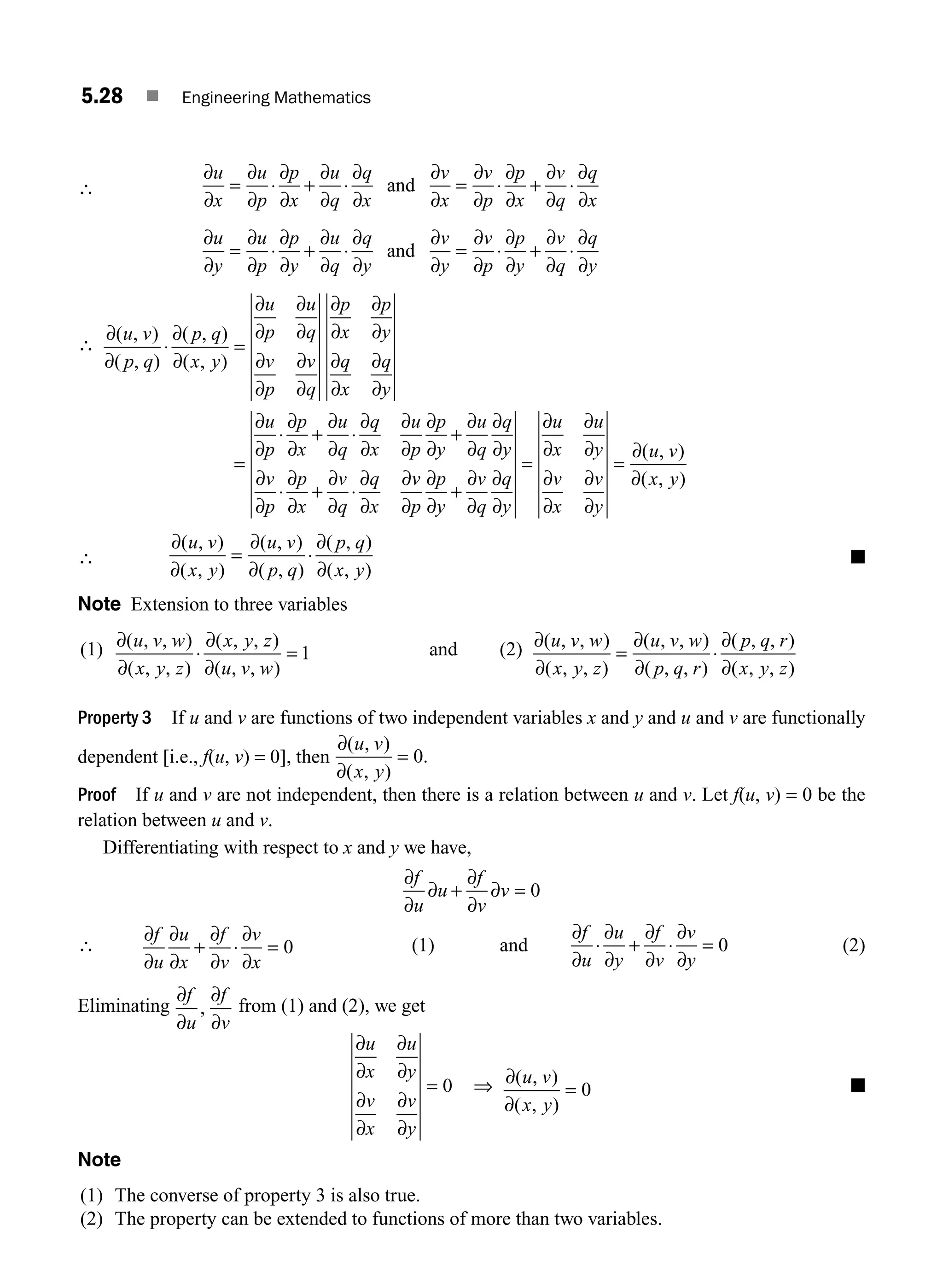 5.28 ■ Engineering Mathematics
∴
∂
∂
∂
∂
∂
∂
∂
∂
∂
∂
∂
∂
∂
∂
∂
∂
∂
∂
∂
∂
u
x
u
p
p
x
u
q
q
x
v
x
v
p
p
x
v
q
q
x
= ⋅ + ⋅ = ⋅ + ⋅
and
∂
∂
∂
∂
∂
∂
∂
∂
∂
∂
∂
∂
∂
∂
∂
∂
∂
∂
∂
∂
u
y
u
p
p
y
u
q
q
y
v
y
v
p
p
y
v
q
q
y
= ⋅ + ⋅ = ⋅ + ⋅
and
∴
∂
∂
∂
∂
∂
∂
∂
∂
∂
∂
∂
∂
∂
∂
∂
∂
∂
∂
∂
∂
( , )
( , )
( , )
( , )
u v
p q
p q
x y
u
p
u
q
v
p
v
q
p
x
p
y
q
x
q
y
⋅ =
=
=
⋅ + ⋅ +
⋅ + ⋅
∂
∂
∂
∂
∂
∂
∂
∂
∂
∂
∂
∂
∂
∂
∂
∂
∂
∂
∂
∂
∂
∂
∂
∂
∂
u
p
p
x
u
q
q
x
u
p
p
y
u
q
q
y
v
p
p
x
v
q
q
x
v
v
p
p
y
v
q
q
y
u
x
u
y
v
x
v
y
u v
x y
∂
∂
∂
∂
∂
∂
∂
∂
∂
∂
∂
∂
∂
∂
∂
∂
∂
+
= =
( , )
( , )
∴
∂
∂
∂
∂
∂
∂
( , )
( , )
( , )
( , )
( , )
( , )
u v
x y
u v
p q
p q
x y
= ⋅ ■
Note Extension to three variables
(1) ∂
∂
∂
∂
( , , )
( , , )
( , , )
( , , )
u v w
x y z
x y z
u v w
⋅ = 1 and (2) ∂
∂
∂
∂
∂
∂
( , , )
( , , )
( , , )
( , , )
( , , )
( , , )
u v w
x y z
u v w
p q r
p q r
x y z
= ⋅
Property 3 If u and v are functions of two independent variables x and y and u and v are functionally
dependent [i.e., f(u, v) = 0], then
∂
∂
( , )
( , )
.
u v
x y
= 0
Proof If u and v are not independent, then there is a relation between u and v. Let f(u, v) = 0 be the
relation between u and v.
Differentiating with respect to x and y we have,
∂
∂
∂
∂
f
u
u
f
v
v
∂ + ∂ = 0
∴
∂
∂
∂
∂
∂
∂
∂
∂
f
u
u
x
f
v
v
x
+ ⋅ = 0 (1) and
∂
∂
∂
∂
∂
∂
∂
∂
f
u
u
y
f
v
v
y
⋅ + ⋅ = 0 (2)
Eliminating
∂
∂
∂
∂
f
u
f
v
, from (1) and (2), we get
∂
∂
∂
∂
∂
∂
∂
∂
u
x
u
y
v
x
v
y
= 0 ⇒ ∂
∂
( , )
( , )
u v
x y
= 0 ■
Note
(1) The converse of property 3 is also true.
(2) The property can be extended to functions of more than two variables.
M05_ENGINEERING_MATHEMATICS-I _CH05_Part A.indd 28 5/12/2016 9:35:51 AM
 