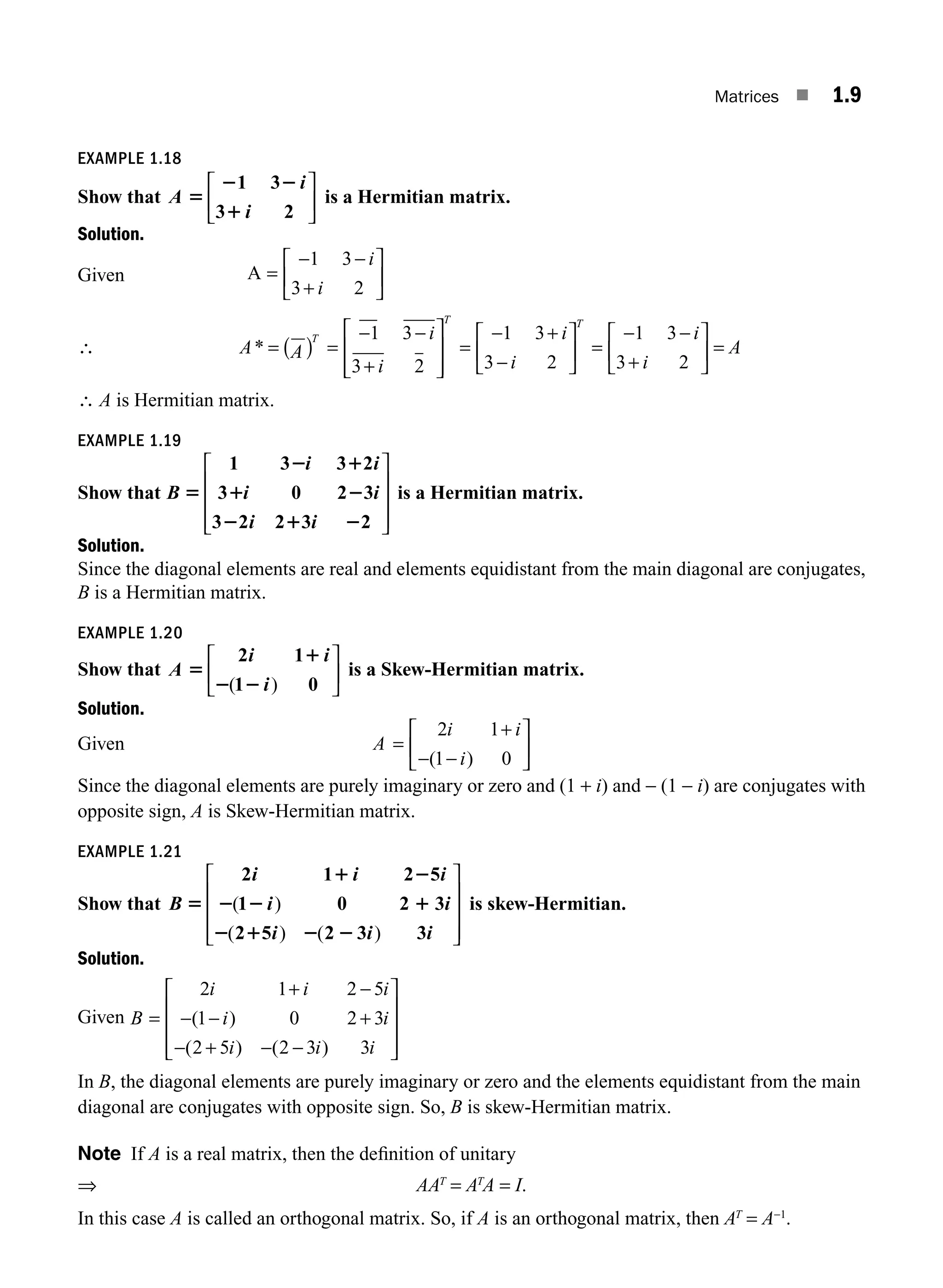 Matrices ■ 1.9
EXAMPLE 1.18
Show that A
i
i
5
2 2
1
1 3
3 2
⎡
⎣
⎢
⎤
⎦
⎥ is a Hermitian matrix.
Solution.
Given A =
− −
+
⎡
⎣
⎢
⎤
⎦
⎥
1 3
3 2
i
i
∴ A A
i
i
T
T
* = ( ) =
− −
+
⎡
⎣
⎢
⎢
⎤
⎦
⎥
⎥
1 3
3 2
=
− +
−
⎡
⎣
⎢
⎤
⎦
⎥ =
− −
+
⎡
⎣
⎢
⎤
⎦
⎥
1 3
3 2
1 3
3 2
i
i
i
i
T
= A
∴ A is Hermitian matrix.
EXAMPLE 1.19
Show that B
i i
i i
i i
5
2 1
1 2
2 1 2
1 3 3 2
3 0 2 3
3 2 2 3 2
⎡
⎣
⎢
⎢
⎢
⎤
⎦
⎥
⎥
⎥
is a Hermitian matrix.
Solution.
Since the diagonal elements are real and elements equidistant from the main diagonal are conjugates,
B is a Hermitian matrix.
EXAMPLE 1.20
Show that A
i i
i
5
1
2 2
2 1
1 0
( )
⎡
⎣
⎢
⎤
⎦
⎥ is a Skew-Hermitian matrix.
Solution.
Given A
i i
i
=
+
− −
⎡
⎣
⎢
⎤
⎦
⎥
2 1
1 0
( )
Since the diagonal elements are purely imaginary or zero and (1 + i) and − (1 − i) are conjugates with
opposite sign, A is Skew-Hermitian matrix.
EXAMPLE 1.21
Show that B
i i i
i i
i i i
5
1 2
2 2 1
2 1 2 2
2 1 2 5
1 0 2 3
2 5 2 3 3
( )
( ) ( )
⎡
⎣
⎢
⎢
⎢
⎤
⎦
⎥
⎥
⎥
is skew-Hermitian.
Solution.
Given B
i i i
i i
i i i
=
+ −
− − +
− + − −
⎡
⎣
⎢
⎢
⎢
⎤
⎦
⎥
⎥
⎥
2 1 2 5
1 0 2 3
2 5 2 3 3
( )
( ) ( )
In B, the diagonal elements are purely imaginary or zero and the elements equidistant from the main
diagonal are conjugates with opposite sign. So, B is skew-Hermitian matrix.
Note If A is a real matrix, then the deﬁnition of unitary
⇒ AAT
= AT
A = I.
In this case A is called an orthogonal matrix. So, if A is an orthogonal matrix, then AT
= A−1
.
M01_ENGINEERING_MATHEMATICS-I _CH01_Part A.indd 9 5/30/2016 4:34:52 PM
 