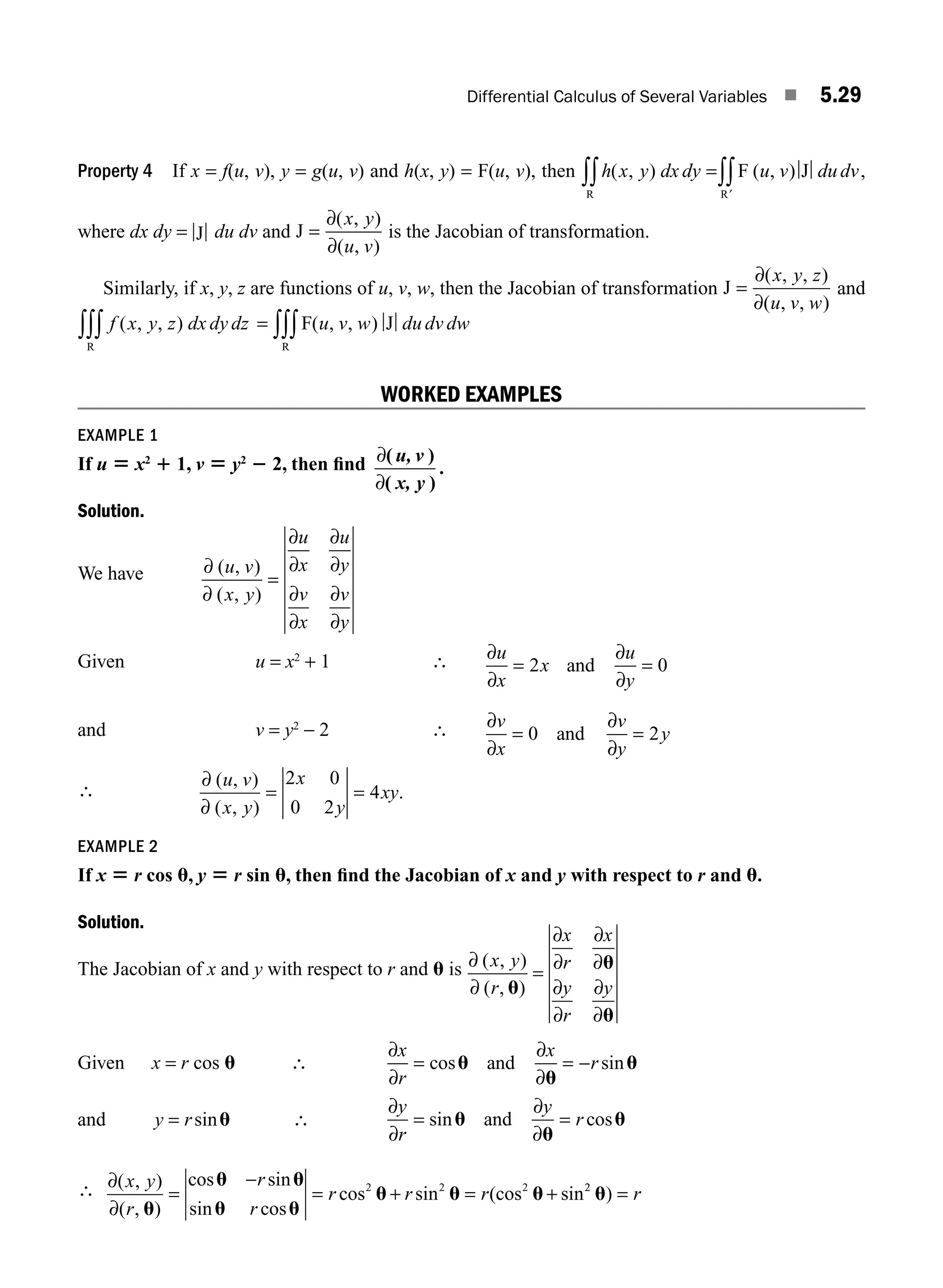 Differential Calculus of Several Variables ■ 5.29
Property 4 If x = f(u, v), y = g(u, v) and h(x, y) = F(u, v), then h x y dx dy u v du dv
( , ) ( , )
=
∫∫ ∫∫′
R R
F J ,
where dx dy = J du dv and J =
∂
∂
( , )
( , )
x y
u v
is the Jacobian of transformation.
Similarly, if x, y, z are functions of u, v, w, then the Jacobian of transformation J =
∂
∂
( , , )
( , , )
x y z
u v w
and
f x y z dx dy dz
( , , )
R
∫∫∫ = ∫∫∫F J
R
( , , )
u v w du dv dw
WORKED EXAMPLES
EXAMPLE 1
If u 5 x2
1 1, v 5 y2
2 2, then ﬁnd ∂
∂
( )
( )
.
u, v
x, y
Solution.
We have ∂
∂
∂
∂
∂
∂
∂
∂
∂
∂
( , )
( , )
u v
x y
u
x
u
y
v
x
v
y
=
Given u = x2
+ 1 ∴ ∂
∂
∂
∂
u
x
x
u
y
= =
2 0
and
and v = y2
− 2 ∴ ∂
∂
∂
∂
v
x
v
y
y
= =
0 2
and
∴
∂
∂
( , )
( , )
.
u v
x y
x
y
xy
= =
2 0
0 2
4
EXAMPLE 2
If x 5 r cos u, y 5 r sin u, then ﬁnd the Jacobian of x and y with respect to r and u.
Solution.
The Jacobian of x and y with respect to r and u is ∂
∂
∂
∂
∂
∂
∂
∂
∂
∂
( , )
( , )
x y
r
x
r
x
y
r
y
u
u
u
=
Given x = r cos u ∴
∂
∂
∂
∂
x
r
x
r
= = −
cos sin
u
u
u
and
and y r
= sinu ∴
∂
∂
∂
∂
y
r
y
r
= =
sin cos
u
u
u
and
∴ ∂
∂
( , )
( , )
cos sin
sin cos
cos sin (cos sin
x y
r
r
r
r r r
u
u u
u u
u u u
=
−
= + = +
2 2 2 2
2
u) = r
M05_ENGINEERING_MATHEMATICS-I _CH05_Part A.indd 29 5/12/2016 9:35:58 AM
 