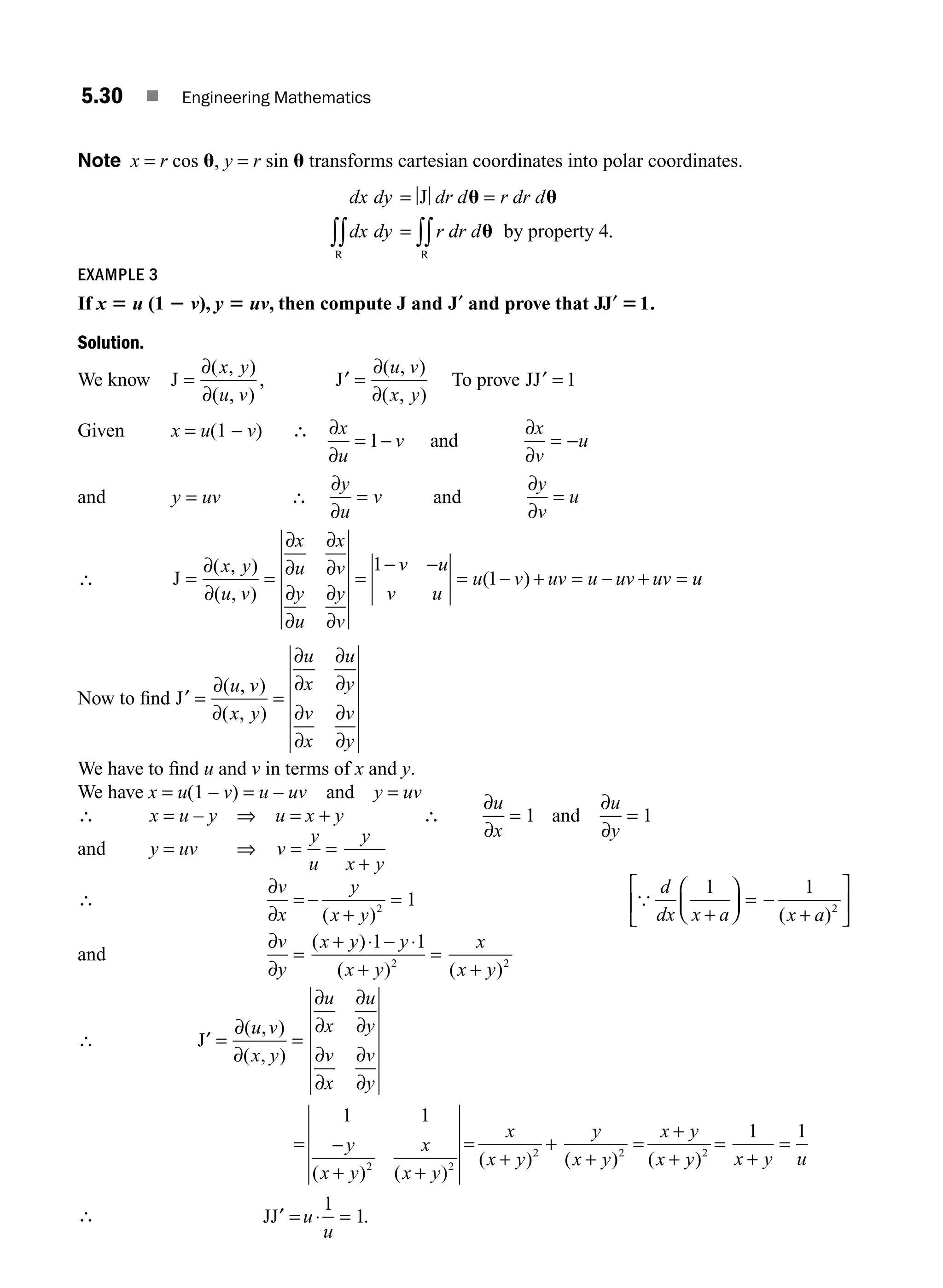 5.30 ■ Engineering Mathematics
Note x = r cos u, y = r sin u transforms cartesian coordinates into polar coordinates.
dx dy dr d r dr d
dx dy r dr d
= =
=
∫∫ ∫∫
J
by property 4
R R
u u
u .
EXAMPLE 3
If x 5 u (1 2 v), y 5 uv, then compute J and ′
J and prove that JJ′ 51.
Solution.
We know J , J
= ′ =
∂
∂
∂
∂
( , )
( , )
( , )
( , )
x y
u v
u v
x y
To prove JJ′ = 1
Given x = u(1 − v) ∴ ∂
∂
∂
∂
x
u
v
x
v
u
= − = −
1 and
and y uv
= ∴
∂
∂
y
u
v
= and
∂
∂
y
v
u
=
∴ J = = =
− −
= − + = − + =
∂
∂
∂
∂
∂
∂
∂
∂
∂
∂
( , )
( , )
( )
x y
u v
x
u
x
v
y
u
y
v
v u
v u
u v uv u uv uv
1
1 u
u
Now to ﬁnd ′ = =
J
∂
∂
∂
∂
∂
∂
∂
∂
∂
∂
( , )
( , )
u v
x y
u
x
u
y
v
x
v
y
We have to ﬁnd u and v in terms of x and y.
We have x = u(1 – v) = u – uv and y = uv
∴ x = u – y ⇒ u = x + y ∴
∂
∂
∂
∂
u
x
u
y
= =
1 1
and
and y = uv ⇒ v
y
u
y
x y
= =
+
∴
∂
∂
v
x
y
x y
d
dx x a x a
= −
+
=
+
⎛
⎝
⎜
⎞
⎠
⎟ = −
+
⎡
⎣
⎢
⎤
⎦
⎥
( ) ( )
2 2
1
1 1
{
and
∂
∂
⋅ ⋅
v
y
x y y
x y
x
x y
=
+ −
+
=
+
( )
( ) ( )
1 1
2 2
∴ J′ =
∂
∂
∂
∂
∂
∂
∂
∂
∂
∂
( , )
( , )
( ) ( )
( )
u v
x y
u
x
u
y
v
x
v
y
y
x y
x
x y
x
x y
=
= −
+ +
=
+
1 1
2 2
2
+
+
+
=
+
+
=
+
=
= =
y
x y
x y
x y x y u
u
u
( ) ( )
.
2 2
1 1
1
1
JJ′ ⋅
∴
M05_ENGINEERING_MATHEMATICS-I _CH05_Part A.indd 30 5/12/2016 9:36:05 AM
 