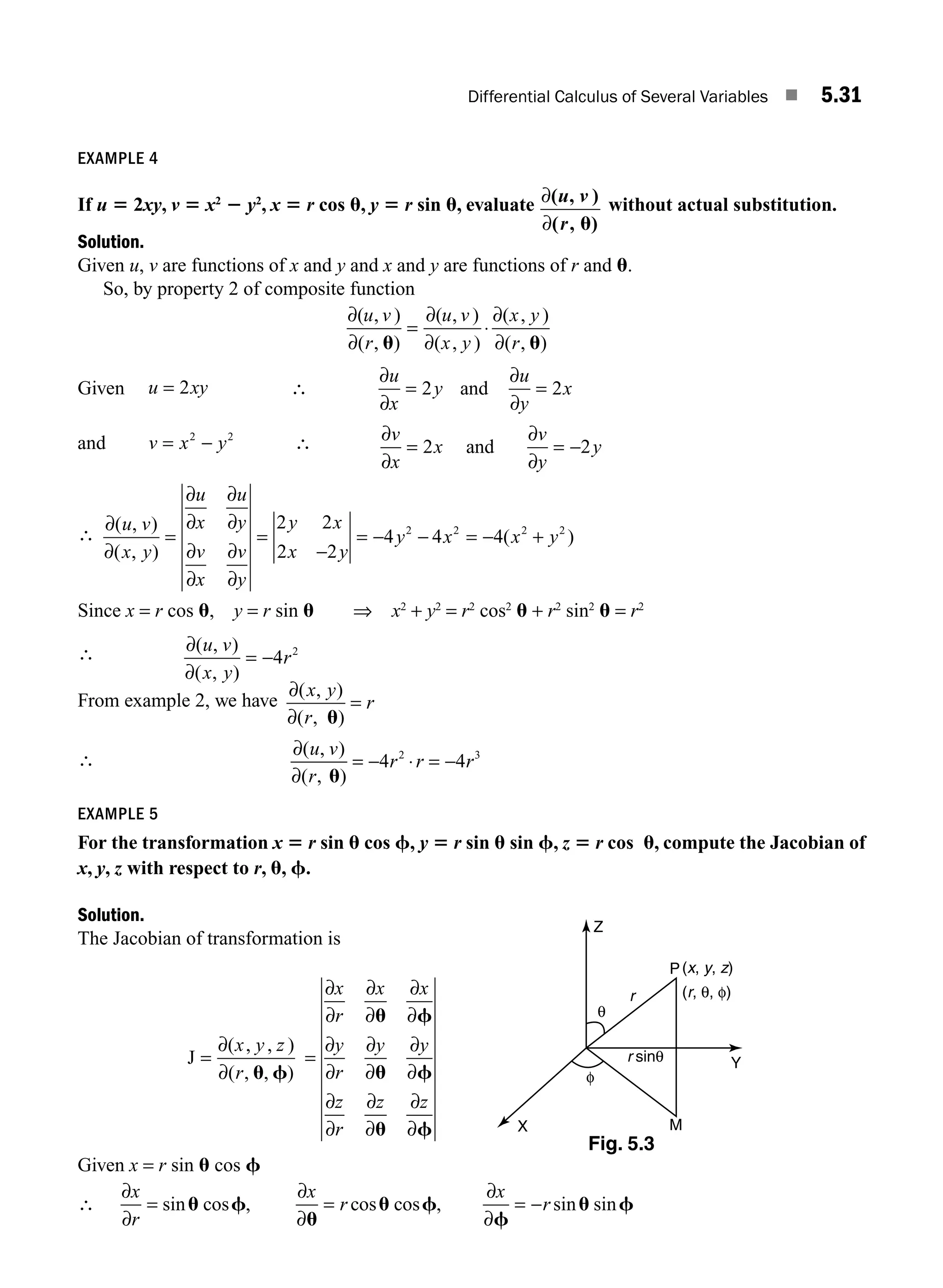 Differential Calculus of Several Variables ■ 5.31
EXAMPLE 4
If u 5 2xy, v 5 x2
2 y2
, x 5 r cos u, y 5 r sin u, evaluate ∂
∂
( )
( , )
u v
r
,
u
without actual substitution.
Solution.
Given u, v are functions of x and y and x and y are functions of r and u.
So, by property 2 of composite function
∂
∂
∂
∂
∂
∂
( , )
( , )
( , )
( , )
( , )
( , )
u v
r
u v
x y
x y
r
u u
= ⋅
Given u xy
= 2 ∴
∂
∂
∂
∂
u
x
y
u
y
x
= =
2 2
and
and v x y
= −
2 2
∴ ∂
∂
=
∂
∂
= −
v
x
x
v
y
y
2 2
and
∴
∂
∂
∂
∂
∂
∂
∂
∂
∂
∂
( , )
( , )
( )
u v
x y
u
x
u
y
v
x
v
y
y x
x y
y x x y
= =
−
= − − = − +
2 2
2 2
4 4 4
2 2 2 2
Since x = r cos u, y = r sin u ⇒ x2
+ y2
= r2
cos2
u + r2
sin2
u = r2
∴ ∂
∂
( , )
( , )
u v
x y
r
= −4 2
From example 2, we have
∂
∂
( , )
( , )
x y
r
r
u
=
∴
∂
∂
( , )
( , )
u v
r
r r r
u
= − ⋅ = −
4 4
2 3
EXAMPLE 5
For the transformation x 5 r sin u cos f, y 5 r sin u sin f, z 5 r cos u, compute the Jacobian of
x, y, z with respect to r, u, f.
Solution.
The Jacobian of transformation is
J =
∂
∂
( , , )
( , , )
x y z
r u f
=
∂
∂
∂
∂
∂
∂
∂
∂
∂
∂
∂
∂
∂
∂
∂
∂
∂
∂
x
r
x x
y
r
y y
z
r
z z
u f
u f
u f
Given x = r sin u cos f
∴
∂
∂
∂
∂
∂
∂
x
r
x
r
x
r
= = = −
sin cos , cos cos , sin sin
u f
u
u f
f
u f
(x, y, z)
(r, θ, φ)
r sinθ
P
r
Z
Y
M
X
θ
φ
Fig. 5.3
M05_ENGINEERING_MATHEMATICS-I _CH05_Part A.indd 31 5/12/2016 9:36:15 AM
 