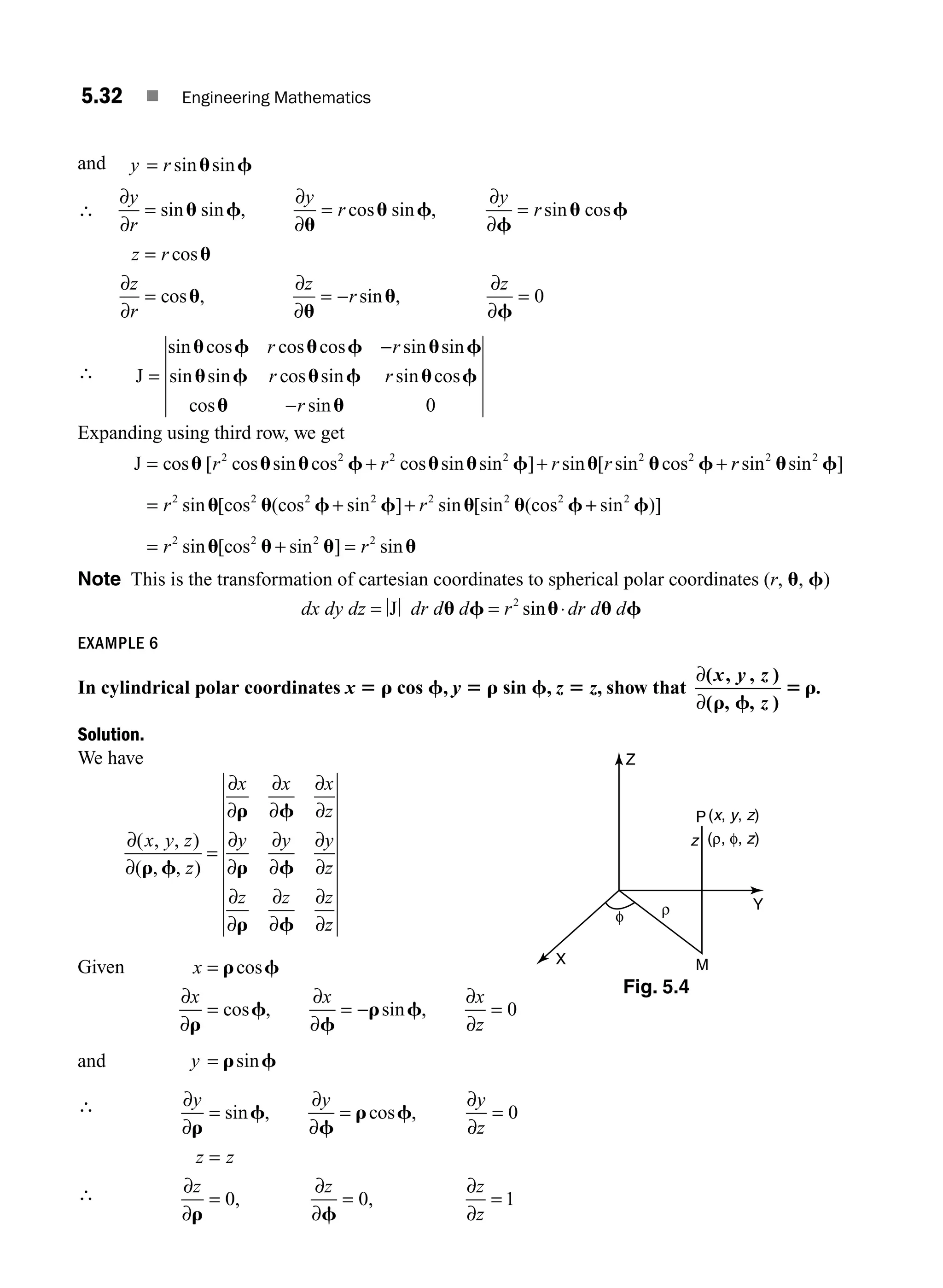 5.32 ■ Engineering Mathematics
and y r
= sin sin
u f
∴
∂
∂
∂
∂
∂
∂
∂
∂
y
r
y
r
y
r
z r
z
r
= = =
=
=
sin sin , cos sin , sin cos
cos
cos
u f
u
u f
f
u f
u
u
u
u
u
f
, sin ,
∂
∂
∂
∂
z
r
z
= − = 0
∴ J =
−
sin cos cos cos sin sin
sin sin cos sin sin cos
cos
u f u f u f
u f u f u f
r r
r r
u
u u
−r sin 0
Expanding using third row, we get
J = + + +
cos [ cos sin cos cos sin sin ] sin [ sin cos
u u u f u u f u u f
r r r r
2 2 2 2 2 2
r
r
r r
sin sin ]
sin [cos (cos sin ] sin [sin (cos
2 2
2 2 2 2 2 2 2
u f
u u f f u u f
= + + +
+
= + =
sin )]
sin [cos sin ] sin
2
2 2 2 2
f
u u u u
r r
Note This is the transformation of cartesian coordinates to spherical polar coordinates (r, u, f)
dx dy dz dr d d r dr d d
= = ⋅
J u f u u f
2
sin
EXAMPLE 6
In cylindrical polar coordinates x 5 r cos f, y 5 r sin f, z 5 z, show that
∂
∂
( )
( , , )
.
x y z
z
, ,
r f
5 r
Solution.
We have
∂
∂
∂
∂
∂
∂
∂
∂
∂
∂
∂
∂
∂
∂
∂
∂
∂
∂
∂
∂
( , , )
( , , )
x y z
z
x x x
z
y y y
z
z z z
z
r f
r f
r f
r f
=
Given x
x x x
z
=
= = − =
r f
r
f
f
r f
cos
cos , sin ,
∂
∂
∂
∂
∂
∂
0
and y = r f
sin
∴ ∂
∂
∂
∂
∂
∂
∂
∂
∂
∂
∂
∂
y y y
z
z z
z z z
z
r
f
f
r f
r f
= = =
=
= = =
sin , cos ,
, ,
0
0 0 1
(ρ, φ, z)
P
z
Z
Y
M
X
ρ
φ
(x, y, z)
∴
Fig. 5.4
M05_ENGINEERING_MATHEMATICS-I _CH05_Part A.indd 32 5/12/2016 9:36:35 AM
 