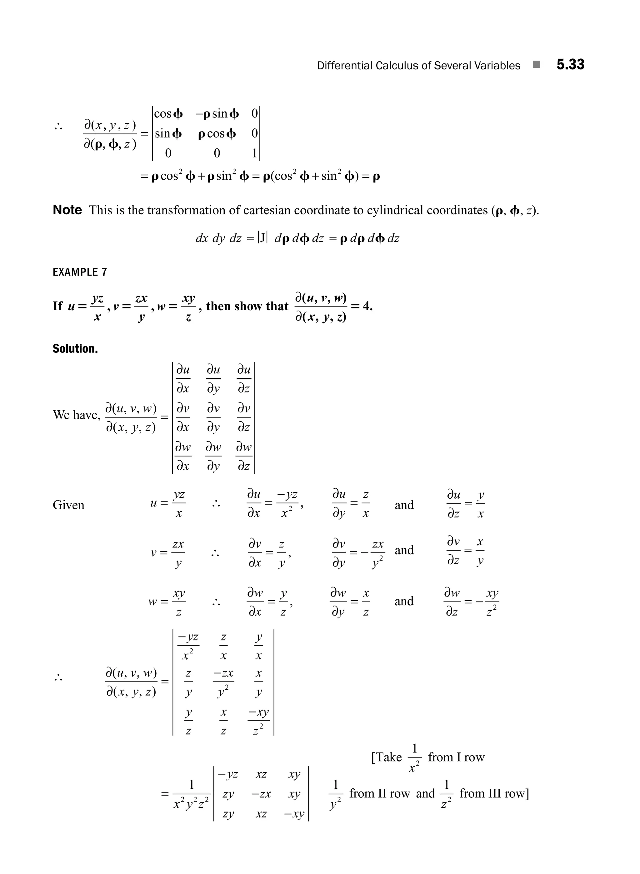 Differential Calculus of Several Variables ■ 5.33
∴ ∂
∂
( , , )
( , , )
cos sin
sin cos
cos sin (
x y z
z
r f
f r f
f r f
r f r f r
=
−
= + =
0
0
0 0 1
2 2
c
cos sin )
2 2
f f r
+ =
Note This is the transformation of cartesian coordinate to cylindrical coordinates (r, f, z).
dx dy dz d d dz d d dz
= =
J r f r r f
EXAMPLE 7
If u
yz
x
v
zx
y
w
xy
z
5 5 5
, , , then show that
∂
∂
( )
( )
.
u v w
x y z
, ,
, ,
5 4
Solution.
We have,
∂
∂
∂
∂
∂
∂
∂
∂
∂
∂
∂
∂
∂
∂
∂
∂
∂
∂
∂
∂
( , , )
( , , )
u v w
x y z
u
x
u
y
u
z
v
x
v
y
v
z
w
x
w
y
w
z
=
Given u
yz
x
u
x
yz
x
u
y
z
x
= =
−
=
∴
∂
∂
∂
∂
2
, and
∂
∂
u
z
y
x
=
v
zx
y
v
x
z
y
v
y
zx
y
= = = −
∴
∂
∂
∂
∂
, 2
and
∂
∂
v
z
x
y
=
w
xy
z
w
x
y
z
w
y
x
z
w
z
xy
z
= = = = −
∴
∂
∂
∂
∂
∂
∂
, and 2
∴ ∂
∂
( , , )
( , , )
u v w
x y z
yz
x
z
x
y
x
z
y
zx
y
x
y
y
z
x
z
xy
z
x y z
yz xz x
=
−
−
−
=
−
2
2
2
2 2 2
1
y
y
zy zx xy
zy xz xy
−
−
[Take from I row
from II row and
1
1 1
2
2 2
x
y z
from III row]
M05_ENGINEERING_MATHEMATICS-I _CH05_Part A.indd 33 5/12/2016 9:36:41 AM
 