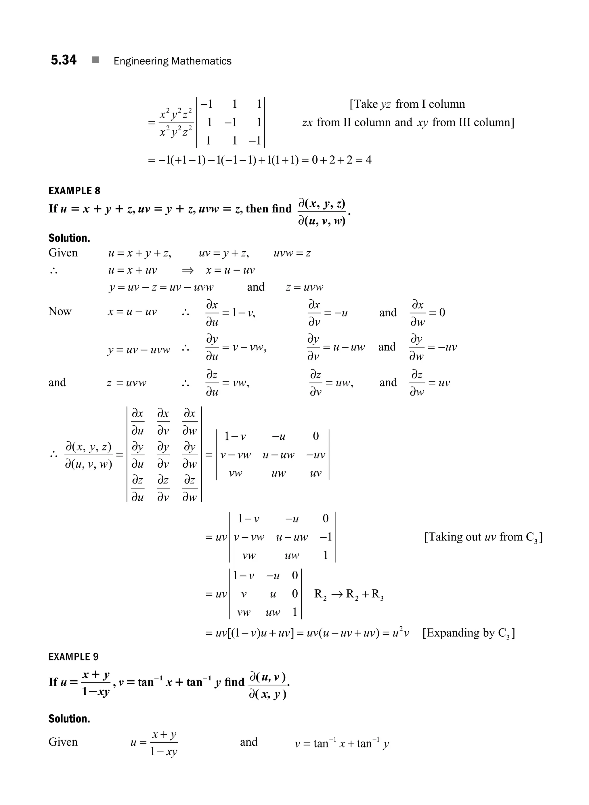 5.34 ■ Engineering Mathematics
=
−
−
−
x y z
x y z
2 2 2
2 2 2
1 1 1
1 1 1
1 1 1
[Take from I column
from II
yz
zx c
column and from III column]
xy
= − + − − − − + + = + +
1 1 1 1 1 1 1 1 1 0 2
( ) ( ) ( ) 2
2 4
=
EXAMPLE 8
If u 5 x 1 y 1 z, uv 5 y 1 z, uvw 5 z, then ﬁnd ∂
∂
( )
( )
.
x y z
u v w
, ,
, ,
Solution.
Given u = x + y + z, uv = y + z, uvw = z
∴ u = x + uv ⇒ x = u − uv
y = uv − z = uv − uvw and z = uvw
Now x = u − uv ∴
∂
∂
∂
∂
∂
∂
x
u
v
x
v
u
x
w
= − = − =
1 0
, and
y = uv − uvw ∴
∂
∂
∂
∂
∂
∂
y
u
v vw
y
v
u uw
y
w
uv
= − = − = −
, and
and z uvw
= ∴
∂
∂
∂
∂
∂
∂
z
u
vw
z
v
uw
z
w
uv
= = =
, , and
∴
∂
∂
∂
∂
∂
∂
∂
∂
∂
∂
∂
∂
∂
∂
∂
∂
∂
∂
∂
∂
( , , )
( , , )
x y z
u v w
x
u
x
v
x
w
y
u
y
v
y
w
z
u
z
v
z
w
v
= =
− −
1 u
u
v vw u uw uv
vw uw uv
0
− − −
=
− −
− − −
=
− −
uv
v u
v vw u uw
vw uw
uv
uv
v u
v u
vw u
1 0
1
1
1 0
0
3
[ ]
Taking out from C
w
w
uv v u uv uv u uv uv u v
1
1
2 2 3
2
3
R R R
Expanding by C
→ +
= − + = − + =
[( ) ] ( ) [ ]
EXAMPLE 9
If u
x y
xy
v x y
5
1
2
5 1
2 2
1
1 1
, tan tan ﬁnd ∂
∂
( )
( )
u, v
x, y
.
Solution.
Given u
x y
xy
=
+
−
1
and v x y
= +
− −
tan tan
1 1
M05_ENGINEERING_MATHEMATICS-I _CH05_Part A.indd 34 5/12/2016 9:36:47 AM
 