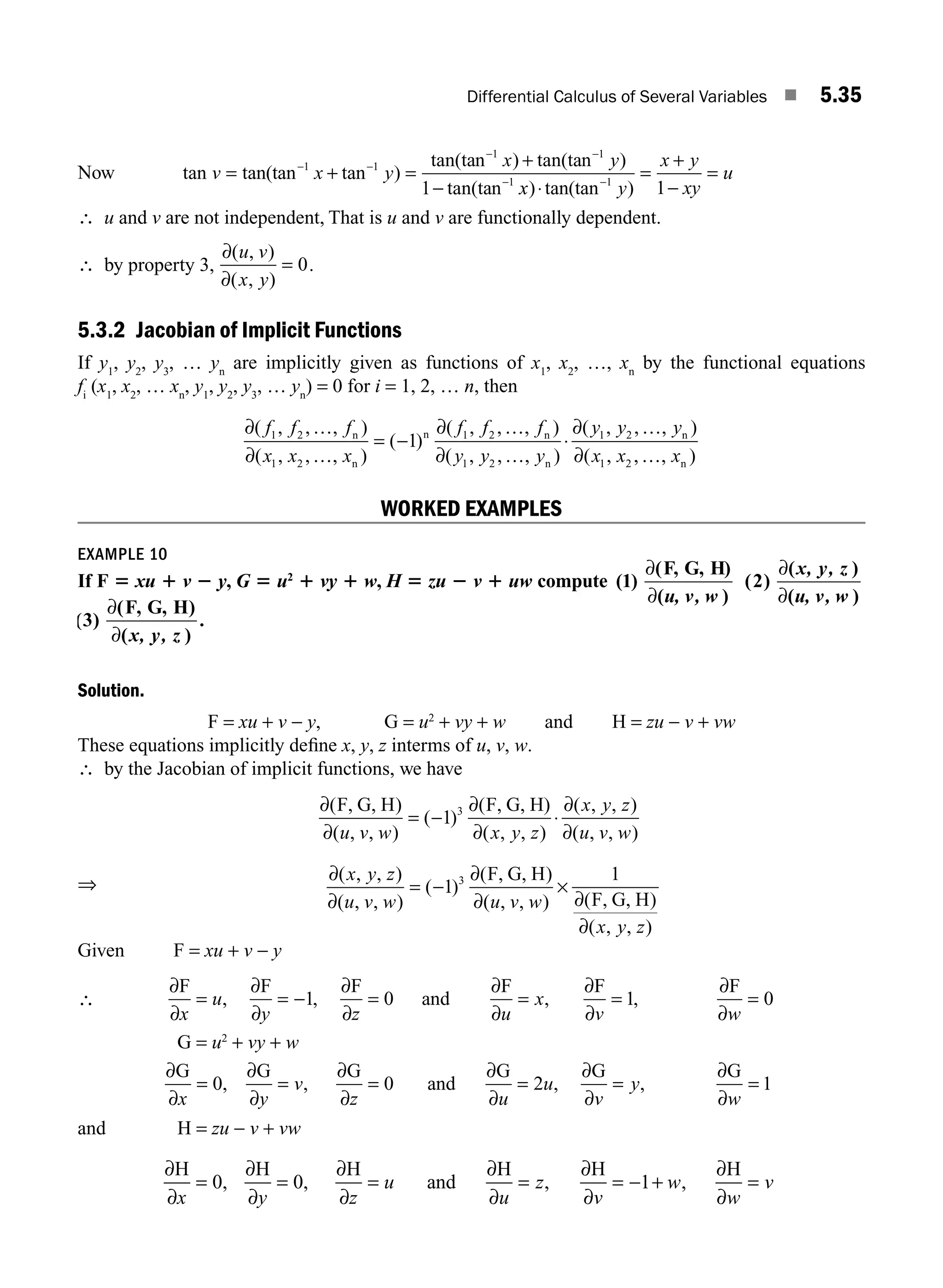Differential Calculus of Several Variables ■ 5.35
Now tan tan(tan tan )
tan(tan ) tan(tan )
tan(tan
v x y
x y
= + =
+
−
− −
− −
−
1 1
1 1
1
1 x
x y
x y
xy
u
) tan(tan )
⋅
=
+
−
=
−1
1
∴ u and v are not independent, That is u and v are functionally dependent.
∴ by property 3,
∂
∂
( , )
( , )
u v
x y
= 0.
5.3.2 Jacobian of Implicit Functions
If y1
, y2
, y3
, … yn
are implicitly given as functions of x1
, x2
, …, xn
by the functional equations
fi
(x1
, x2
, … xn
, y1
, y2
, y3
, … yn
) = 0 for i = 1, 2, … n, then
∂ …
∂ …
∂ …
∂ …
( , , , )
( , , , )
( )
( , , , )
( , , , )
f f f
x x x
f f f
y y y
1 2
1 2
1 2
1 2
1
n
n
n n
n
= − ⋅
⋅
∂ …
∂ …
( , , , )
( , , , )
y y y
x x x
1 2
1 2
n
n
WORKED EXAMPLES
EXAMPLE 10
If F 5 xu 1 v 2 y, G 5 u2
1 vy 1 w, H 5 zu 2 v 1 uw compute ( )
( )
( )
( )
( )
( )
1 2
∂
∂
∂
∂
F, G, H
u, v, w
x, y, z
u, v, w
( )
( )
( )
.
3
∂
∂
F, G, H
x, y, z
Solution.
F = xu + v − y, G = u2
+ vy + w and H = zu − v + vw
These equations implicitly deﬁne x, y, z interms of u, v, w.
∴ by the Jacobian of implicit functions, we have
∂
∂
∂
∂
∂
∂
( )
( , , )
( )
(
( , , )
( , , )
( , , )
F, G, H F, G, H)
u v w x y z
x y z
u v w
= − ⋅
1 3
⇒
∂
∂
∂
∂ ∂
∂
( , , )
( , , )
( )
( )
( , , ) ( )
( , , )
x y z
u v w u v w
x y z
= − ×
1
1
3 F, G, H
F, G, H
Given F = xu + v − y
∴
∂
∂
∂
∂
∂
∂
∂
∂
∂
∂
∂
∂
F F F
and
F F F
x
u
y z u
x
v w
= = − = = = =
, , , ,
1 0 1 0
G = u2
+ vy + w
∂
∂
∂
∂
∂
∂
∂
∂
∂
∂
∂
∂
G G G
and
G G G
x y
v
z u
u
v
y
w
= = = = = =
0 0 2 1
, , , ,
and H = zu − v + vw
∂
∂
∂
∂
∂
∂
∂
∂
∂
∂
∂
∂
H H H
and
H H H
x y z
u
u
z
v
w
w
v
= = = = = − + =
0 0 1
, , , ,
M05_ENGINEERING_MATHEMATICS-I _CH05_Part A.indd 35 5/12/2016 9:36:52 AM
 