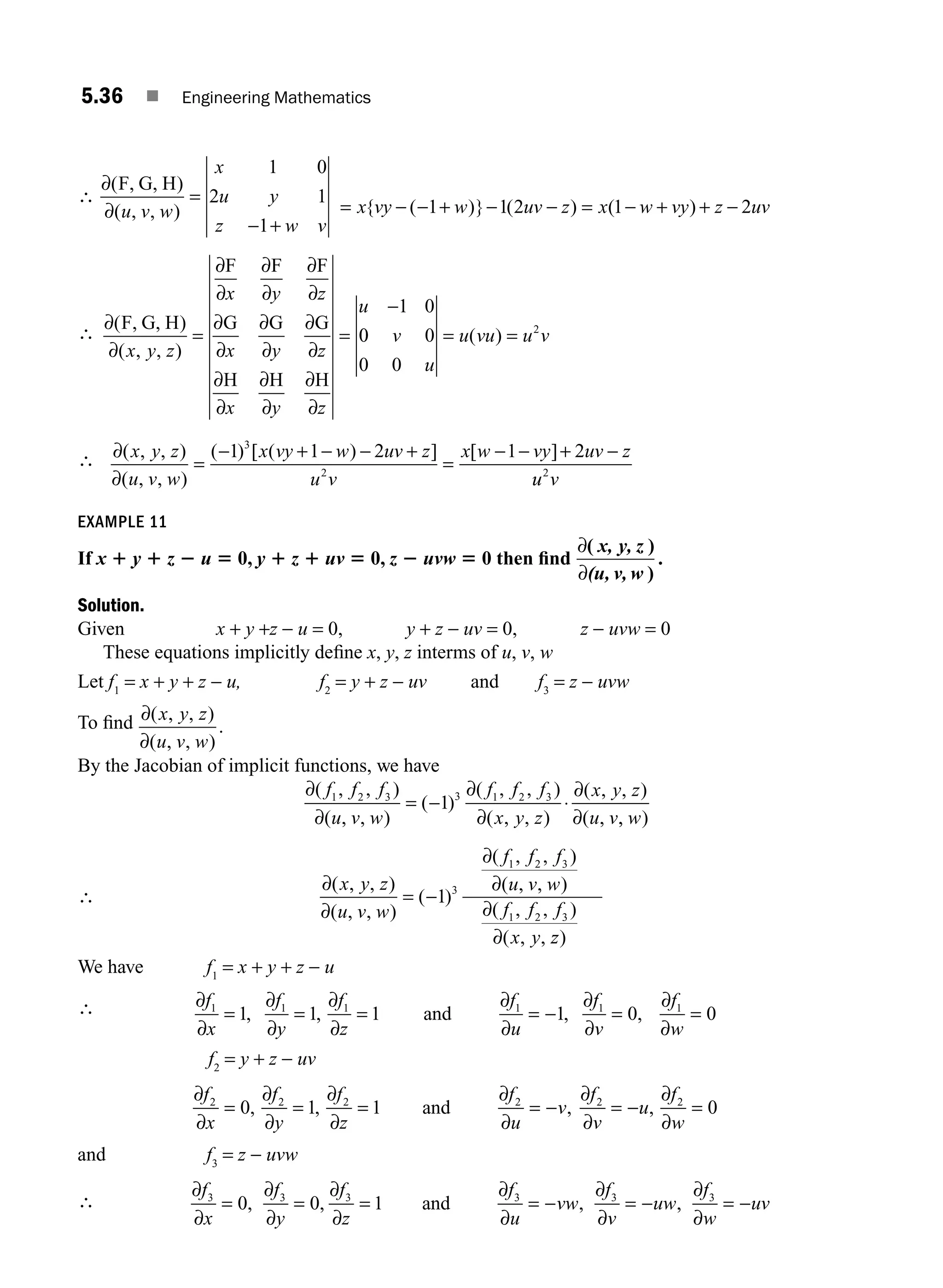 5.36 ■ Engineering Mathematics
∴
∂
∂
( )
( , , )
F, G, H
u v w
x
u y
z w v
=
− +
1 0
2 1
1
= − − + − − = − + + −
x vy w uv z x w vy z uv
{ ( )} ( ) ( )
1 1 2 1 2
∴
∂
∂
∂
∂
∂
∂
∂
∂
∂
∂
∂
∂
∂
∂
∂
∂
∂
∂
∂
∂
( )
( , , )
F, G, H
F F F
G G G
H H H
x y z
x y z
x y z
x y z
u
= =
−1 0
0
0 0
0 0
2
v
u
u vu u v
= =
( )
∴ ∂
∂
( , , )
( , , )
( ) [ ( ) ] [ ]
x y z
u v w
x vy w uv z
u v
x w vy uv z
=
− + − − +
=
− − + −
1 1 2 1 2
3
2
u
u v
2
EXAMPLE 11
If x 1 y 1 z 2 u 5 0, y 1 z 1 uv 5 0, z 2 uvw 5 0 then ﬁnd
∂
∂
( )
)
.
x, y, z
(u, v, w
Solution.
Given x + y +z − u = 0, y + z − uv = 0, z − uvw = 0
These equations implicitly deﬁne x, y, z interms of u, v, w
Let f1
= x + y + z − u, f2
= y + z − uv and f3
= z − uvw
To ﬁnd ∂
∂
( , , )
( , , )
.
x y z
u v w
By the Jacobian of implicit functions, we have
∂
∂
∂
∂
∂
∂
( , , )
( , , )
( )
( , , )
( , , )
( , , )
( ,
f f f
u v w
f f f
x y z
x y z
u v
1 2 3 3 1 2 3
1
= − ⋅
,
, )
w
∴
∂
∂
∂
∂
∂
∂
( , , )
( , , )
( )
( , , )
( , , )
( , , )
( , ,
x y z
u v w
f f f
u v w
f f f
x y
= −1 3
1 2 3
1 2 3
z
z)
We have f1
= x + y + z − u
∴ ∂
∂
∂
∂
∂
∂
∂
∂
∂
∂
∂
∂
f
x
f
y
f
z
f
u
f
v
f
w
1 1 1 1 1 1
1 1 1 1 0 0
= = = = − = =
, , , ,
and
f2
= y + z − uv
∂
∂
∂
∂
∂
∂
∂
∂
∂
∂
∂
∂
f
x
f
y
f
z
f
u
v
f
v
u
f
w
2 2 2 2 2 2
0 1 1 0
= = = = − = − =
, , , ,
and
and f3
= z − uvw
∴
∂
∂
∂
∂
∂
∂
∂
∂
∂
∂
∂
∂
f
x
f
y
f
z
f
u
vw
f
v
uw
f
w
uv
3 3 3 3 3 3
0 0 1
= = = = − = − = −
, , , ,
and
M05_ENGINEERING_MATHEMATICS-I _CH05_Part A.indd 36 5/12/2016 9:36:58 AM
 