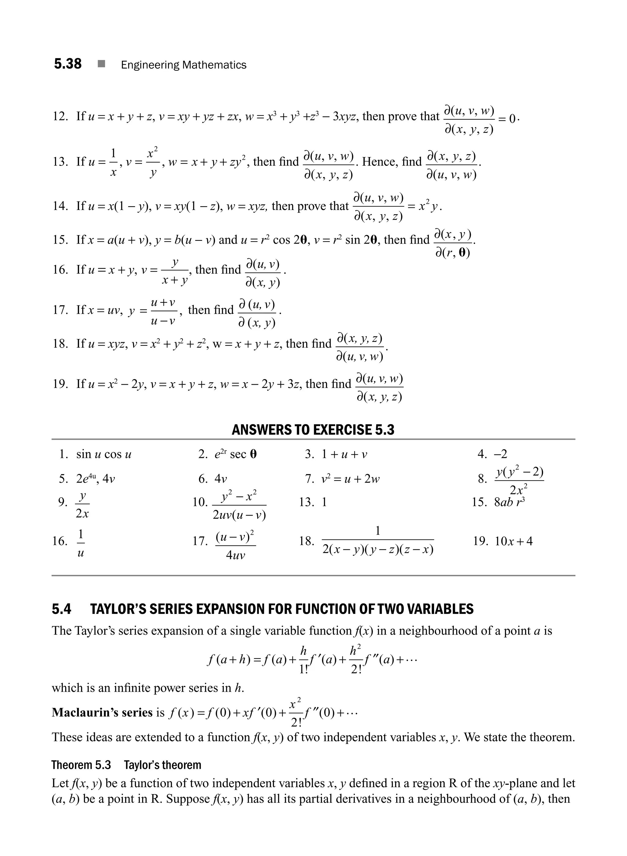 5.38 ■ Engineering Mathematics
12. If u = x + y + z, v = xy + yz + zx, w = x3
+ y3
+z3
− 3xyz, then prove that ∂
∂
( , , )
( , , )
u v w
x y z
= 0.
13. If u
x
v
x
y
w x y zy
= = = + +
1 2
2
, , , then ﬁnd ∂
∂
( , , )
( , , )
u v w
x y z
. Hence, ﬁnd ∂
∂
( , , )
( , , )
x y z
u v w
.
14. If u = x(1 − y), v = xy(1 − z), w = xyz, then prove that
∂
∂
( , , )
( , , )
u v w
x y z
x y
= 2
.
15. If x = a(u + v), y = b(u − v) and u = r2
cos 2u, v = r2
sin 2u, then ﬁnd ∂
∂
( , )
( , )
x y
r u
.
16. If u = x + y, v
y
x y
=
+
, then ﬁnd ∂
∂
( )
( )
u,v
x, y
.
17. If x = uv, y
u v
u v
=
+
−
, then ﬁnd ∂
∂
( )
( )
u,v
x, y
.
18. If u = xyz, v = x2
+ y2
+ z2
, w = x + y + z, then ﬁnd ∂
∂
( )
( )
.
x, y, z
u,v,w
19. If u = x2
− 2y, v = x + y + z, w = x − 2y + 3z, then ﬁnd ∂
∂
( )
( )
u,v,w
x, y, z
ANSWERS TO EXERCISE 5.3
1. sin u cos u 2. e2r
sec u 3. 1 + u + v 4. −2
5. 2e4u
, 4v 6. 4v 7. v2
= u + 2w 8.
y y
x
( )
2
2
2
2
−
9.
y
x
2
10. y x
uv u v
2 2
2
−
−
( )
13. 1 15. 8ab r3
16.
1
u
17. ( )
u v
uv
− 2
4
18.
1
2( )( )( )
x y y z z x
− − −
19. 10 4
x +
5.4 TAYLOR’S SERIES EXPANSION FOR FUNCTION OF TWO VARIABLES
The Taylor’s series expansion of a single variable function f(x) in a neighbourhood of a point a is
f a h f a
h
f a
h
f a
( ) ( )
!
( )
!
( )
+ = + ′ + ′′ +
1 2
2
…
which is an inﬁnite power series in h.
Maclaurin’s series is f x f xf
x
f
( ) ( ) ( )
!
( )
= + ′ + ′′ +
0 0
2
0
2
…
These ideas are extended to a function f(x, y) of two independent variables x, y. We state the theorem.
Theorem 5.3 Taylor’s theorem
Let f(x, y) be a function of two independent variables x, y deﬁned in a region R of the xy-plane and let
(a, b) be a point in R. Suppose f(x, y) has all its partial derivatives in a neighbourhood of (a, b), then
M05_ENGINEERING_MATHEMATICS-I _CH05_Part A.indd 38 5/12/2016 9:37:17 AM
 