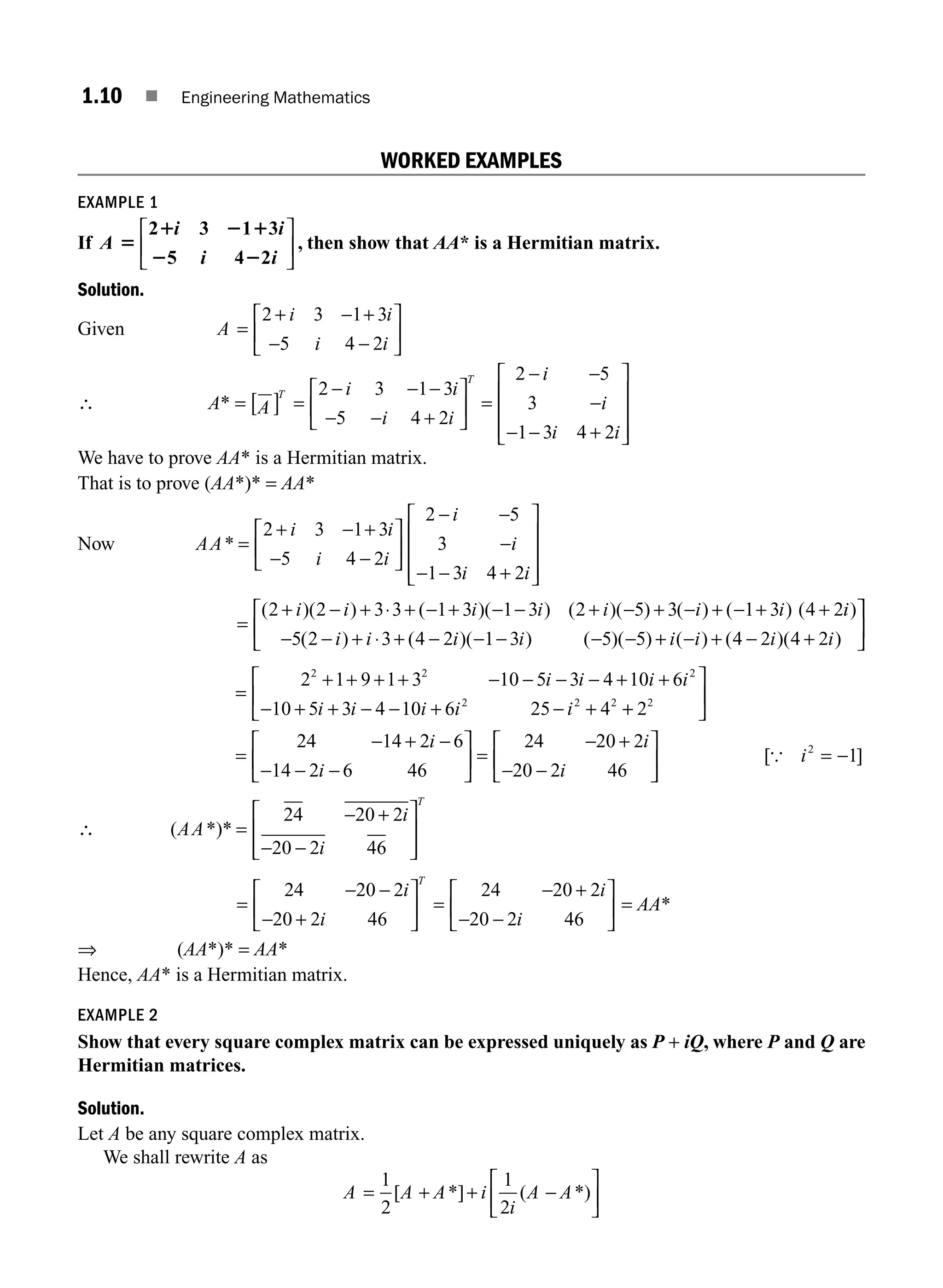 1.10 ■ Engineering Mathematics
WORKED EXAMPLES
EXAMPLE 1
If A
i i
i i
5
1 2 1
2 2
2 3 1 3
5 4 2
⎡
⎣
⎢
⎤
⎦
⎥ , then show that AA* is a Hermitian matrix.
Solution.
Given A
i i
i i
=
+ − +
− −
⎡
⎣
⎢
⎤
⎦
⎥
2 3 1 3
5 4 2
∴ A* = A
i i
i i
T
T
[ ] =
− − −
− − +
⎡
⎣
⎢
⎤
⎦
⎥
2 3 1 3
5 4 2
=
− −
−
− − +
⎡
⎣
⎢
⎢
⎢
⎤
⎦
⎥
⎥
⎥
2 5
3
1 3 4 2
i
i
i i
We have to prove AA* is a Hermitian matrix.
That is to prove (AA*)* = AA*
Now AA
i i
i i
i
i
i i
* =
+ − +
− −
⎡
⎣
⎢
⎤
⎦
⎥
− −
−
− − +
⎡
⎣
⎢
⎢
⎢
⎤
⎦
⎥
⎥
⎥
2 3 1 3
5 4 2
2 5
3
1 3 4 2
=
+ − + ⋅ + − + − − + − + − + − + +
( )( ) ( )( ) ( )( ) ( ) ( ) (
2 2 3 3 1 3 1 3 2 5 3 1 3 4 2
i i i i i i i i
i
i i i i i i i i
)
( ) ( )( ) ( )( ) ( ) ( )( )
− − + ⋅ + − − − − − + − + − +
⎡
⎣
⎢ 5 2 3 4 2 1 3 5 5 4 2 4 2
⎤
⎤
⎦
⎥
=
+ + + + − − − − + +
− + + − − + − +
2 1 9 1 3 10 5 3 4 10 6
10 5 3 4 10 6 25 4
2 2 2
2 2 2
i i i i
i i i i i +
+
⎡
⎣
⎢
⎤
⎦
⎥
=
− + −
− − −
⎡
⎣
⎢
⎤
⎦
⎥ =
− +
− −
⎡
⎣
⎢
⎤
2
24 14 2 6
14 2 6 46
24 20 2
20 2 46
2
i
i
i
i ⎦
⎦
⎥ = −
[ ]
{ i2
1
∴ ( *)*
AA
i
i
T
=
− +
− −
⎡
⎣
⎢
⎢
⎤
⎦
⎥
⎥
24 20 2
20 2 46
=
− −
− +
⎡
⎣
⎢
⎤
⎦
⎥ =
− +
− −
⎡
⎣
⎢
⎤
⎦
⎥
24 20 2
20 2 46
24 20 2
20 2 46
i
i
i
i
T
= AA*
⇒ (AA*)* = AA*
Hence, AA* is a Hermitian matrix.
EXAMPLE 2
Show that every square complex matrix can be expressed uniquely as P + iQ, where P and Q are
Hermitian matrices.
Solution.
Let A be any square complex matrix.
We shall rewrite A as
A A A i
i
A A
= + + −
⎡
⎣
⎢
⎤
⎦
⎥
1
2
1
2
[ *] ( *)
M01_ENGINEERING_MATHEMATICS-I _CH01_Part A.indd 10 5/30/2016 4:34:54 PM
 