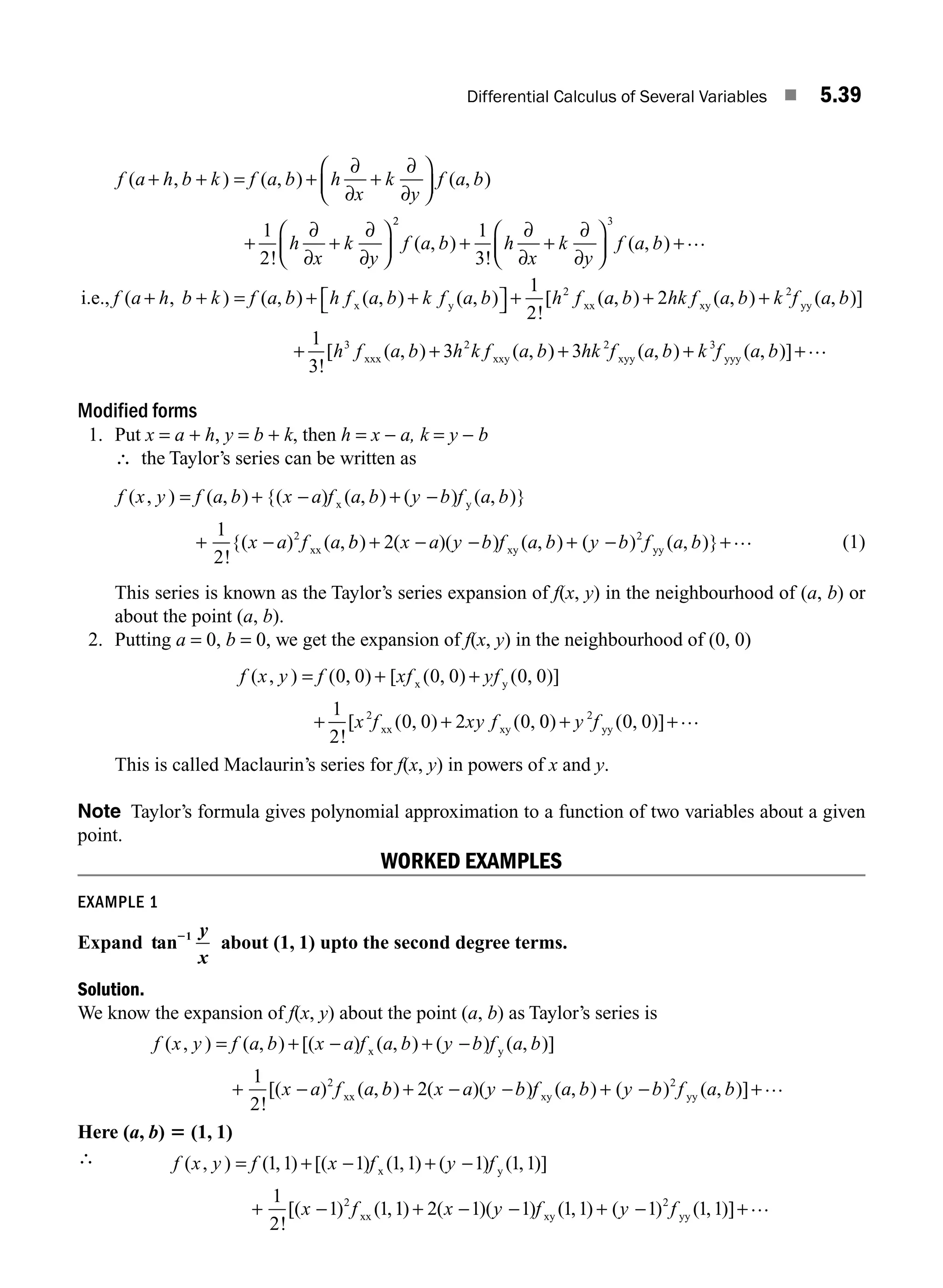 Differential Calculus of Several Variables ■ 5.39
f a h b k f a b h
x
k
y
f a b
h
x
k
y
( , ) ( , ) ( , )
!
+ + = + +
⎛
⎝
⎜
⎞
⎠
⎟
+ +
⎛
⎝
⎜
⎞
⎠
⎟
∂
∂
∂
∂
∂
∂
∂
∂
1
2
2
2 3
1
3
f a b h
x
k
y
f a b
( , )
!
( , )
+ +
⎛
⎝
⎜
⎞
⎠
⎟ +
∂
∂
∂
∂
…
i.e., x y xx
f a h b k f a b h f a b k f a b h f
( , ) ( , ) ( , ) ( , )
!
[ (
+ + = + +
⎡
⎣ ⎤
⎦ +
1
2
2
a
a b hk f a b k f a b
h f a b h k f a b
, ) ( , ) ( , )]
!
[ ( , ) ( ,
+ +
+ +
2
1
3
3
2
3 2
xy yy
xxx xxy )
) ( , ) ( , )]
+ + +
3 2 3
hk f a b k f a b
xyy yyy
…
Modified forms
1. Put x = a + h, y = b + k, then h = x − a, k = y − b
∴ the Taylor’s series can be written as
f x y f a b x a f a b y b f a b
x a f a
( , ) ( , ) {( ) ( , ) ( ) ( , )}
!
{( ) ( ,
= + − + −
+ −
x y
xx
1
2
2
b
b x a y b f a b y b f a b
) ( )( ) ( , ) ( ) ( , )}
+ − − + − +
2 2
xy yy
… (1)
This series is known as the Taylor’s series expansion of f(x, y) in the neighbourhood of (a, b) or
about the point (a, b).
2. Putting a = 0, b = 0, we get the expansion of f(x, y) in the neighbourhood of (0, 0)
f x y f xf yf
x f xy f
( , ) ( , ) [ ( , ) ( , )]
!
[ ( , ) ( ,
= + +
+ +
0 0 0 0 0 0
1
2
0 0 2 0
2
x y
xx xy 0
0 0 0
2
) ( , )]
+ +
y f yy
…
This is called Maclaurin’s series for f(x, y) in powers of x and y.
Note Taylor’s formula gives polynomial approximation to a function of two variables about a given
point.
WORKED EXAMPLES
EXAMPLE 1
Expand tan21 y
x
about (1, 1) upto the second degree terms.
Solution.
We know the expansion of f(x, y) about the point (a, b) as Taylor’s series is
f x y f a b x a f a b y b f a b
x a f a
( , ) ( , ) [( ) ( , ) ( ) ( , )]
!
[( ) ( ,
= + − + −
+ −
x y
xx
1
2
2
b
b x a y b f a b y b f a b
) ( )( ) ( , ) ( ) ( , )]
+ − − + − +
2 2
xy yy
…
Here (a, b) 5 (1, 1)
∴ f x y f x f y f
x f
( , ) ( , ) [( ) ( , ) ( ) ( , )]
!
[( ) ( ,
= + − + −
+ −
1 1 1 1 1 1 1 1
1
2
1 1
2
x y
xx 1
1 2 1 1 1 1 1 1 1
2
) ( )( ) ( , ) ( ) ( , )]
+ − − + − +
x y f y f
xy yy
…
M05_ENGINEERING_MATHEMATICS-I _CH05_Part A.indd 39 5/12/2016 9:37:27 AM
 