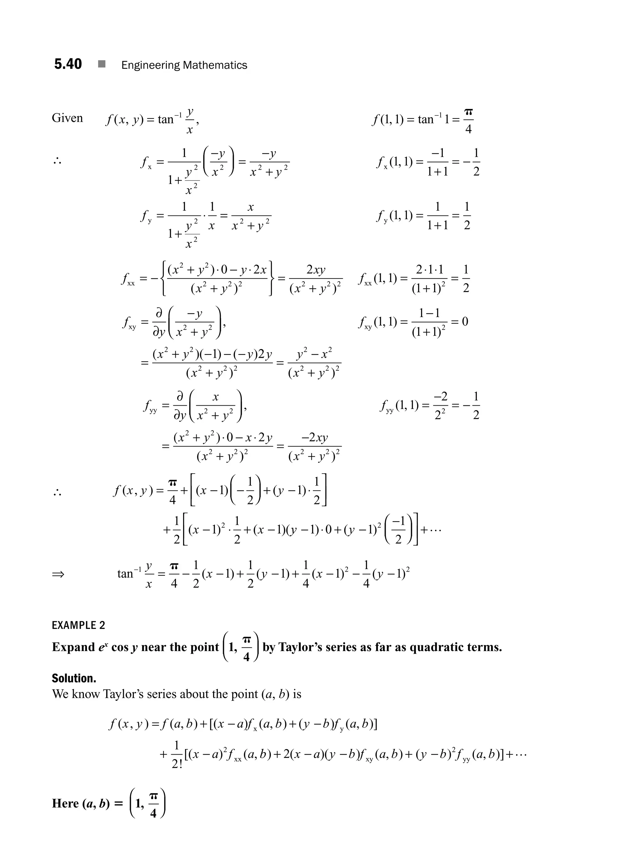 5.40 ■ Engineering Mathematics
Given f x y
y
x
f
( , ) tan , ( , ) tan
= = =
− −
1 1
1 1 1
4
p
∴ f
y
x
y
x
y
x y
f
f
y
x
x
x x
y
=
+
−
⎛
⎝
⎜
⎞
⎠
⎟ =
−
+
=
−
+
= −
=
+
⋅
1
1
1 1
1
1 1
1
2
1
1
1
2
2
2 2 2
2
2
( , )
=
=
+
=
+
=
x
x y
f
2 2
1 1
1
1 1
1
2
y ( , )
f
x y y x
x y
xy
x y
f
xx xx
= −
+ ⋅ − ⋅
+
⎧
⎨
⎩
⎫
⎬
⎭
=
+
=
⋅ ⋅
( )
( ) ( )
( , )
2 2
2 2 2 2 2 2
0 2 2
1 1
2 1 1
1
1 1
1
2
2
( )
+
=
f
y
y
x y
f
x y y
xy xy
=
−
+
⎛
⎝
⎜
⎞
⎠
⎟ =
−
+
=
=
( + − − −
∂
∂ 2 2 2
2 2
1 1
1 1
1 1
0
1
, ( , )
( )
)( ) ( )2
2
2 2 2
2 2
2 2 2
y
x y
y x
x y
( ) ( )
+
=
−
+
f
y
x
x y
f
x y x y
x y
yy yy
=
+
⎛
⎝
⎜
⎞
⎠
⎟ =
−
= −
=
( + ⋅ − ⋅
+
∂
∂ 2 2 2
2 2
2 2
1 1
2
2
1
2
0 2
, ( , )
)
( )
) ( )
2 2 2 2
2
=
−
+
xy
x y
∴ f x y x y
x x
( , ) ( ) ( )
( ) ( )(
= + − −
⎛
⎝
⎜
⎞
⎠
⎟ + − ⋅
⎡
⎣
⎢
⎤
⎦
⎥
+ − ⋅ + −
p
4
1
1
2
1
1
2
1
2
1
1
2
1
2
y
y y
− ⋅ + −
−
⎛
⎝
⎜
⎞
⎠
⎟
⎡
⎣
⎢
⎤
⎦
⎥ +
1 0 1
1
2
2
) ( ) …
⇒ tan ( ) ( ) ( ) ( )
−
= − − + − + − − −
1 2 2
4
1
2
1
1
2
1
1
4
1
1
4
1
y
x
x y x y
p
EXAMPLE 2
Expand ex
cos y near the point 1
4
,
p
⎛
⎝
⎜
⎞
⎠
⎟ by Taylor’s series as far as quadratic terms.
Solution.
We know Taylor’s series about the point (a, b) is
f x y f a b x a f a b y b f a b
x a f a
( , ) ( , ) [( ) ( , ) ( ) ( , )]
!
[( ) ( ,
= + − + −
+ −
x y
xx
1
2
2
b
b x a y b f a b y b f a b
) ( )( ) ( , ) ( ) ( , )]
+ − − + − +
2 2
xy yy
…
Here (a, b) 5 1
4
,
p
⎛
⎝
⎜
⎞
⎠
⎟
M05_ENGINEERING_MATHEMATICS-I _CH05_Part A.indd 40 5/12/2016 9:37:37 AM
 