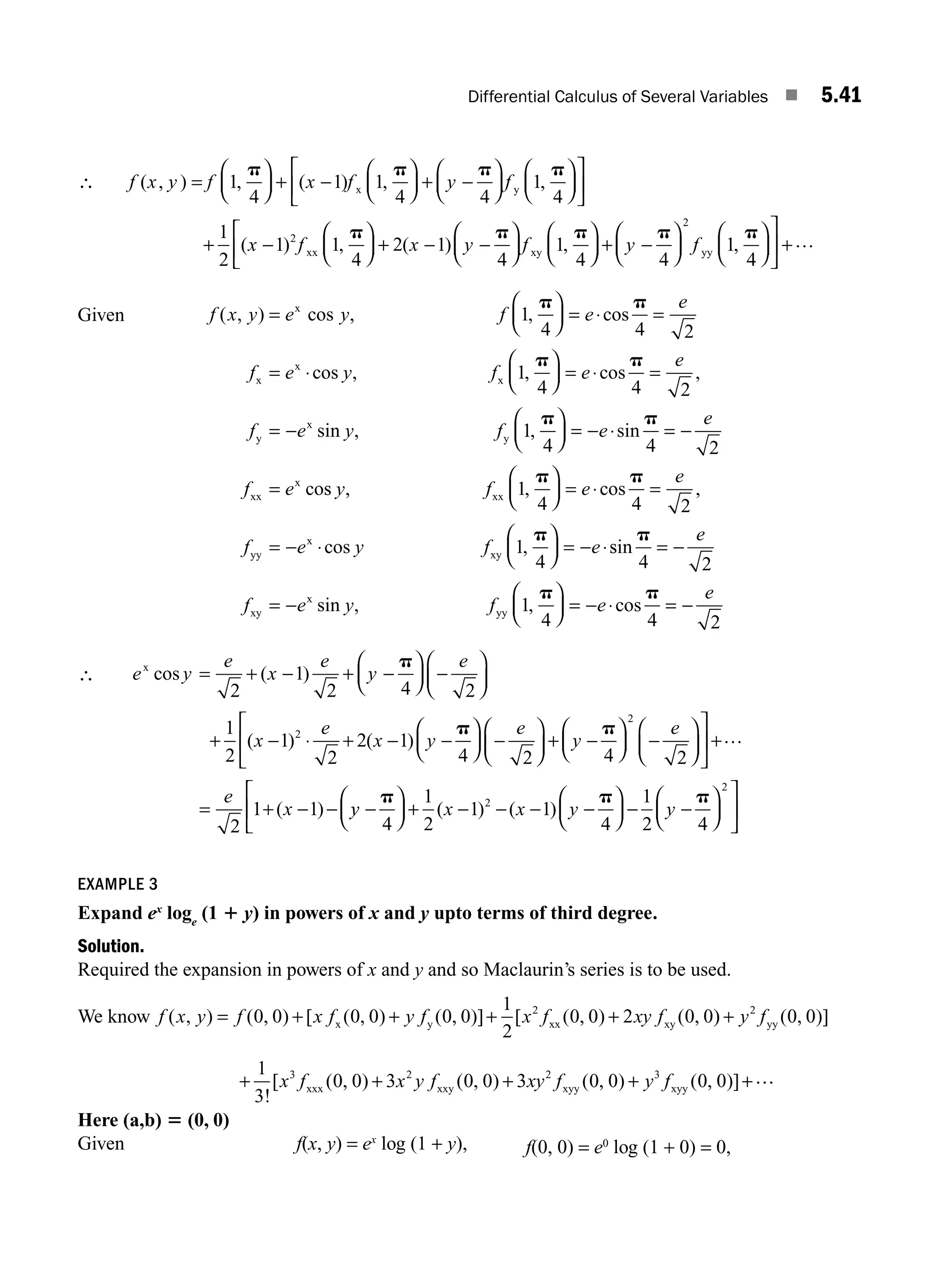 Differential Calculus of Several Variables ■ 5.41
∴ f x y f x f y f
( , ) , ( ) , ,
=
⎛
⎝
⎜
⎞
⎠
⎟ + −
⎛
⎝
⎜
⎞
⎠
⎟ + −
⎛
⎝
⎜
⎞
⎠
⎟
⎛
⎝
⎜
⎞
⎠
1
4
1 1
4 4
1
4
p p p p
x y ⎟
⎟
⎡
⎣
⎢
⎤
⎦
⎥
+ −
⎛
⎝
⎜
⎞
⎠
⎟ + − −
⎛
⎝
⎜
⎞
⎠
⎟
⎛
⎝
⎜
⎞
1
2
1 1
4
2 1
4
1
4
2
( ) , ( ) ,
x f x y f
xx xy
p p p
⎠
⎠
⎟
⎡
⎣
⎢ + −
⎛
⎝
⎜
⎞
⎠
⎟
⎛
⎝
⎜
⎞
⎠
⎟
⎤
⎦
⎥ +
y f
p p
4
1
4
2
yy , …
Given f x y e y f e
e
f e y f
( , ) cos , , cos
cos , ,
=
⎛
⎝
⎜
⎞
⎠
⎟ = ⋅ =
= ⋅
⎛
⎝
⎜
⎞
⎠
x
x
x
x
1
4 4 2
1
4
p p
p
⎟
⎟ = ⋅ =
= −
⎛
⎝
⎜
⎞
⎠
⎟ = − ⋅ = −
=
e
e
f e y f e
e
f e
cos ,
sin , , sin
co
p
p p
4 2
1
4 4 2
y
x
y
xx
x
s
s , , cos ,
cos ,
y f e
e
f e y f e
xx
yy
x
xy
1
4 4 2
1
4
p p
p
⎛
⎝
⎜
⎞
⎠
⎟ = ⋅ =
= − ⋅
⎛
⎝
⎜
⎞
⎠
⎟ = − ⋅s
sin
sin , , cos
p
p p
4 2
1
4 4 2
= −
= −
⎛
⎝
⎜
⎞
⎠
⎟ = − ⋅ = −
e
f e y f e
e
xy
x
yy
∴ e y
e
x
e
y
e
x
e
x y
x
cos ( )
( ) ( )
= + − + −
⎛
⎝
⎜
⎞
⎠
⎟ −
⎛
⎝
⎜
⎞
⎠
⎟
+ − ⋅ + − −
2
1
2 4 2
1
2
1
2
2 1
2
p
p
p p
4 2 4 2
2
1 1
2
⎛
⎝
⎜
⎞
⎠
⎟ −
⎛
⎝
⎜
⎞
⎠
⎟ + −
⎛
⎝
⎜
⎞
⎠
⎟ −
⎛
⎝
⎜
⎞
⎠
⎟
⎡
⎣
⎢
⎤
⎦
⎥ +
= + − −
e
y
e
e
x
…
( ) y
y x x y y
−
⎛
⎝
⎜
⎞
⎠
⎟ + − − − −
⎛
⎝
⎜
⎞
⎠
⎟ − −
⎛
⎝
⎜
⎞
⎠
⎟
⎡
⎣
⎢
⎤
⎦
⎥
p p p
4
1
2
1 1
4
1
2 4
2
2
( ) ( )
EXAMPLE 3
Expand ex
loge
(1 1 y) in powers of x and y upto terms of third degree.
Solution.
Required the expansion in powers of x and y and so Maclaurin’s series is to be used.
We know f x y f x f y f x f xy f
( , ) ( , ) [ ( , ) ( , )] [ ( , ) ( ,
= + + + +
0 0 0 0 0 0
1
2
0 0 2 0 0
2
x y xx xy )
) ( , )]
+ y f
2
0 0
yy
+ + + + +
1
3
0 0 3 0 0 3 0 0 0 0
3 2 2 3
!
[ ( , ) ( , ) ( , ) ( , )]
x f x y f xy f y f
xxx xxy xyy xyy
…
…
Here (a,b) 5 (0, 0)
Given f(x, y) = ex
log (1 + y), f(0, 0) = e0
log (1 + 0) = 0,
M05_ENGINEERING_MATHEMATICS-I _CH05_Part A.indd 41 5/12/2016 9:37:41 AM
 