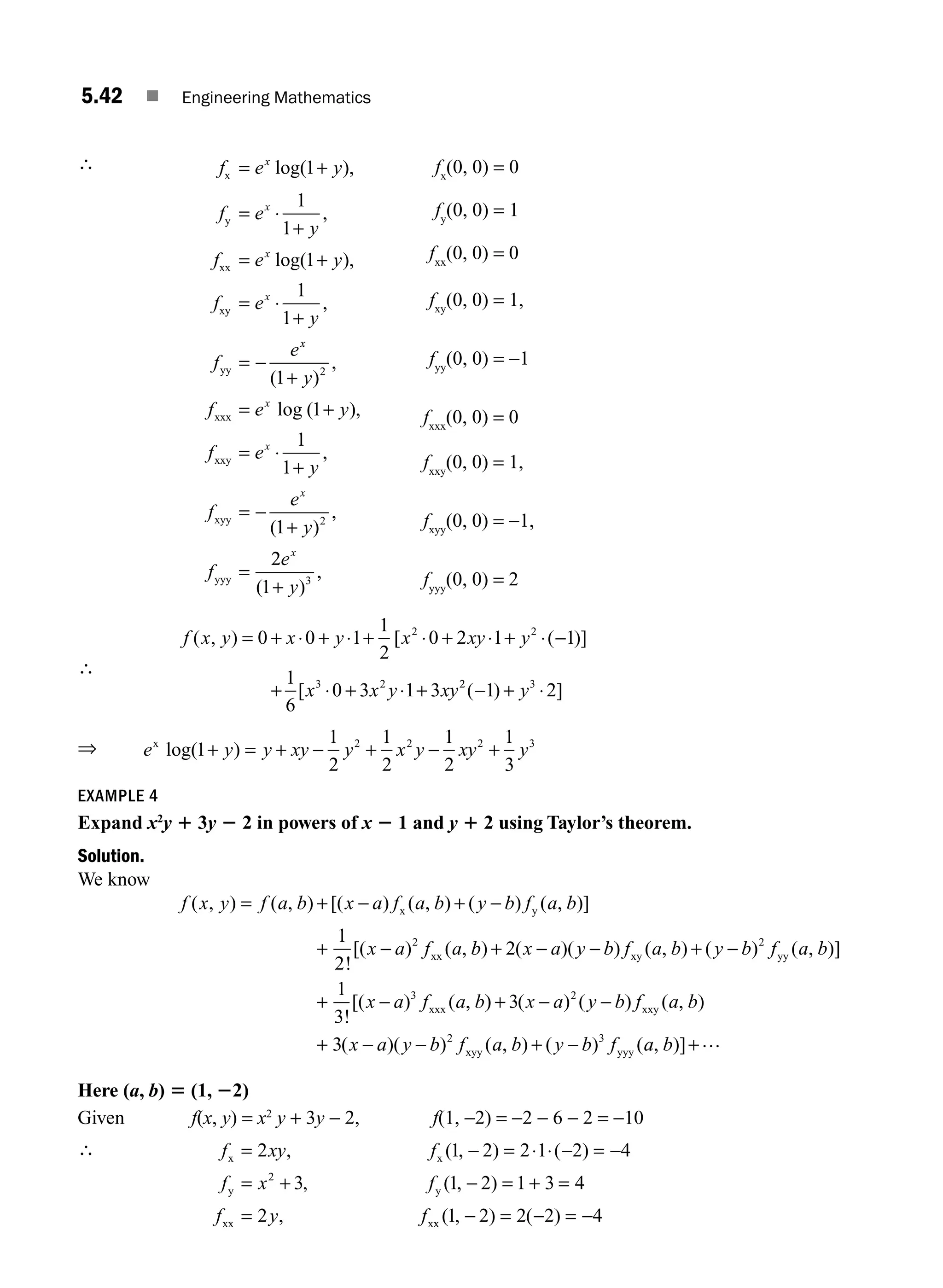 5.42 ■ Engineering Mathematics
∴ f e y
f e
y
f e y
f e
y
f
e
x
x
x
x
x
y
xx
xy
yy
= +
= ⋅
+
= +
= ⋅
+
= −
log( ),
,
log( ),
,
1
1
1
1
1
1
x
x
x
x
x
y
f e y
f e
y
f
e
y
f
( )
,
log ( ),
,
( )
,
1
1
1
1
1
2
2
+
= +
= ⋅
+
= −
+
=
xxx
xxy
xyy
yyy
2
2
1 3
e
y
x
( )
,
+
fx
(0, 0) = 0
fy
(0, 0) = 1
fxx
(0, 0) = 0
fxy
(0, 0) = 1,
fyy
(0, 0) = −1
fxxx
(0, 0) = 0
fxxy
(0, 0) = 1,
fxyy
(0, 0) = −1,
fyyy
(0, 0) = 2
∴
f x y x y x xy y
x x y xy
( , ) [ ( )]
[
= + ⋅ + ⋅ + ⋅ + ⋅ + ⋅ −
+ ⋅ + ⋅ +
0 0 1
1
2
0 2 1 1
1
6
0 3 1 3
2 2
3 2 2
2 3
1 2
( ) ]
− + ⋅
y
⇒ e y y xy y x y xy y
x
log( )
1
1
2
1
2
1
2
1
3
2 2 2 3
+ = + − + − +
EXAMPLE 4
Expand x2
y 1 3y 2 2 in powers of x 2 1 and y 1 2 using Taylor’s theorem.
Solution.
We know
f x y f a b x a f a b y b f a b
x a f a
( , ) ( , ) [( ) ( , ) ( ) ( , )]
!
[( ) ( ,
= + − + −
+ −
x y
xx
1
2
2
b
b x a y b f a b y b f a b
x a f a b
) ( )( ) ( , ) ( ) ( , )]
!
[( ) ( ,
+ − − + −
+ −
2
1
3
2
3
xy yy
xxx )
) ( ) ( ) ( , )
( )( ) ( , ) ( ) (
+ − −
+ − − + −
3
3
2
2 3
x a y b f a b
x a y b f a b y b f
xxy
xyy yyy a
a b
, )]+…
Here (a, b) 5 (1, 22)
Given f(x, y) = x2
y + 3y − 2, f(1, −2) = −2 − 6 − 2 = −10
∴ f xy f
f x f
f y f
x x
y y
xx x
= − = ⋅ ⋅ − = −
= + − = + =
=
2 1 2 2 1 2 4
3 1 2 1 3 4
2
2
, ( , ) ( )
, ( , )
, x
x ( , ) ( )
1 2 2 2 4
− = − = −
M05_ENGINEERING_MATHEMATICS-I _CH05_Part A.indd 42 5/12/2016 9:37:45 AM
 