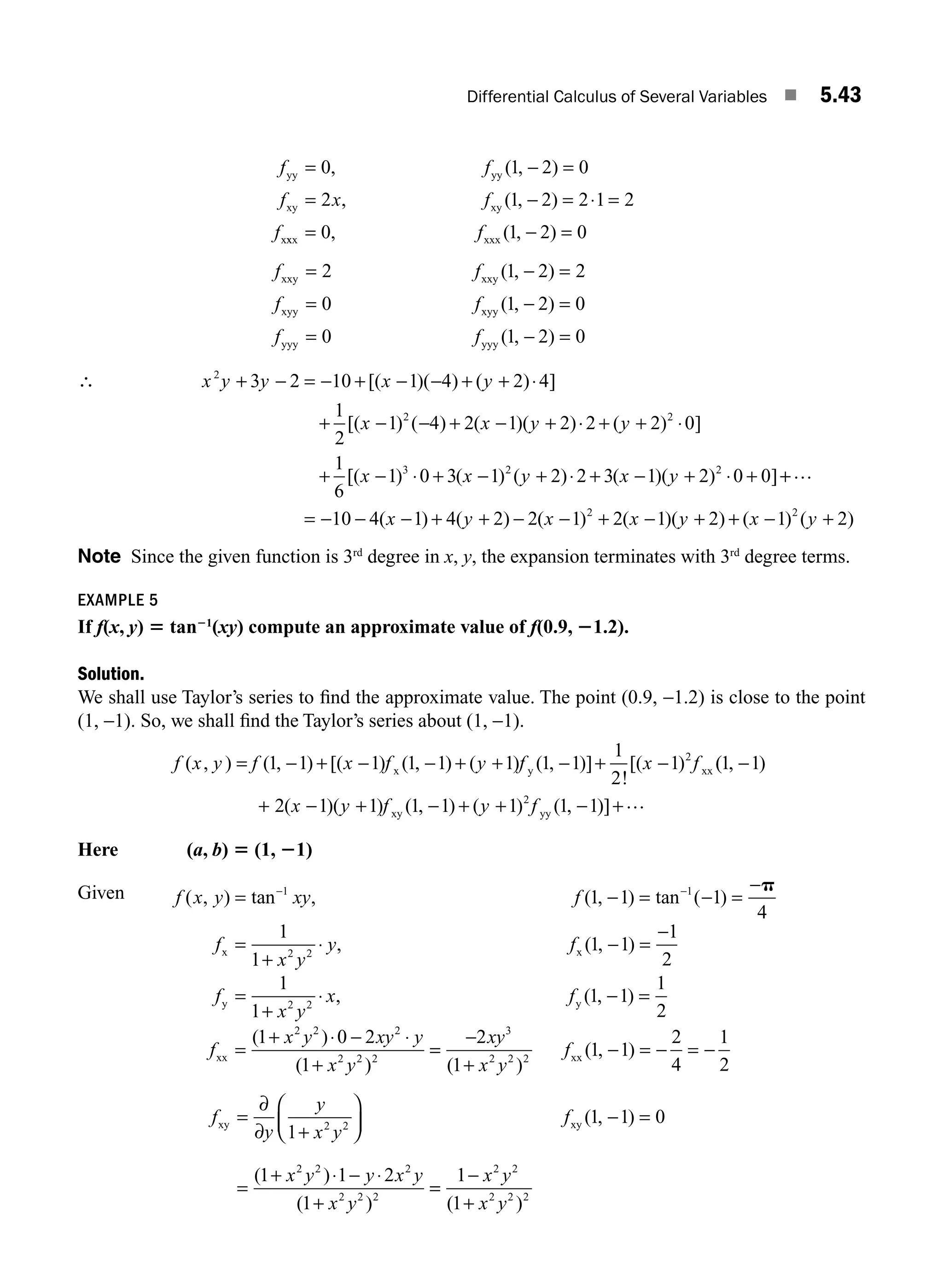 Differential Calculus of Several Variables ■ 5.43
yy yy
xy xy
x
, ( , )
, ( , )
0 1 2 0
2 1 2 2 1 2
= − =
= − = ⋅ =
f f
f x f
f x
xx xxx
= − =
0 1 2 0
, ( , )
f
f f
f f
f f
xxy xxy
xyy xyy
yyy yyy
= − =
= − =
= − =
2 1 2 2
0 1 2 0
0 1 2 0
( , )
( , )
( , )
∴ x y y x y
x x y
2
2
3 2 10 1 4 2 4
1
2
1 4 2 1 2
+ − = − + − − + + ⋅
+ − − + − +
[( )( ) ( ) ]
[( ) ( ) ( )( )⋅
⋅ + + ⋅
+ − ⋅ + − + ⋅ + − + ⋅ +
2 2 0
1
6
1 0 3 1 2 2 3 1 2 0 0
2
3 2 2
( ) ]
[( ) ( ) ( ) ( )( ) ]
y
x x y x y +
+
= − − − + + − − + − + + − +
…
10 4 1 4 2 2 1 2 1 2 1 2
2 2
( ) ( ) ( ) ( )( ) ( ) ( )
x y x x y x y
Note Since the given function is 3rd
degree in x, y, the expansion terminates with 3rd
degree terms.
EXAMPLE 5
If f(x, y) 5 tan21
(xy) compute an approximate value of f(0.9, 21.2).
Solution.
We shall use Taylor’s series to ﬁnd the approximate value. The point (0.9, −1.2) is close to the point
(1, −1). So, we shall ﬁnd the Taylor’s series about (1, −1).
f x y f x f y f x f
( , ) ( , ) [( ) ( , ) ( ) ( , )]
!
[( )
= − + − − + + − + −
1 1 1 1 1 1 1 1
1
2
1 2
x y xx (
( , )
( )( ) ( , ) ( ) ( , )]
1 1
2 1 1 1 1 1 1 1
2
−
+ − + − + + − +
x y f y f
xy yy
…
Here (a, b) 5 (1, 21)
Given f x y xy f
f
x y
y f
( , ) tan , ( , ) tan ( )
, ( , )
= − = − =
−
=
+
⋅ − =
− −
1 1
2 2
1 1 1
4
1
1
1 1
p
x x
−
−
=
+
⋅ − =
=
+ ⋅ − ⋅
+
1
2
1
1
1 1
1
2
1 0 2
1
2 2
2 2 2
2 2 2
f
x y
x f
f
x y xy y
x y
y y
xx
, ( , )
( )
( )
=
=
−
+
− = − = −
2
1
1 1
2
4
1
2
3
2 2 2
xy
x y
f
( )
( , )
xx
f
y
y
x y
f
x y y x y
x y
xy xy
=
+
⎛
⎝
⎜
⎞
⎠
⎟ − =
=
+ ⋅ − ⋅
+
∂
∂ 1
1 1 0
1 1 2
1
2 2
2 2 2
2 2 2
( , )
( )
( )
=
=
−
+
1
1
2 2
2 2 2
x y
x y
( )
M05_ENGINEERING_MATHEMATICS-I _CH05_Part A.indd 43 5/12/2016 9:37:48 AM
 