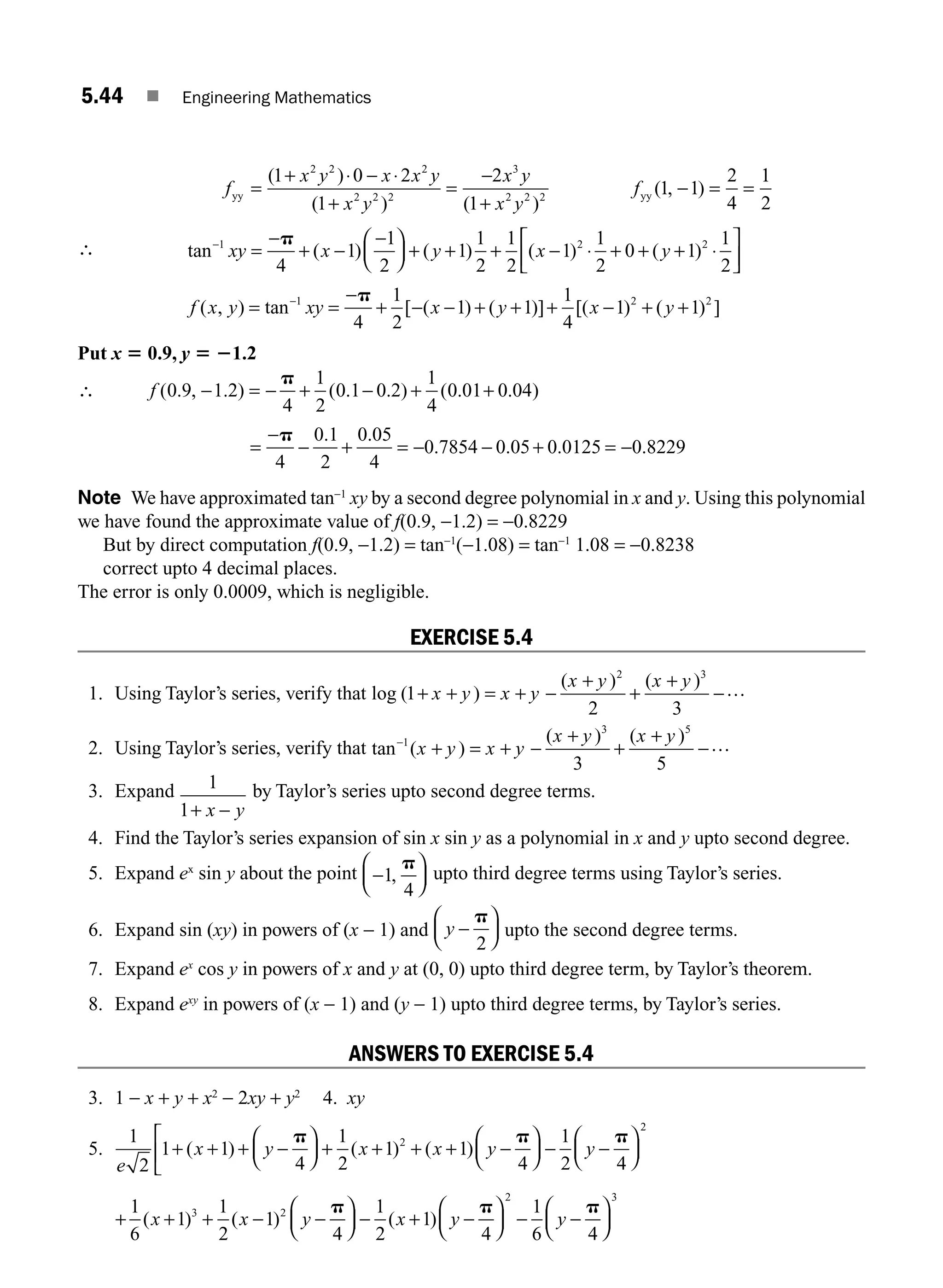 5.44 ■ Engineering Mathematics
f
x y x x y
x y
x y
x y
f
yy yy
=
+ ⋅ − ⋅
+
=
−
+
− = =
( )
( ) ( )
( , )
1 0 2
1
2
1
1 1
2
4
2 2 2
2 2 2
3
2 2 2
1
1
2
∴ tan ( ) ( ) ( ) ( )
−
=
−
+ −
−
⎛
⎝
⎜
⎞
⎠
⎟ + + + − ⋅ + + + ⋅
1 2 2
4
1
1
2
1
1
2
1
2
1
1
2
0 1
1
2
xy x y x y
p ⎡
⎡
⎣
⎢
⎤
⎦
⎥
f x y xy x y x y
( , ) tan [ ( ) ( )] [( ) ( ) ]
= =
−
+ − − + + + − + +
−1 2 2
4
1
2
1 1
1
4
1 1
p
Put x 5 0.9, y 5 21.2
∴ f ( . , . ) ( . . ) ( . . )
0 9 1 2
4
1
2
0 1 0 2
1
4
0 01 0 04
− = − + − + +
p
=
−
− + = − − + = −
p
4
0 1
2
0 05
4
0 7854 0 05 0 0125 0 8229
. .
. . . .
Note We have approximated tan−1
xy by a second degree polynomial in x and y. Using this polynomial
we have found the approximate value of f(0.9, −1.2) = −0.8229
But by direct computation f(0.9, −1.2) = tan−1
(−1.08) = tan−1
1.08 = −0.8238
correct upto 4 decimal places.
The error is only 0.0009, which is negligible.
EXERCISE 5.4
1. Using Taylor’s series, verify that log ( )
( ) ( )
1
2 3
2 3
+ + = + −
+
+
+
−
x y x y
x y x y …
2. Using Taylor’s series, verify that tan ( )
( ) ( )
−
+ = + −
+
+
+
−
1
3 5
3 5
x y x y
x y x y …
3. Expand 1
1+ −
x y
by Taylor’s series upto second degree terms.
4. Find the Taylor’s series expansion of sin x sin y as a polynomial in x and y upto second degree.
5. Expand ex
sin y about the point −
⎛
⎝
⎜
⎞
⎠
⎟
1
4
,
p
upto third degree terms using Taylor’s series.
6. Expand sin (xy) in powers of (x − 1) and y −
⎛
⎝
⎜
⎞
⎠
⎟
p
2
upto the second degree terms.
7. Expand ex
cos y in powers of x and y at (0, 0) upto third degree term, by Taylor’s theorem.
8. Expand exy
in powers of (x − 1) and (y − 1) upto third degree terms, by Taylor’s series.
ANSWERS TO EXERCISE 5.4
3. 1 − x + y + x2
− 2xy + y2
4. xy
5.
1
2
1 1
4
1
2
1 1
4
1
2 4
2
e
x y x x y y
+ + + −
⎛
⎝
⎜
⎞
⎠
⎟
⎡
⎣
⎢ + + + + −
⎛
⎝
⎜
⎞
⎠
⎟ − −
⎛
⎝
( ) ( ) ( )
p p p
⎜
⎜
⎞
⎠
⎟
2
+ + + − −
⎛
⎝
⎜
⎞
⎠
⎟ − + −
⎛
⎝
⎜
⎞
⎠
⎟ − −
⎛
⎝
⎜
⎞
1
6
1
1
2
1
4
1
2
1
4
1
6 4
3 2
2
( ) ( ) ( )
x x y x y y
p p p
⎠
⎠
⎟
3
M05_ENGINEERING_MATHEMATICS-I _CH05_Part A.indd 44 5/12/2016 9:37:54 AM
 