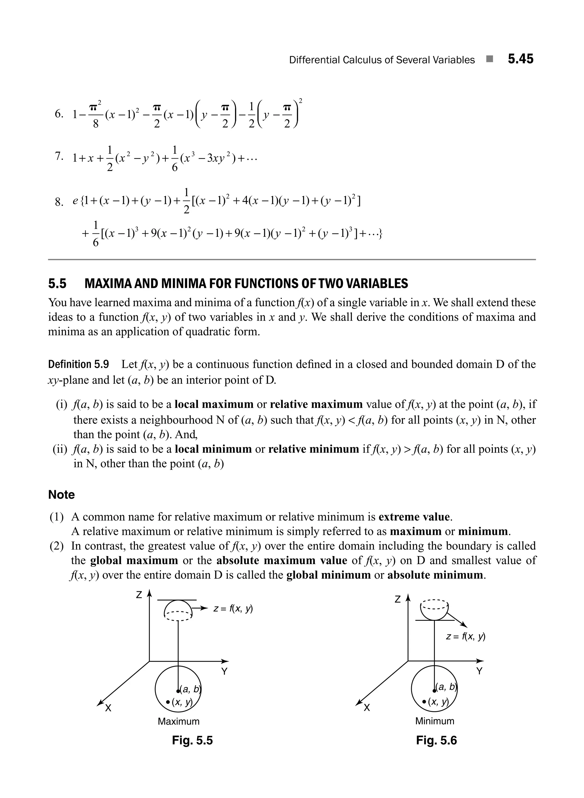 Differential Calculus of Several Variables ■ 5.45
6. 1
8
1
2
1
2
1
2 2
2
2
2
− − − − −
⎛
⎝
⎜
⎞
⎠
⎟ − −
⎛
⎝
⎜
⎞
⎠
⎟
p p p p
( ) ( )
x x y y
7. 1
1
2
1
6
3
2 2 3 2
+ + − + − +
x x y x xy
( ) ( ) …
8. e x y x x y y
x
{ ( ) ( ) [( ) ( )( ) ( ) ]
[( ) (
1 1 1
1
2
1 4 1 1 1
1
6
1 9
2 2
3
+ − + − + − + − − + −
+ − + x
x y x y y
− − + − − + − +
1 1 9 1 1 1
2 2 3
) ( ) ( )( ) ( ) ] }
…
5.5 MAXIMA AND MINIMA FOR FUNCTIONS OF TWO VARIABLES
You have learned maxima and minima of a function f(x) of a single variable in x. We shall extend these
ideas to a function f(x, y) of two variables in x and y. We shall derive the conditions of maxima and
minima as an application of quadratic form.
Definition 5.9 Let f(x, y) be a continuous function deﬁned in a closed and bounded domain D of the
xy-plane and let (a, b) be an interior point of D.
(i) f(a, b) is said to be a local maximum or relative maximum value of f(x, y) at the point (a, b), if
there exists a neighbourhood N of (a, b) such that f(x, y)  f(a, b) for all points (x, y) in N, other
than the point (a, b). And,
(ii) f(a, b) is said to be a local minimum or relative minimum if f(x, y)  f(a, b) for all points (x, y)
in N, other than the point (a, b)
Note
(1) A common name for relative maximum or relative minimum is extreme value.
A relative maximum or relative minimum is simply referred to as maximum or minimum.
(2) In contrast, the greatest value of f(x, y) over the entire domain including the boundary is called
the global maximum or the absolute maximum value of f(x, y) on D and smallest value of
f(x, y) over the entire domain D is called the global minimum or absolute minimum.
Fig. 5.5 Fig. 5.6
(a, b)
(x, y)
Z
X
Y
Maximum
z = f(x, y)
(a, b)
(x, y)
Z
X
Y
Minimum
z = f(x, y)
M05_ENGINEERING_MATHEMATICS-I _CH05_Part A.indd 45 5/12/2016 9:37:58 AM
 