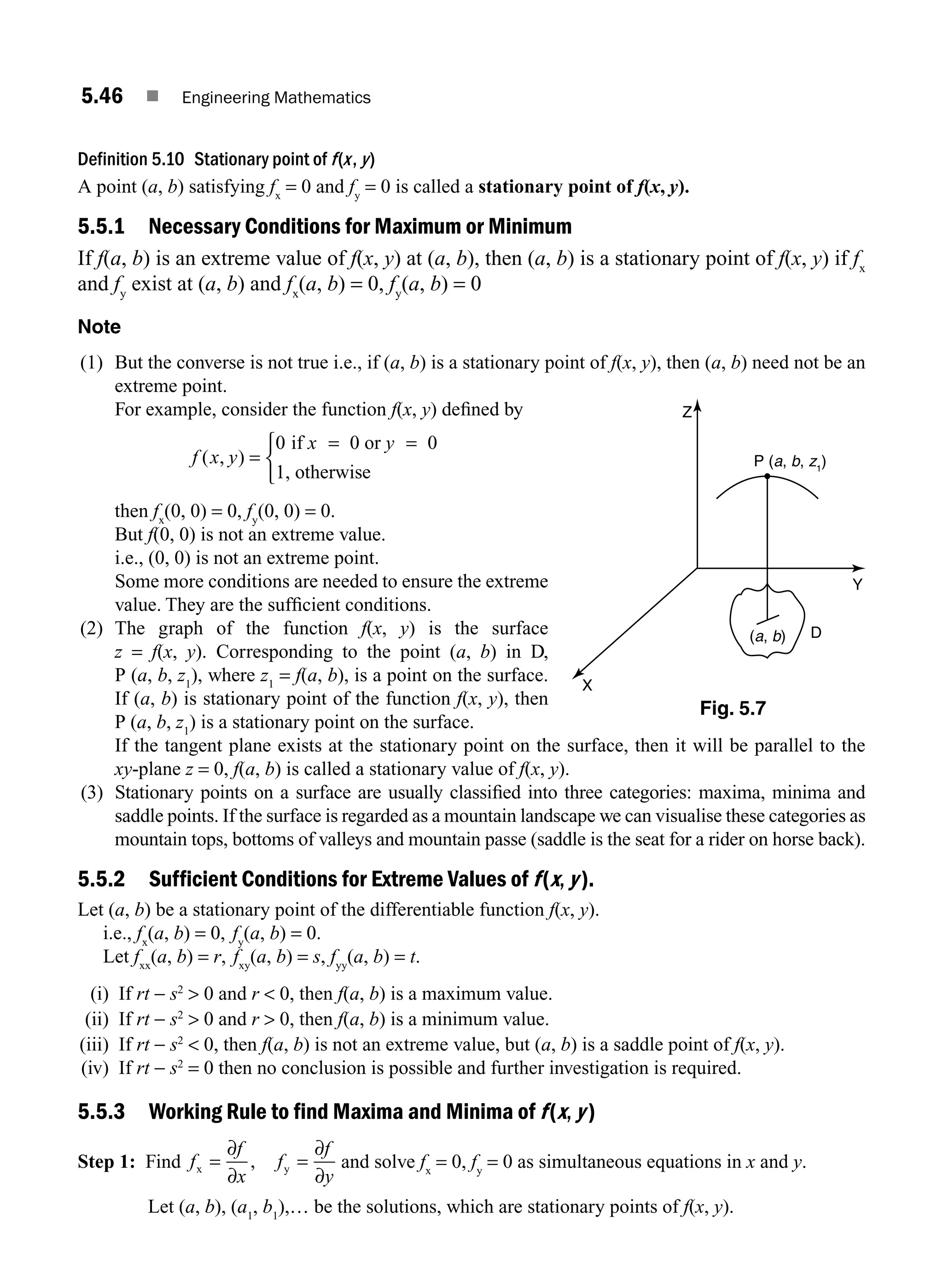 5.46 ■ Engineering Mathematics
Definition 5.10 Stationary point of f(x, y)
A point (a, b) satisfying fx
= 0 and fy
= 0 is called a stationary point of f(x, y).
5.5.1 Necessary Conditions for Maximum or Minimum
If f(a, b) is an extreme value of f(x, y) at (a, b), then (a, b) is a stationary point of f(x, y) if fx
and fy
exist at (a, b) and fx
(a, b) = 0, fy
(a, b) = 0
Note
(1) But the converse is not true i.e., if (a, b) is a stationary point of f(x, y), then (a, b) need not be an
extreme point.
For example, consider the function f(x, y) deﬁned by
f x y
( , ) =
⎧
⎨
⎩
0 if 0 or 0
1, otherwise
x y
= =
then fx
(0, 0) = 0, fy
(0, 0) = 0.
But f(0, 0) is not an extreme value.
i.e., (0, 0) is not an extreme point.
Some more conditions are needed to ensure the extreme
value. They are the sufﬁcient conditions.
(2) The graph of the function f(x, y) is the surface
z = f(x, y). Corresponding to the point (a, b) in D,
P (a, b, z1
), where z1
= f(a, b), is a point on the surface.
If (a, b) is stationary point of the function f(x, y), then
P (a, b, z1
) is a stationary point on the surface.
If the tangent plane exists at the stationary point on the surface, then it will be parallel to the
xy-plane z = 0, f(a, b) is called a stationary value of f(x, y).
(3) Stationary points on a surface are usually classiﬁed into three categories: maxima, minima and
saddle points. If the surface is regarded as a mountain landscape we can visualise these categories as
mountain tops, bottoms of valleys and mountain passe (saddle is the seat for a rider on horse back).
5.5.2 Sufficient Conditions for Extreme Values of f(x, y).
Let (a, b) be a stationary point of the differentiable function f(x, y).
i.e., fx
(a, b) = 0, fy
(a, b) = 0.
Let fxx
(a, b) = r, fxy
(a, b) = s, fyy
(a, b) = t.
(i) If rt − s2
 0 and r  0, then f(a, b) is a maximum value.
(ii) If rt − s2
 0 and r  0, then f(a, b) is a minimum value.
(iii) If rt − s2
 0, then f(a, b) is not an extreme value, but (a, b) is a saddle point of f(x, y).
(iv) If rt − s2
= 0 then no conclusion is possible and further investigation is required.
5.5.3 Working Rule to find Maxima and Minima of f(x, y)
Step 1: Find f
f
x
f
f
y
x y
= =
∂
∂
∂
∂
, and solve fx
= 0, fy
= 0 as simultaneous equations in x and y.
Let (a, b), (a1
, b1
),… be the solutions, which are stationary points of f(x, y).
D
(a, b)
Z
X
Y
P (a, b, z1
)
Fig. 5.7
M05_ENGINEERING_MATHEMATICS-I _CH05_Part B.indd 46 5/12/2016 9:40:42 AM
 