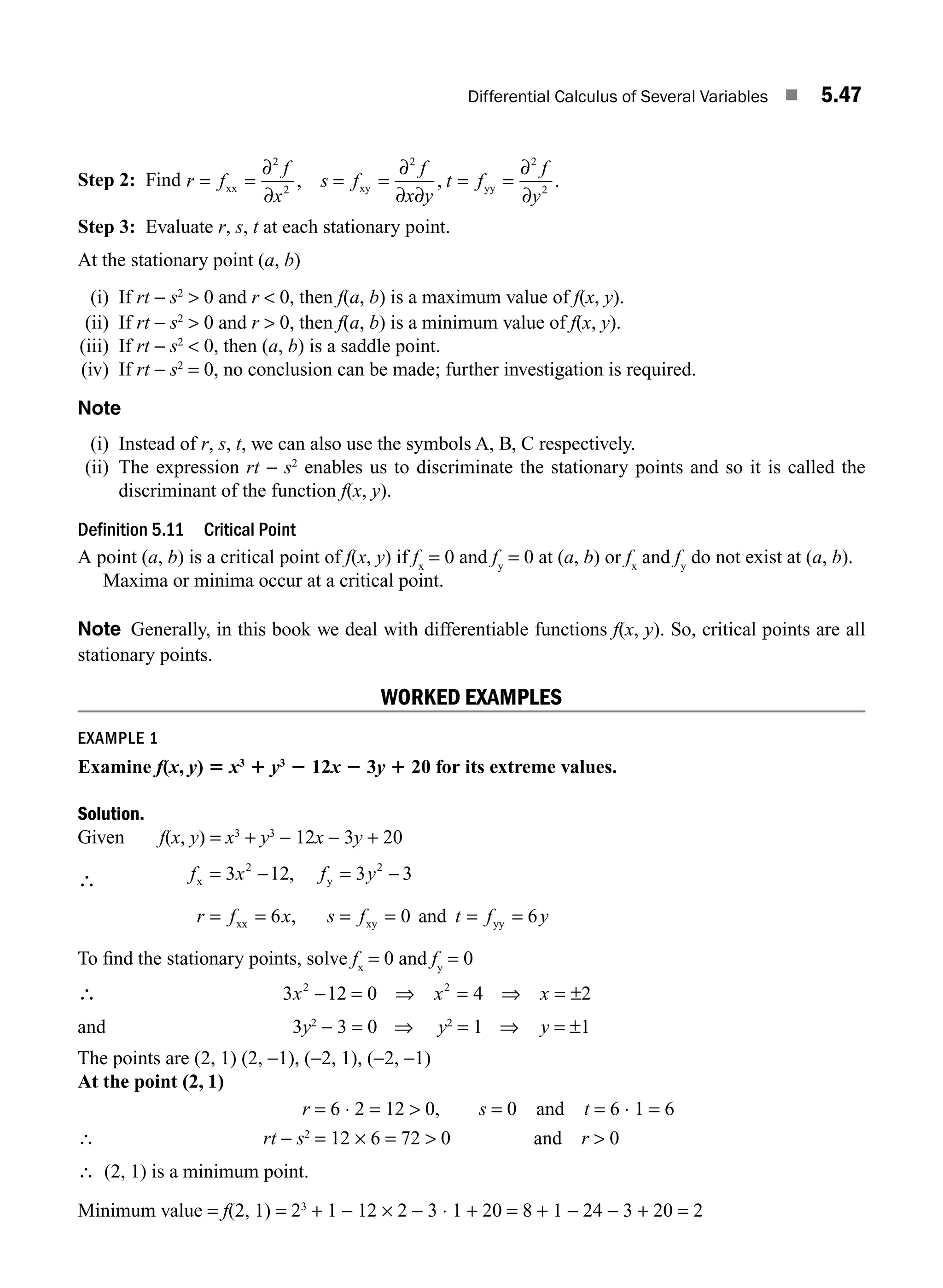 Differential Calculus of Several Variables ■ 5.47
Step 2: Find r f
f
x
s f
f
x y
t f
f
y
= = = = = =
xx xy yy
∂
∂
∂
∂ ∂
∂
∂
2
2
2 2
2
, , .
Step 3: Evaluate r, s, t at each stationary point.
At the stationary point (a, b)
(i) If rt − s2
 0 and r  0, then f(a, b) is a maximum value of f(x, y).
(ii) If rt − s2
 0 and r  0, then f(a, b) is a minimum value of f(x, y).
(iii) If rt − s2
 0, then (a, b) is a saddle point.
(iv) If rt − s2
= 0, no conclusion can be made; further investigation is required.
Note
(i) Instead of r, s, t, we can also use the symbols A, B, C respectively.
(ii) The expression rt − s2
enables us to discriminate the stationary points and so it is called the
discriminant of the function f(x, y).
Definition 5.11 Critical Point
A point (a, b) is a critical point of f(x, y) if fx
= 0 and fy
= 0 at (a, b) or fx
and fy
do not exist at (a, b).
Maxima or minima occur at a critical point.
Note Generally, in this book we deal with differentiable functions f(x, y). So, critical points are all
stationary points.
WORKED EXAMPLES
EXAMPLE 1
Examine f(x, y) 5 x3
1 y3
2 12x 2 3y 1 20 for its extreme values.
Solution.
Given f(x, y) = x3
+ y3
− 12x − 3y + 20
∴ f x f y
r f x s f t f y
x y
xx xy yy
and
= − = −
= = = = = =
3 12 3 3
6 0 6
2 2
,
,
To ﬁnd the stationary points, solve fx
= 0 and fy
= 0
∴ 3 12 0 4 2
2 2
x x x
− = ⇒ = ⇒ = ±
and 3y2
− 3 = 0 ⇒ y2
= 1 ⇒ y = ±1
The points are (2, 1) (2, −1), (−2, 1), (−2, −1)
At the point (2, 1)
r = 6 ⋅ 2 = 12  0, s = 0 and t = 6 ⋅ 1 = 6
∴ rt − s2
= 12 × 6 = 72  0 and r  0
∴ (2, 1) is a minimum point.
Minimum value = f(2, 1) = 23
+ 1 − 12 × 2 − 3 ⋅ 1 + 20 = 8 + 1 − 24 − 3 + 20 = 2
M05_ENGINEERING_MATHEMATICS-I _CH05_Part B.indd 47 5/12/2016 9:40:43 AM
 