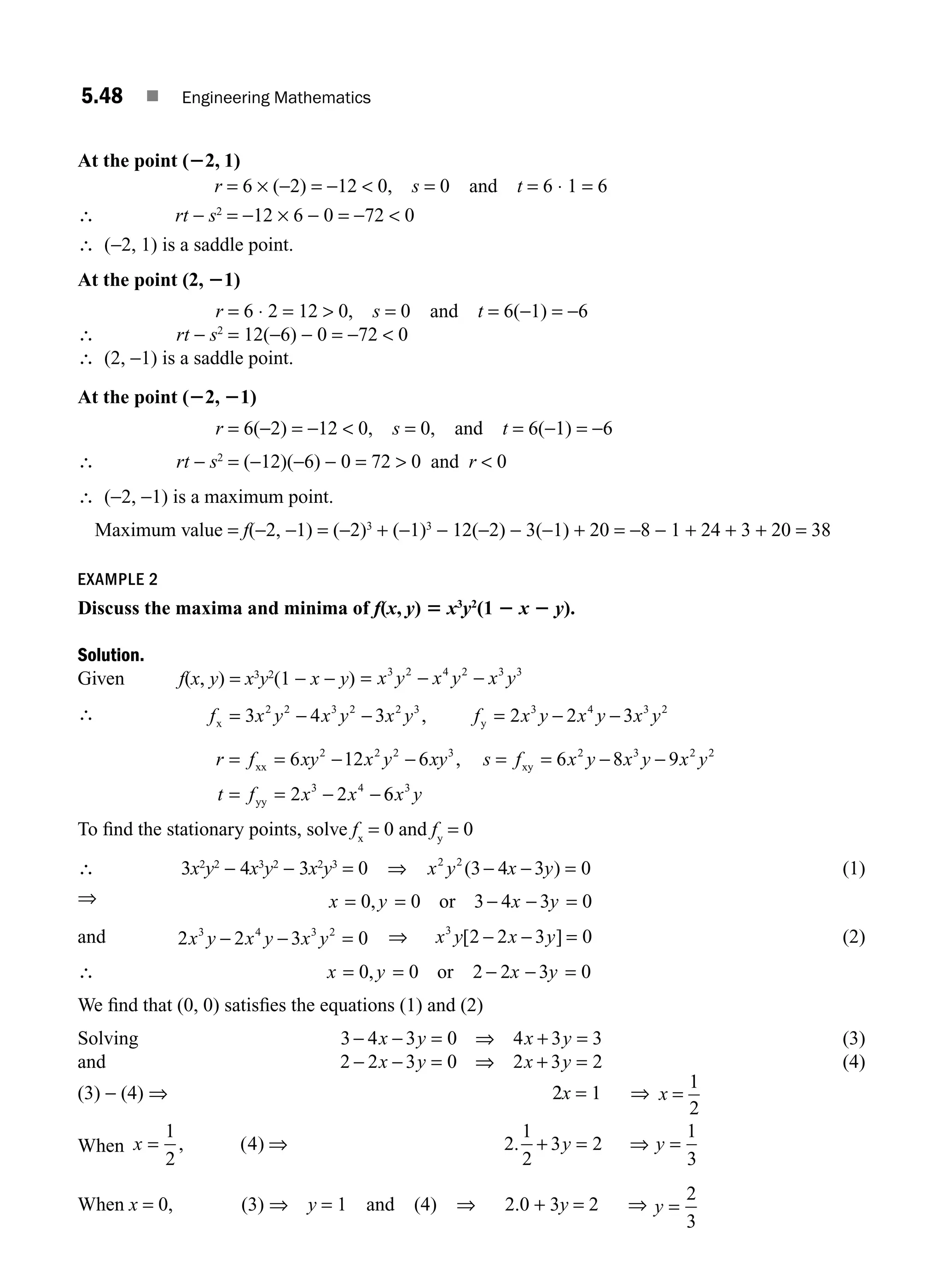 5.48 ■ Engineering Mathematics
At the point (22, 1)
r = 6 × (−2) = −12  0, s = 0 and t = 6 ⋅ 1 = 6
∴ rt − s2
= −12 × 6 − 0 = −72  0
∴ (−2, 1) is a saddle point.
At the point (2, 21)
r = 6 ⋅ 2 = 12  0, s = 0 and t = 6(−1) = −6
∴ rt − s2
= 12(−6) − 0 = −72  0
∴ (2, −1) is a saddle point.
At the point (22, 21)
r = 6(−2) = −12  0, s = 0, and t = 6(−1) = −6
∴ rt − s2
= (−12)(−6) − 0 = 72  0 and r  0
∴ (−2, −1) is a maximum point.
Maximum value = f(−2, −1) = (−2)3
+ (−1)3
− 12(−2) − 3(−1) + 20 = −8 − 1 + 24 + 3 + 20 = 38
EXAMPLE 2
Discuss the maxima and minima of f(x, y) 5 x3
y2
(1 2 x 2 y).
Solution.
Given f(x, y) = x3
y2
(1 − x − y) = − −
x y x y x y
3 2 4 2 3 3
∴ f x y x y x y f x y x y x y
x y
= − − = − −
3 4 3 2 2 3
2 2 3 2 2 3 3 4 3 2
,
r f xy x y xy s f x y x y x y
t f x x
= = − − = = − −
= = − −
xx xy
yy
6 12 6 6 8 9
2 2
2 2 2 3 2 3 2 2
3 4
,
6
6 3
x y
To ﬁnd the stationary points, solve fx
= 0 and fy
= 0
∴ 3x2
y2
− 4x3
y2
− 3x2
y3
= 0 ⇒ x y x y
2 2
(3 4 3
− − =
) 0 (1)
⇒ x y x y
= = − − =
0 0 3 4 3 0
, or
and 2 2 3 0
3 4 3 2
x y x y x y
− − = ⇒ x y x y
3
2 2 3 0
[ ]
− − = (2)
∴ x y x y
= = − − =
0 0 2 2 3 0
, or
We ﬁnd that (0, 0) satisﬁes the equations (1) and (2)
Solving 3 4 3 0 4 3 3
− − = ⇒ + =
x y x y (3)
and 2 2 3 0 2 3 2
− − = ⇒ + =
x y x y (4)
(3) − (4) ⇒ 2x = 1 ⇒ x =
1
2
When x y y
= ⇒ + = ⇒ =
1
2
4 2
1
2
3 2
1
3
, ( ) .
When x = 0, (3) ⇒ y = 1 and (4) ⇒ 2.0 + 3y = 2 ⇒ y =
2
3
M05_ENGINEERING_MATHEMATICS-I _CH05_Part B.indd 48 5/12/2016 9:40:46 AM
 
