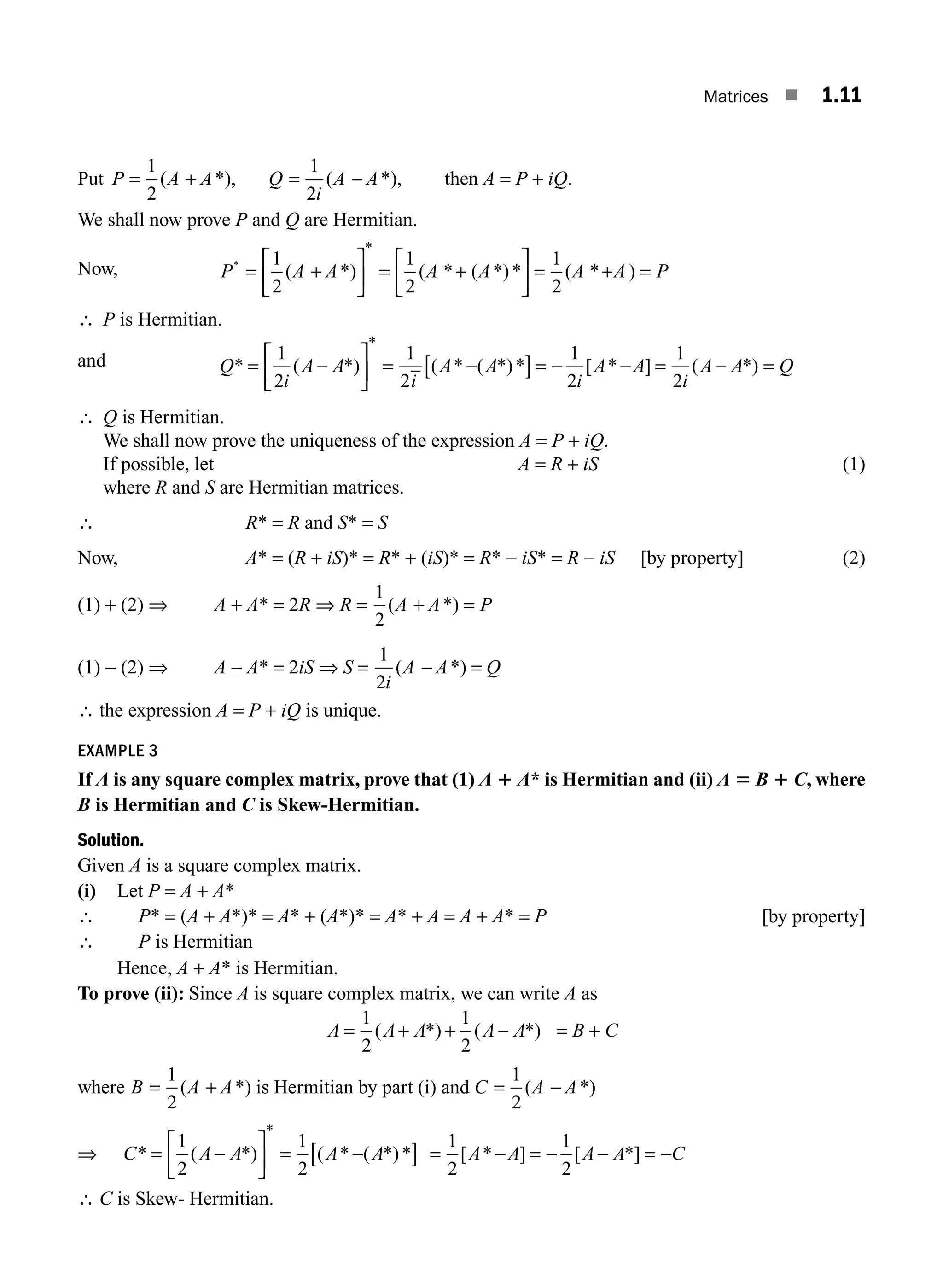 Matrices ■ 1.11
Put P A A Q
i
A A
= + = −
1
2
1
2
( *), ( *), then A = P + iQ.
We shall now prove P and Q are Hermitian.
Now, P A A A A A A P
*
( *) ( * ( *)* ( * )
*
= +
⎡
⎣
⎢
⎤
⎦
⎥ = +
⎡
⎣
⎢
⎤
⎦
⎥ = + =
1
2
1
2
1
2
∴ P is Hermitian.
and Q A A
i
A A
i
A A
i
A A Q
* ( *) ( * ( *)* [ * ] ( *)
*
= −
⎡
⎣
⎢
⎤
⎦
⎥ = −
[ ]= − − = − =
1
2
1
2
1
2
1
2
i
∴ Q is Hermitian.
We shall now prove the uniqueness of the expression A = P + iQ.
If possible, let A = R + iS (1)
where R and S are Hermitian matrices.
∴ R* = R and S* = S
Now, A* = (R + iS)* = R* + (iS)* = R* − iS* = R − iS [by property] (2)
(1) + (2) ⇒ A + A* = 2R ⇒ R =
1
2
( *)
A A P
+ =
(1) − (2) ⇒ A − A* = 2iS ⇒ S =
1
2i
A A Q
( *)
− =
∴ the expression A = P + iQ is unique.
EXAMPLE 3
If A is any square complex matrix, prove that (1) A 1 A* is Hermitian and (ii) A 5 B 1 C, where
B is Hermitian and C is Skew-Hermitian.
Solution.
Given A is a square complex matrix.
(i) Let P = A + A*
∴ P* = (A + A*)* = A* + (A*)* = A* + A = A + A* = P [by property]
∴ P is Hermitian
Hence, A + A* is Hermitian.
To prove (ii): Since A is square complex matrix, we can write A as
A A A A A
= + + −
1
2
1
2
( *) ( *) = B + C
where B A A
= +
1
2
( *) is Hermitian by part (i) and C A A
= −
1
2
( *)
⇒ C A A A A
* ( *) ( * ( *)*
*
= −
⎡
⎣
⎢
⎤
⎦
⎥ = −
[ ]
1
2
1
2
= − = − − = −
1
2
1
2
[ * ] [ *]
A A A A C
∴ C is Skew- Hermitian.
M01_ENGINEERING_MATHEMATICS-I _CH01_Part A.indd 11 5/30/2016 4:34:57 PM
 