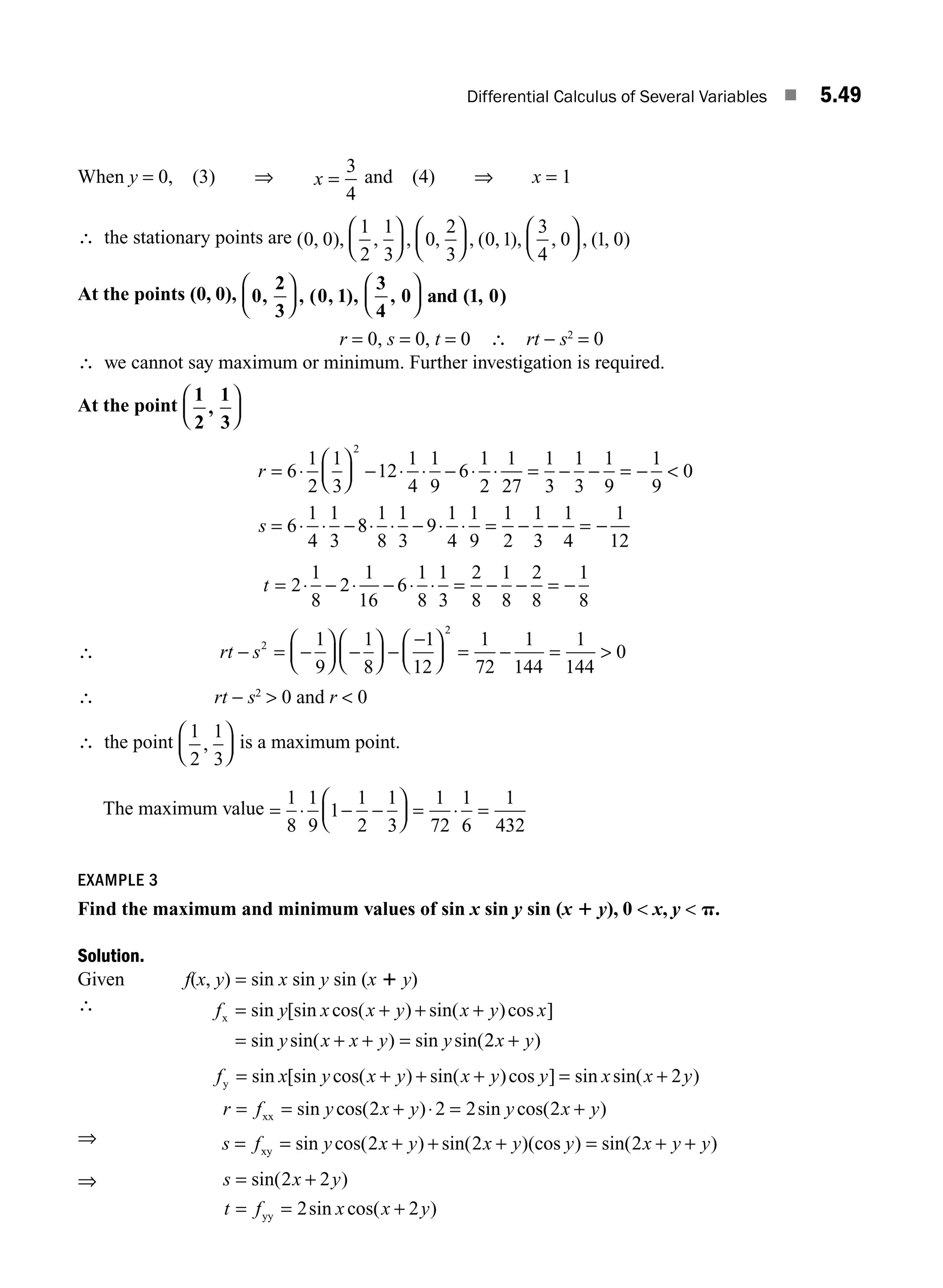 Differential Calculus of Several Variables ■ 5.49
When y = 0, (3) ⇒ x =
3
4
and (4) ⇒ x = 1
∴ the stationary points are ( , ), , , , , ( , ), , , ( , )
0 0
1
2
1
3
0
2
3
0 1
3
4
0 1 0
⎛
⎝
⎜
⎞
⎠
⎟
⎛
⎝
⎜
⎞
⎠
⎟
⎛
⎝
⎜
⎞
⎠
⎟
At the points (0, 0), 0
2
3
0 1
3
4
0 1 0
, , ( , ), , ( , )
⎛
⎝
⎜
⎞
⎠
⎟
⎛
⎝
⎜
⎞
⎠
⎟ and
r = 0, s = 0, t = 0 ∴ rt − s2
= 0
∴ we cannot say maximum or minimum. Further investigation is required.
At the point
1
2
1
3
,
⎛
⎝
⎜
⎞
⎠
⎟
r
s
= ⋅
⎛
⎝
⎜
⎞
⎠
⎟ − ⋅ ⋅ − ⋅ ⋅ = − − = − 
= ⋅ ⋅ −
6
1
2
1
3
12
1
4
1
9
6
1
2
1
27
1
3
1
3
1
9
1
9
0
6
1
4
1
3
2
8
8
1
8
1
3
9
1
4
1
9
1
2
1
3
1
4
1
12
⋅ ⋅ − ⋅ ⋅ = − − = −
t = ⋅ − ⋅ − ⋅ ⋅ = − − = −
2
1
8
2
1
16
6
1
8
1
3
2
8
1
8
2
8
1
8
∴ rt s
− = −
⎛
⎝
⎜
⎞
⎠
⎟ −
⎛
⎝
⎜
⎞
⎠
⎟ −
−
⎛
⎝
⎜
⎞
⎠
⎟ = − = 
2
2
1
9
1
8
1
12
1
72
1
144
1
144
0
∴ rt − s2
 0 and r  0
∴ the point
1
2
1
3
,
⎛
⎝
⎜
⎞
⎠
⎟ is a maximum point.
The maximum value = ⋅ − −
⎛
⎝
⎜
⎞
⎠
⎟ = ⋅ =
1
8
1
9
1
1
2
1
3
1
72
1
6
1
432
EXAMPLE 3
Find the maximum and minimum values of sin x sin y sin (x 1 y), 0  x, y  p.
Solution.
Given f(x, y) = sin x sin y sin (x 1 y)
∴ f y x x y x y x
y x x y y
x = + + +
= + + =
sin [sin cos( ) sin( )cos ]
sin sin( ) sin sin(2
2x y
+ )
f x y x y x y y x x y
r f y
y
xx
= + + + = +
= =
sin [sin cos( ) sin( )cos ] sin sin( )
sin
2
c
cos( ) sin cos( )
2 2 2 2
x y y x y
+ ⋅ = +
⇒ s f y x y x y y x y y
= = + + + = + +
xy sin cos( ) sin( )(cos ) sin( )
2 2 2
⇒ s x y
t f x x y
= +
= = +
sin( )
sin cos( )
2 2
2 2
yy
M05_ENGINEERING_MATHEMATICS-I _CH05_Part B.indd 49 5/12/2016 9:40:49 AM
 