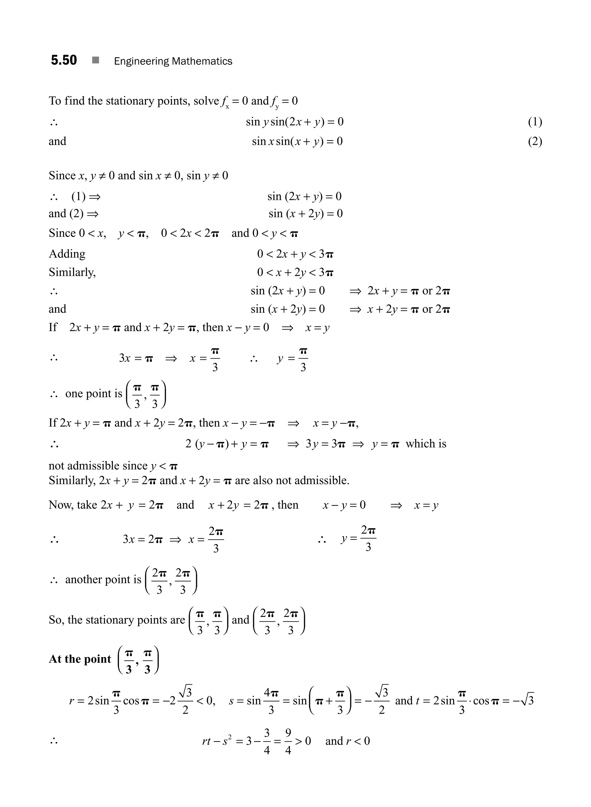 5.50 ■ Engineering Mathematics
To find the stationary points, solve fx
= 0 and fy
= 0
∴ sin sin( )
y x y
2 0
+ = (1)
and sin sin( )
x x y
+ = 0 (2)
Since x, y ≠ 0 and sin x ≠ 0, sin y ≠ 0
∴ (1) ⇒ sin (2x + y) = 0
and (2) ⇒ sin (x + 2y) = 0
Since 0  x, y  p, 0  2x  2p and 0  y  p
Adding 0  2x + y  3p
Similarly, 0  x + 2y  3p
∴ sin (2x + y) = 0 ⇒ 2x + y = p or 2p
and sin (x + 2y) = 0 ⇒ x + 2y = p or 2p
If 2x + y = p and x + 2y = p, then x − y = 0 ⇒ x = y
∴ 3
3 3
x x y
= ⇒ = ∴ =
p
p p
∴ one point is
p p
3 3
,
⎛
⎝
⎜
⎞
⎠
⎟
If 2x + y = p and x + 2y = 2p, then x − y = −p ⇒ x = y −p,
∴ )
2 3 3
(y y y y
− + = ⇒ = ⇒ =
p p p p which is
not admissible since y  p
Similarly, 2x + y = 2p and x + 2y = p are also not admissible.
Now, take 2 2
x y
+ = p and x y
+ =
2 2p , then x − y = 0 ⇒ x = y
∴ 3 2
2
3
x x
= ⇒ =
p
p
∴ y =
2
3
p
∴ another point is
2
3
2
3
p p
,
⎛
⎝
⎜
⎞
⎠
⎟
So, the stationary points are
p p
3 3
,
⎛
⎝
⎜
⎞
⎠
⎟ and
2
3
2
3
p p
,
⎛
⎝
⎜
⎞
⎠
⎟
At the point
p p
3 3
,
⎛
⎝
⎜
⎞
⎠
⎟
r s t
= = −  = = +
⎛
⎝
⎜
⎞
⎠
⎟ = − =
2
3
2
3
2
0
4
3 3
3
2
2
sin cos , sin sin sin
p
p
p
p
p p
and
3
3
3
⋅ = −
cosp
∴ rt s
− = − = 
2
3
3
4
9
4
0 and 0
r 
M05_ENGINEERING_MATHEMATICS-I _CH05_Part B.indd 50 5/12/2016 9:40:53 AM
 