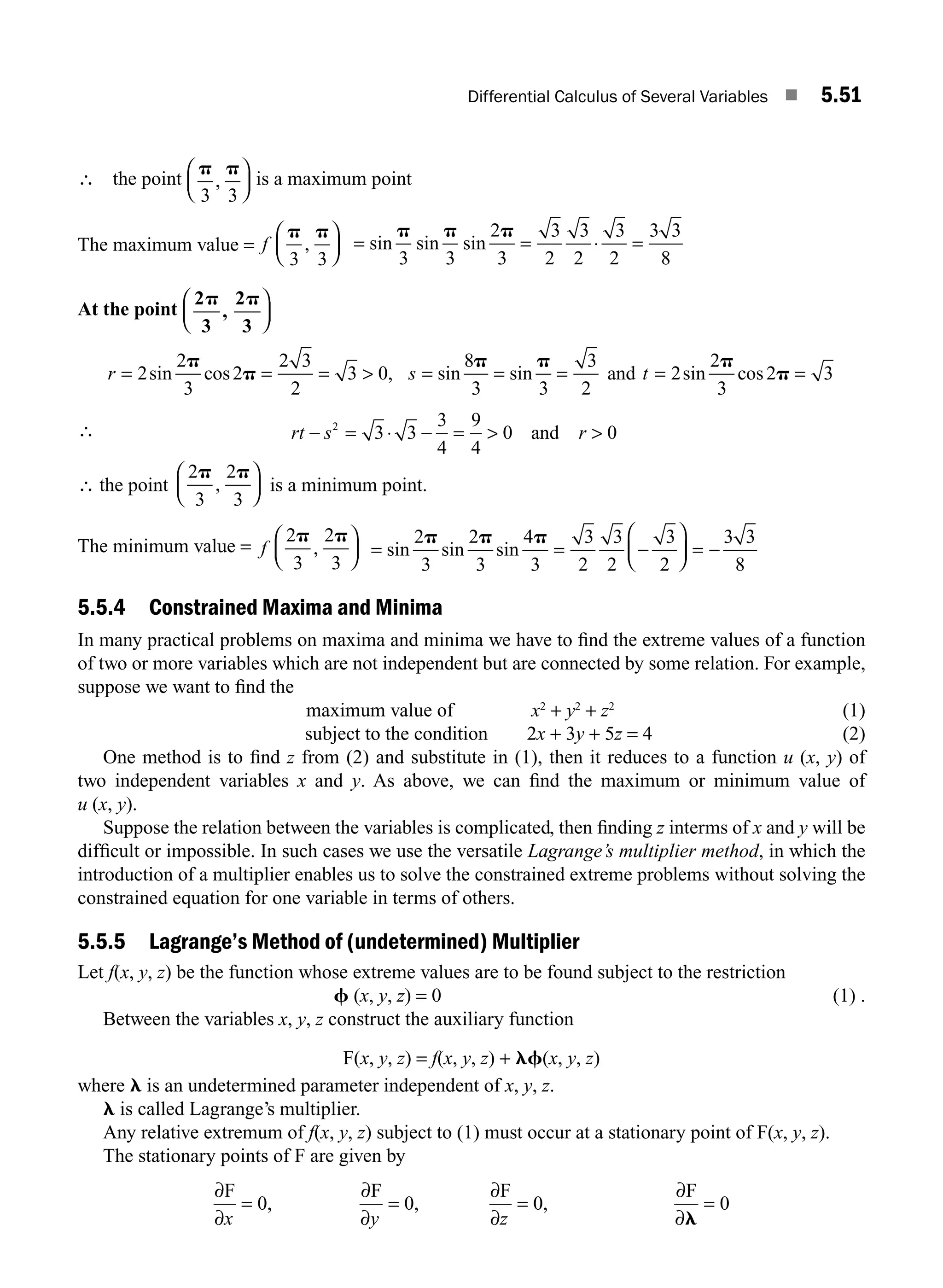 Differential Calculus of Several Variables ■ 5.51
∴ the point
p p
3 3
,
⎛
⎝
⎜
⎞
⎠
⎟ is a maximum point
The maximum value = f
p p
3 3
,
⎛
⎝
⎜
⎞
⎠
⎟ = = ⋅ =
sin sin sin
p p p
3 3
2
3
3
2
3
2
3
2
3 3
8
At the point
2
3
2
3
p p
,
⎛
⎝
⎜
⎞
⎠
⎟
r s t
= = =  = = = =
2
2
3
2
2 3
2
3 0
8
3 3
3
2
2
2
3
2
sin cos , sin sin sin cos
p
p
p p p
and p
p = 3
∴ rt s r
− = ⋅ − =  
2
3 3
3
4
9
4
0 0
and
∴ the point
2
3
2
3
p p
,
⎛
⎝
⎜
⎞
⎠
⎟ is a minimum point.
The minimum value = f
2
3
2
3
p p
,
⎛
⎝
⎜
⎞
⎠
⎟ = = −
⎛
⎝
⎜
⎞
⎠
⎟ = −
sin sin sin
2
3
2
3
4
3
3
2
3
2
3
2
3 3
8
p p p
5.5.4 Constrained Maxima and Minima
In many practical problems on maxima and minima we have to ﬁnd the extreme values of a function
of two or more variables which are not independent but are connected by some relation. For example,
suppose we want to ﬁnd the
maximum value of x2
+ y2
+ z2
(1)
subject to the condition 2x + 3y + 5z = 4 (2)
One method is to ﬁnd z from (2) and substitute in (1), then it reduces to a function u (x, y) of
two independent variables x and y. As above, we can ﬁnd the maximum or minimum value of
u (x, y).
Suppose the relation between the variables is complicated, then ﬁnding z interms of x and y will be
difﬁcult or impossible. In such cases we use the versatile Lagrange’s multiplier method, in which the
introduction of a multiplier enables us to solve the constrained extreme problems without solving the
constrained equation for one variable in terms of others.
5.5.5 Lagrange’s Method of (undetermined) Multiplier
Let f(x, y, z) be the function whose extreme values are to be found subject to the restriction
f (x, y, z) = 0 (1) .
Between the variables x, y, z construct the auxiliary function
F(x, y, z) = f(x, y, z) + lf(x, y, z)
where l is an undetermined parameter independent of x, y, z.
l is called Lagrange’s multiplier.
Any relative extremum of f(x, y, z) subject to (1) must occur at a stationary point of F(x, y, z).
The stationary points of F are given by
∂
∂
∂
∂
∂
∂
∂
∂
F F F F
x y z
= = = =
0 0 0 0
, , ,
l
M05_ENGINEERING_MATHEMATICS-I _CH05_Part B.indd 51 5/12/2016 9:40:56 AM
 