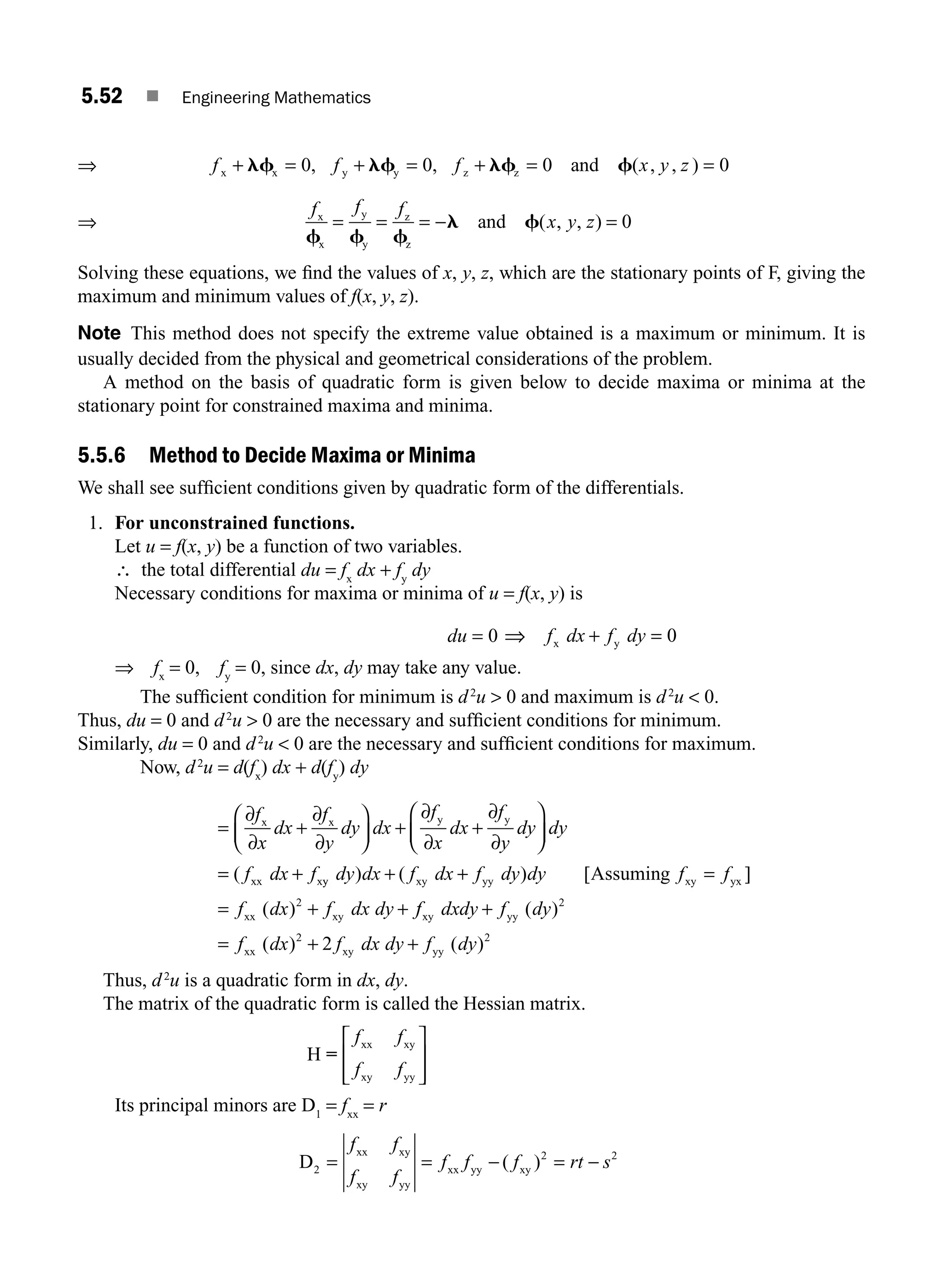 5.52 ■ Engineering Mathematics
⇒ f f f x y z
x x y y z z and
+ = + = + = =
lf lf lf f
0 0 0 0
, , ( , , )
⇒
f f f
x y z
x
x
y
y
z
z
and
f f f
l f
= = = − =
( , , ) 0
Solving these equations, we ﬁnd the values of x, y, z, which are the stationary points of F, giving the
maximum and minimum values of f(x, y, z).
Note This method does not specify the extreme value obtained is a maximum or minimum. It is
usually decided from the physical and geometrical considerations of the problem.
A method on the basis of quadratic form is given below to decide maxima or minima at the
stationary point for constrained maxima and minima.
5.5.6 Method to Decide Maxima or Minima
We shall see sufﬁcient conditions given by quadratic form of the differentials.
1. For unconstrained functions.
Let u = f(x, y) be a function of two variables.
∴ the total differential du = fx
dx + fy
dy
Necessary conditions for maxima or minima of u = f(x, y) is
du = 0 ⇒ f dx f dy
x y
+ = 0
⇒ fx
= 0, fy
= 0, since dx, dy may take any value.
The sufﬁcient condition for minimum is d2
u  0 and maximum is d2
u  0.
Thus, du = 0 and d2
u  0 are the necessary and sufﬁcient conditions for minimum.
Similarly, du = 0 and d2
u  0 are the necessary and sufﬁcient conditions for maximum.
Now, d2
u = d(fx
) dx + d(fy
) dy
= +
⎛
⎝
⎜
⎞
⎠
⎟ + +
⎛
⎝
⎜
⎞
⎠
⎟
= +
∂
∂
∂
∂
∂
∂
∂
∂
f
x
dx
f
y
dy dx
f
x
dx
f
y
dy dy
f dx f
x x y y
xx x
( y
y xy yy xy yx
xx xy
Assuming
dy dx f dx f dy dy f f
f dx f dx dy
) ( ) [ ]
( )
+ + =
= + +
2
f
f dxdy f dy
f dx f dx dy f dy
xy yy
xx xy yy
+
= + +
( )
( ) ( )
2
2 2
2
Thus, d2
u is a quadratic form in dx, dy.
The matrix of the quadratic form is called the Hessian matrix.
H
xx xy
xy yy
=
f f
f f
⎡
⎣
⎢
⎢
⎤
⎦
⎥
⎥
Its principal minors are D1
= fxx
= r
D
xx xy
xy yy
xx yy xy
2
2 2
= = − = −
f f
f f
f f f rt s
( )
M05_ENGINEERING_MATHEMATICS-I _CH05_Part B.indd 52 5/12/2016 9:40:58 AM
 