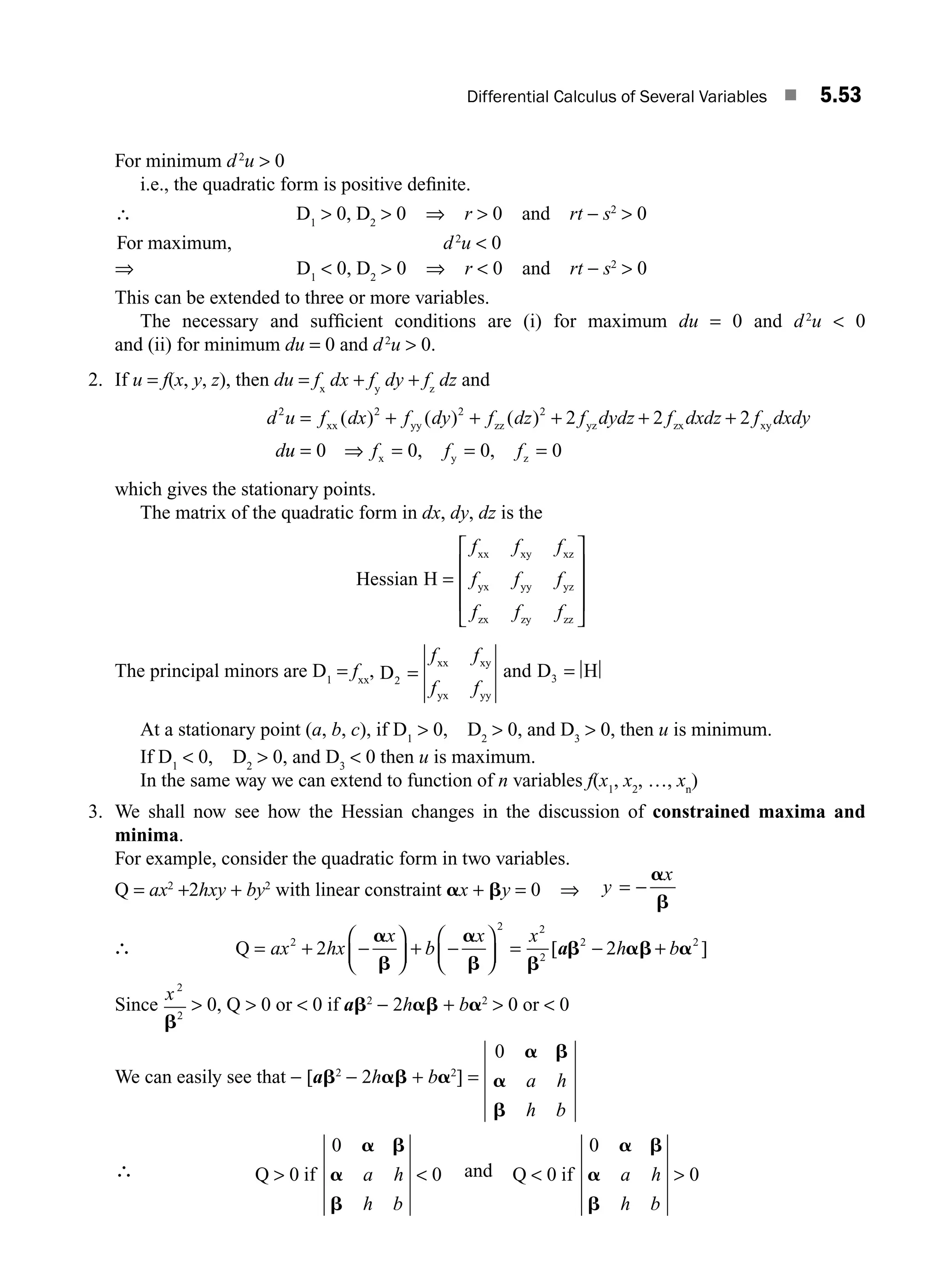 Differential Calculus of Several Variables ■ 5.53
For minimum d2
u  0
i.e., the quadratic form is positive deﬁnite.
∴ D1
 0, D2
 0 ⇒ r  0 and rt − s2
 0
For maximum, d2
u  0
⇒ D1
 0, D2
 0 ⇒ r  0 and rt − s2
 0
This can be extended to three or more variables.
The necessary and sufﬁcient conditions are (i) for maximum du = 0 and d2
u  0
and (ii) for minimum du = 0 and d2
u  0.
2. If u = f(x, y, z), then du = fx
dx + fy
dy + fz
dz and
d u f dx f dy f dz f dydz f dxdz f dxdy
d
2
xx yy zz yz zx xy
= + + + + +
( ) ( ) ( )
2 2 2
2 2 2
u
u f f f
= ⇒ = = =
0 0 0 0
x y z
, ,
which gives the stationary points.
The matrix of the quadratic form in dx, dy, dz is the
Hessian H
xx xy xz
yx yy yz
zx zy zz
=
⎡
⎣
⎢
⎢
⎢
⎤
⎦
⎥
⎥
⎥
f f f
f f f
f f f
The principal minors are D1
= fxx
, D
xx xy
yx yy
2 =
f f
f f
and D H
3 =
At a stationary point (a, b, c), if D1
 0, D2
 0, and D3
 0, then u is minimum.
If D1
 0, D2
 0, and D3
 0 then u is maximum.
In the same way we can extend to function of n variables f(x1
, x2
, …, xn
)
3. We shall now see how the Hessian changes in the discussion of constrained maxima and
minima.
For example, consider the quadratic form in two variables.
Q = ax2
+2hxy + by2
with linear constraint ax + by = 0 ⇒ y
x
= −
a
b
∴ Q = + −
⎛
⎝
⎜
⎞
⎠
⎟ + −
⎛
⎝
⎜
⎞
⎠
⎟ = − +
ax hx
x
b
x x
h b
2
2 2
2
2 2
2 2
a
b
a
b b
b ab a
[ ]
a
Since
x2
2
b
 0, Q  0 or  0 if ab2
− 2hab + ba2
 0 or  0
We can easily see that − [ab2
− 2hab + ba2
] =
0 a b
a
b
a h
h b
∴ Q if
 
0
0
0
a b
a
b
a h
h b
and Q if
 
0
0
0
a b
a
b
a h
h b
M05_ENGINEERING_MATHEMATICS-I _CH05_Part B.indd 53 5/12/2016 9:41:01 AM
 