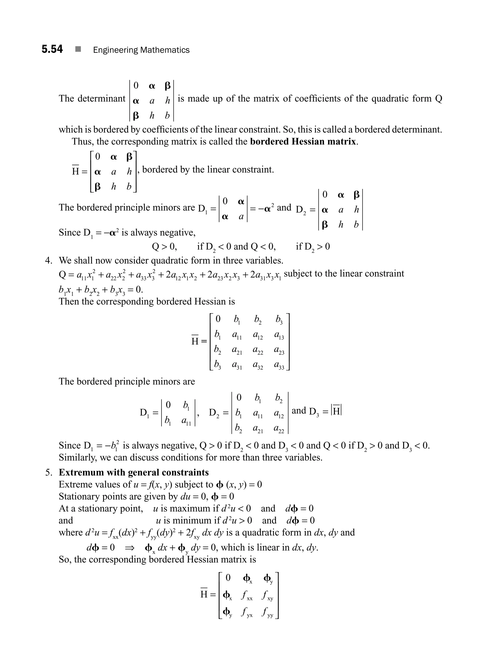 5.54 ■ Engineering Mathematics
The determinant
0 a b
a
b
a h
h b
is made up of the matrix of coefﬁcients of the quadratic form Q
which is bordered by coefﬁcients of the linear constraint. So, this is called a bordered determinant.
Thus, the corresponding matrix is called the bordered Hessian matrix.
H =
⎡
⎣
⎢
⎢
⎢
⎤
⎦
⎥
⎥
⎥
0 a b
a
b
a h
h b
, bordered by the linear constraint.
The bordered principle minors are D1 = = −
0 2
a
a
a
a
and D2 =
0 a b
a
b
a h
h b
Since D1
= −a2
is always negative,
Q  0, if D2
 0 and Q  0, if D2
 0
4. We shall now consider quadratic form in three variables.
Q = + + + + +
a x a x a x a x x a x x a x x
11 1
2
22 2
2
33 3
2
12 1 2 23 2 3 31 3 1
2 2 2 subject to the linear constraint
b1
x1
+ b2
x2
+ b3
x3
= 0.
Then the corresponding bordered Hessian is
H =
0 1 2 3
1 11 12 13
2 21 22 23
3 31 32 33
b b b
b a a a
b a a a
b a a a
⎡
⎣
⎢
⎢
⎢
⎢
⎤
⎦
⎥
⎥
⎥
⎥
The bordered principle minors are
D D
1
1
1 11
2
1 2
1 11 12
2 21 22
0
0
= =
b
b a
b b
b a a
b a a
, and D H
3 =
Since D1 1
2
= −b is always negative, Q  0 if D2
 0 and D3
 0 and Q  0 if D2
 0 and D3
 0.
Similarly, we can discuss conditions for more than three variables.
5. Extremum with general constraints
Extreme values of u = f(x, y) subject to f (x, y) = 0
Stationary points are given by du = 0, f = 0
At a stationary point, u is maximum if d2
u  0 and df = 0
and u is minimum if d2
u  0 and df = 0
where d2
u = fxx
(dx)2
+ fyy
(dy)2
+ 2fxy
dx dy is a quadratic form in dx, dy and
df = 0 ⇒ fx
dx + fy
dy = 0, which is linear in dx, dy.
So, the corresponding bordered Hessian matrix is
H
x y
x xx xy
y yx yy
=
⎡
⎣
⎢
⎢
⎢
⎤
⎦
⎥
⎥
⎥
0 f f
f
f
f f
f f
M05_ENGINEERING_MATHEMATICS-I _CH05_Part B.indd 54 5/12/2016 9:41:04 AM
 