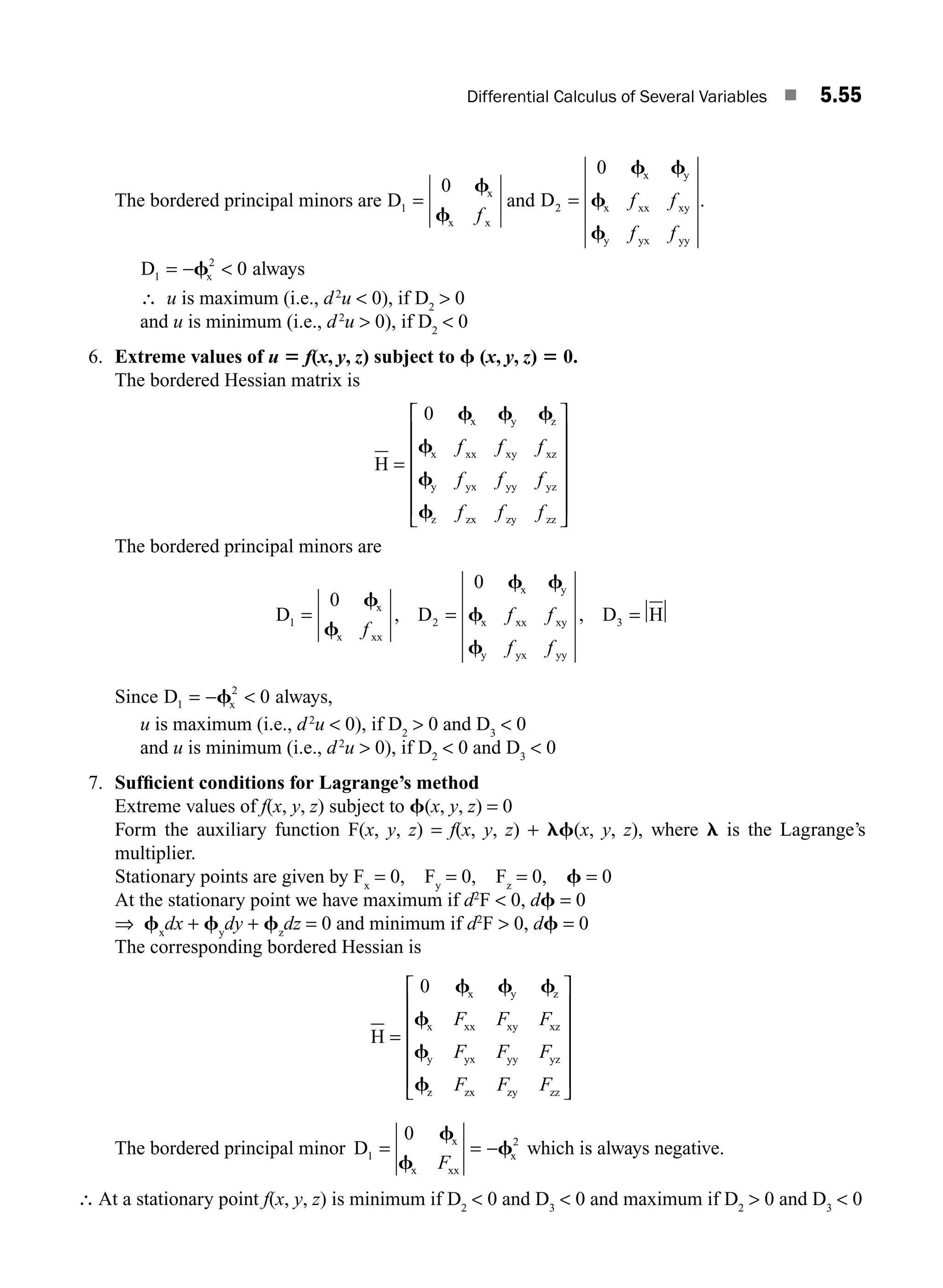 Differential Calculus of Several Variables ■ 5.55
The bordered principal minors are D x
x x
1
0
=
f
f f
and D
x y
x xx xy
y yx yy
2
0
=
f f
f
f
f f
f f
.
D x
1
2
0
= − 
f always
∴ u is maximum (i.e., d2
u  0), if D2
 0
and u is minimum (i.e., d2
u  0), if D2
 0
6. Extreme values of u 5 f(x, y, z) subject to f (x, y, z) 5 0.
The bordered Hessian matrix is
H
x y z
x xx xy xz
y yx yy yz
z zx zy zz
=
⎡
⎣
⎢
⎢
⎢
⎢
⎢
⎤
⎦
⎥
⎥
⎥
⎥
⎥
0 f f f
f
f
f
f f f
f f f
f f f
The bordered principal minors are
D D D H
x
x xx
x y
x xx xy
y yx yy
1 2 3
0
0
= = =
f
f
f f
f
f
f
f f
f f
, ,
Since D x
1
2
0
= − 
f always,
u is maximum (i.e., d2
u  0), if D2
 0 and D3
 0
and u is minimum (i.e., d2
u  0), if D2
 0 and D3
 0
7. Sufﬁcient conditions for Lagrange’s method
Extreme values of f(x, y, z) subject to f(x, y, z) = 0
Form the auxiliary function F(x, y, z) = f(x, y, z) + lf(x, y, z), where l is the Lagrange’s
multiplier.
Stationary points are given by Fx
= 0, Fy
= 0, Fz
= 0, f = 0
At the stationary point we have maximum if d2
F  0, df = 0
⇒ fx
dx + fy
dy + fz
dz = 0 and minimum if d2
F  0, df = 0
The corresponding bordered Hessian is
H
x y z
x xx xy xz
y yx yy yz
z zx zy zz
=
⎡
⎣
⎢
⎢
⎢
⎢
⎢
⎤
⎦
⎥
⎥
⎥
⎥
⎥
0 f f f
f
f
f
F F F
F F F
F F F
The bordered principal minor D x
x xx
x
1
2
0
= = −
f
f
f
F
which is always negative.
∴ At a stationary point f(x, y, z) is minimum if D2
 0 and D3
 0 and maximum if D2
 0 and D3
 0
M05_ENGINEERING_MATHEMATICS-I _CH05_Part B.indd 55 5/12/2016 9:41:06 AM
 