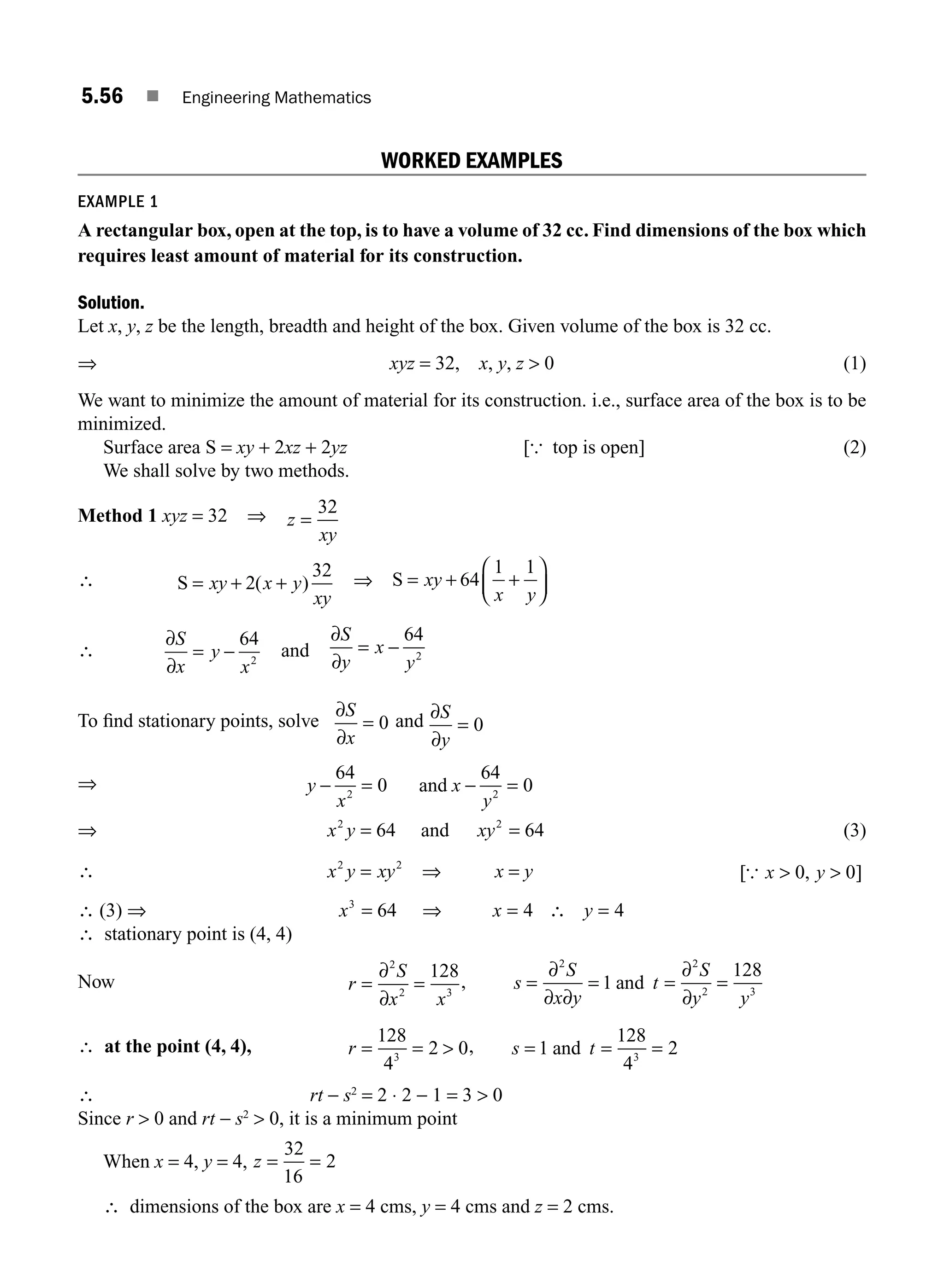 5.56 ■ Engineering Mathematics
WORKED EXAMPLES
EXAMPLE 1
A rectangular box, open at the top, is to have a volume of 32 cc. Find dimensions of the box which
requires least amount of material for its construction.
Solution.
Let x, y, z be the length, breadth and height of the box. Given volume of the box is 32 cc.
⇒ xyz = 32, x, y, z  0 (1)
We want to minimize the amount of material for its construction. i.e., surface area of the box is to be
minimized.
Surface area S = xy + 2xz + 2yz [{ top is open] (2)
We shall solve by two methods.
Method 1 xyz = 32 ⇒ z
xy
=
32
∴ S = + +
xy x y
xy
2
32
( ) ⇒ S = + +
⎛
⎝
⎜
⎞
⎠
⎟
xy
x y
64
1 1
∴
∂
∂
S
x
y
x
= −
64
2
and
∂
∂
S
y
x
y
= −
64
2
To ﬁnd stationary points, solve
∂
∂
S
x
= 0 and ∂
∂
S
y
= 0
⇒ y
x
x
y
− = − =
64
0
64
0
2 2
and
⇒ x y
2
64
= and xy2
64
= (3)
∴ x y xy
2 2
= ⇒ x = y [ , ]
{ x y
 
0 0
∴ (3) ⇒ x x y
3
64 4 4
= ⇒ = ∴ =
∴ stationary point is (4, 4)
Now r
S
x x
= =
∂
∂
2
2 3
128
, s
S
x y
t
S
y y
= = = =
∂
∂ ∂
∂
∂
2 2
2 3
1
128
and
∴ at the point (4, 4), r = = 
128
4
2 0
3
, s t
= = =
1
128
4
2
3
and
∴ rt − s2
= 2 ⋅ 2 − 1 = 3  0
Since r  0 and rt − s2
 0, it is a minimum point
When x = 4, y = 4, z = =
32
16
2
∴ dimensions of the box are x = 4 cms, y = 4 cms and z = 2 cms.
M05_ENGINEERING_MATHEMATICS-I _CH05_Part B.indd 56 5/12/2016 9:41:11 AM
 