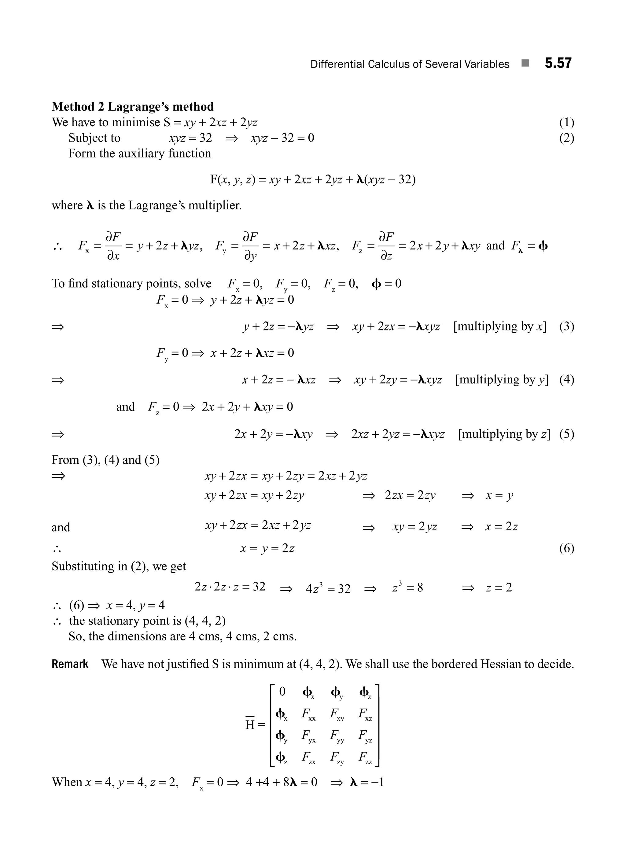 Differential Calculus of Several Variables ■ 5.57
Method 2 Lagrange’s method
We have to minimise S = xy + 2xz + 2yz (1)
Subject to xyz = 32 ⇒ xyz − 32 = 0 (2)
Form the auxiliary function
F(x, y, z) = xy + 2xz + 2yz + l(xyz − 32)
where l is the Lagrange’s multiplier.
∴ F
F
x
y z yz F
F
y
x z xz F
F
z
x y xy F
x y z
= = + + = = + + = = + + =
∂
∂
∂
∂
∂
∂
2 2 2 2
l l l f
l
, , and
To ﬁnd stationary points, solve Fx
= 0, Fy
= 0, Fz
= 0, f = 0
Fx
= 0 ⇒ y + 2z + lyz = 0
⇒ y + 2z = −lyz ⇒ xy + 2zx = −lxyz [multiplying by x] (3)
Fy
= 0 ⇒ x + 2z + lxz = 0
⇒ x + 2z = − lxz ⇒ xy + 2zy = −lxyz [multiplying by y] (4)
and Fz
= 0 ⇒ 2x + 2y + lxy = 0
⇒ 2x + 2y = −lxy ⇒ 2xz + 2yz = −lxyz [multiplying by z] (5)
From (3), (4) and (5)
⇒ xy zx xy zy xz yz
xy zx xy zy zx zy x y
+ = + = +
+ = + ⇒ = ⇒ =
2 2 2 2
2 2 2 2
and xy zx xz yz
+ = +
2 2 2 ⇒ xy yz x z
= ⇒ =
2 2
∴ x y z
= = 2 (6)
Substituting in (2), we get
2 2 32
z z z
⋅ ⋅ = ⇒ 4 32
3
z = ⇒ z z
3
8 2
= ⇒ =
∴ (6) ⇒ x = 4, y = 4
∴ the stationary point is (4, 4, 2)
So, the dimensions are 4 cms, 4 cms, 2 cms.
Remark We have not justiﬁed S is minimum at (4, 4, 2). We shall use the bordered Hessian to decide.
H
x y z
x xx xy xz
y yx yy yz
z zx zy zz
=
0 f f f
f
f
f
F F F
F F F
F F F
⎡
⎣
⎢
⎢
⎢
⎢
⎢
⎤
⎦
⎥
⎥
⎥
⎥
⎥
When x = 4, y = 4, z = 2, Fx
= 0 ⇒ 4 +4 + 8l = 0 ⇒ l = −1
M05_ENGINEERING_MATHEMATICS-I _CH05_Part B.indd 57 5/12/2016 9:41:13 AM
 
