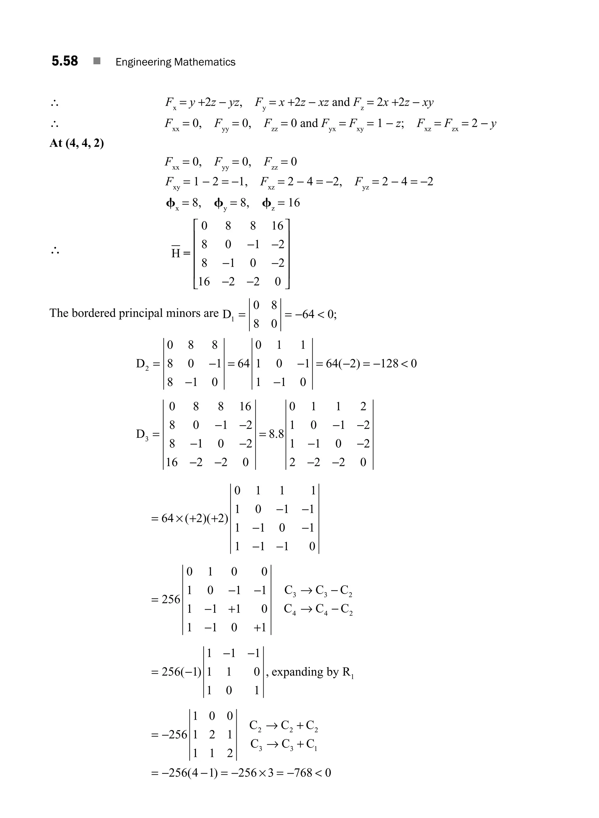 5.58 ■ Engineering Mathematics
∴ Fx
= y +2z − yz, Fy
= x +2z − xz and Fz
= 2x +2z − xy
∴ Fxx
= 0, Fyy
= 0, Fzz
= 0 and Fyx
= Fxy
= 1 − z; Fxz
= Fzx
= 2 − y
At (4, 4, 2)
Fxx
= 0, Fyy
= 0, Fzz
= 0
Fxy
= 1 − 2 = −1, Fxz
= 2 − 4 = −2, Fyz
= 2 − 4 = −2
fx
= 8, fy
= 8, fz
= 16
∴ H =
0 8 8 16
8 0 1 2
8 1 0 2
16 2 2 0
− −
− −
− −
⎡
⎣
⎢
⎢
⎢
⎢
⎤
⎦
⎥
⎥
⎥
⎥
The bordered principal minors are D1
0 8
8 0
64 0
= = −  ;
D
D
2
3
0 8 8
8 0 1
8 1 0
64
0 1 1
1 0 1
1 1 0
64 2 128 0
0 8 8 16
8 0 1 2
8
= −
−
= −
−
= − = − 
=
− −
−
( )
1
1 0 2
16 2 2 0
8 8
0 1 1 2
1 0 1 2
1 1 0 2
2 2 2 0
−
− −
=
− −
− −
− −
.
= × + +
− −
− −
− −
64 2 2
0 1 1 1
1 0 1 1
1 1 0 1
1 1 1 0
( )( )
=
− −
− +
− +
→ −
→ −
256
0 1 0 0
1 0 1 1
1 1 1 0
1 1 0 1
3 3 2
4 4 2
C C C
C C C
= −
− −
256 1
1 1 1
1 1 0
1 0 1
1
( ) , expanding by R
= −
→ +
→ +
= − − = − × = − 
256
1 0 0
1 2 1
1 1 2
256 4 1 256 3 768 0
2 2 2
3 3 1
C C C
C C C
( )
M05_ENGINEERING_MATHEMATICS-I _CH05_Part B.indd 58 5/12/2016 9:41:16 AM
 